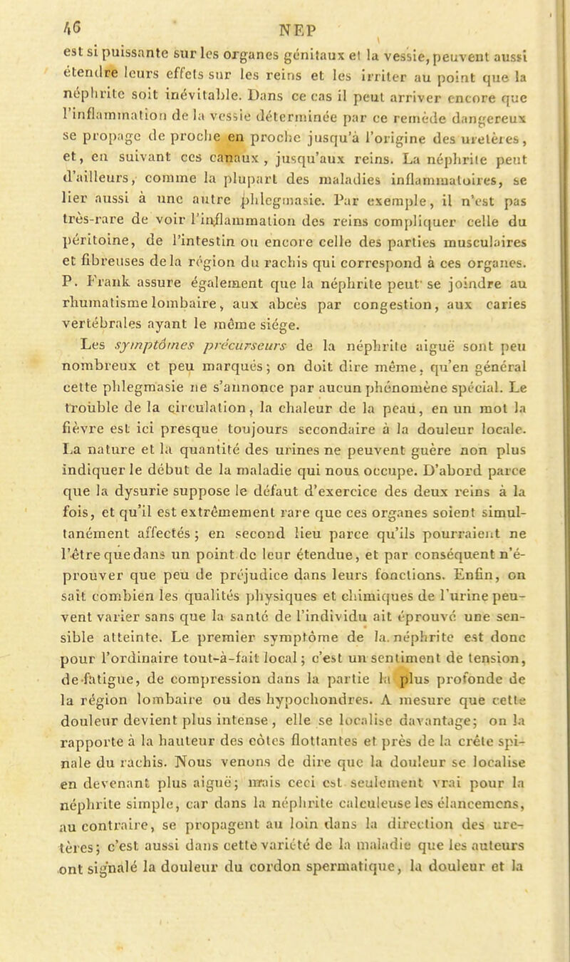 est si puissante sur les organes génitaux el la vessie, peuvent aussi étendre leurs effets sur les reins et les irriter au point que la néplirite soit inévitable. Dans ce cas il peut arriver encore que l'inflammatiori de la vessie déterminée par ce remède dangereux se propage de proche en proclie jusqu'à l'origine des uretères, et, en suivant ces canaux, jusqu'aux reins. La néphrite peut d'ailleurs, comme la plupart des maladies inflammatoires, se lier aussi à une autre ^lilegmasie. Par exemple, il n'est pas très-rare de voir l'in^flammalion des reins compliquer celle du péritoine, de l'intestin ou encore celle des parties musculaires et fibreuses delà région du rachis qui correspond à ces organes. P. Frank assure également que la néphrite peuf se joindre au rhumatisme lombaire > aux abcès par congestion, aux caries vertébrales ayant le même siège. Les symptômes précurseurs de la néphrite aiguë sont peu nombreux et peu marqués; on doit dire même, qu'en général cette phlegmasie ne s'annonce par aucun phénomène spécial. Le troiible de la circulation, la chaleur de la peau, en un mot la fièvre est ici presque toujours secondaire à la douleur locale. La nature et la quantité des urines ne peuvent guère non plus indiquer le début de la maladie qui nous occupe. D'abord parce que la dysurie suppose le défaut d'exercice des deux reins à la fois, et qu'il est extrêmement rare que ces organes soient simul- tanément affectés ; en second lieu parce qu'ils pourraient ne l'être que dan* un point de leur étendue, et par conséquent n'é- prouver que peu de préjudice dans leurs fonctions. Enfin, on sait combien les qualités yjhysiques et chimiques de l'urine peu- vent varier sans que la santé de l'individu ait éprouvé une sen- sible atteinte. Le premier symptôme de la. néphrite est donc pour l'ordinaire tout-à-fait local; c'est un sentiment de tension, de fatigue, de compression dans la partie hi jjlus profonde de la région lombaire ou des hypochondres. A mesure que cett^e douleur devient plus intense , elle se localise davantage; on la rapporte à la hauteur des eôtes flottantes et piès de la crête spi- nale du rachis. Nous venons de dire que la douleur se localise en devenant plus aiguë; mrais ceci est seulement vrai pour la néphrite simple, car dans la néphrite calculeuse les élancemcns, au contraire, se propagent au loin dans la direction des ure- tères; c'est aussi dans cette variété de la maladie que les auteurs ont signalé la douleur du cordon spermatique, la douleur et la
