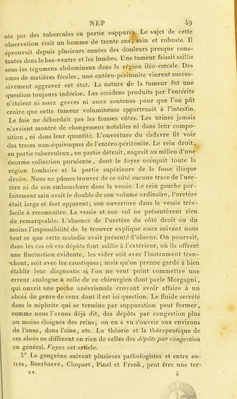 sée par des tubercules en partie suppuré^ Le sujet de cette observation était un homme de trente ans^ain et robuste. Il éprouvait depuis plusieurs années des douleurs presque cons- tantes dans le bas-ventre et les lombes. Une fumeur faisait saillie sous les tégumens abdominaux dans la région iléo-cœcale. Des amas de matières fécales ^ une entéro-péritonile vinrent succes- sivement aggraver cet état. La nature de la tumeur fut une question toujours indécise. Les accidens produits par l'entérite n'étaient ni assez graves ni assez soutenus pour que l'on pût croire que cette tumeur volumineuse appartenait à l'intestin. Le foie ne débordait pas les fausses côtes. Les urines jamais n'avaient montré de changemens notables ni dans leur compo- sition , ni dans leur quantité. L'ouverture du cadavre fit voir des traces non-équivoques de l'entéro-péritonite. Le rein droit, en partie tuberculeux, en partie détruit, nageait au milieu d'une énorme collection purulente , dont le foyer occupait toute la région lombaire et la partie supérieure de la fosse iliaque droite. Nous ne pûmes trouver de ce côté aucune trace de l'ure- tère ni de son embouchure dans la vessie. Le rein gauche par- faitement sain avait le double de son volume ordinaire, l'uretère était large et fort apparent; son ouvertnre dans la vessie très- facile à reconnaître. La vessie et son col ne présentèrent rien de remarquable. L'absence de l'uretère du côté droit ou du moins l'impossibilité de le trouver explique assez suivant nous tout ce que cette maladie avait présente d'obscur. Oh pourrait, dans les cas où ces dépôts font saillie à l'extérieur, où ils offrent une fluctuation évidente, les vider soit avec l'instrument tran- chant, soit avec les caustiques; mais qu'on prenne garde à bien établir leur diagnostic si l'on ne veut point commettre une erreur analogue à celle de ce chirurgien dont parle Morgagni, qui ouvrit une poche anévrismale croyant avoir affaire à un abcès du genre de ceux dont il est ici question. Le fluide sécrété dans la néphrite qui se termine par suppuration peut former, comme nous l'avons déjà dit, des dépôts par congestion plus ou moins éloignés des reins; on en a vu s'ouvrir aux environs de l'anus, dans l'aine, etc. La théorie et la thérapeutique de ces abcès ne diffèrent en rien de celles des dépôts par congestion en général. Foyez cet article. 3° La gangrène suivant plusieurs pathologistes et entre au- tres, Boerhaave, Cliopart, Pinel et Frank, peut être une ter- XV. 4