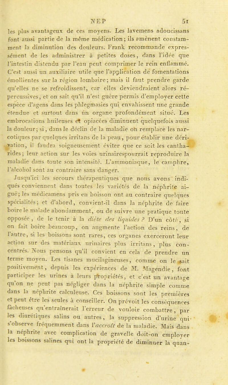les plus avantageux de ces moyens. Les lavemens adoucissnns font aussi partie de Ja même médication; ils amènent constam- ment la diminution des douleurs. Frank recommande c:çpres- scment de les administrer à petites doses, dans l'idée que l'intestin distendu par l'eau peut comprimer le rein enflammé. C'est aussi ua auxiliaire utile que l'application de fomentations émollientes sur la région lombaire; mais il faut prendre garde qu'elles ne se refroidissent, car elles deviendraient alors ré- percussives, et on sait qu'il n'est guère permis d'employer cette espèce d'agens dans les phlegmasies qui envahissent nne grande étendue et surtout dans lin organe profondément situé. Les embrocalions huileuses et opiacées diminuent quclqiiefois aussi la douleur; si, dans le déclin de la maladie on remplace les nar- coticjues par quelques irritans de la peau, pour établir une déri- vation, il faudra soigneusement éviter que ce soit les canlha- rldes ; leur action sur les voies urinairespourrait reproduire la maladie dans toute son intensité. L'ammoniaque, le camphre, l'alcohol sont an contraire sans danger. Jusqu'ici les secours thérapeutiques que nous avons ' indi- qué» conviennent dans toutes les variétés de la néphrile ai- guë; les médicamens pris en boisson ont au contraire quelques spécialités; et d'abord, convient-il dans la néphrite de faire boire le malade abondamment, ou de suivre une pratique toute opposée, de le tenir à la dicte des liquides? D'un côté, si on fait boire beaucoup, on augmente l'action des reins, de l'antre, si les boissons sont rares, ces organes exerceront leur action sur des matériaux, uriuaires plus irritans, plus con- centrés. ÎVous pensons qu'il convient en cela de prendre un terme moyen. Les tisanes muciligineuses, comme on le sait positivement, depuis les expériences de M. Magendie, font participer les urines à leurs fft-opriéfés, et c'est un avantage qu'on ne peut pas négliger dans la néphrite simple comme dans la néphrite calculeuse. Ces boissons sont les premières et peut être les seules à conseiller. On prévoit les conséquences fâcheuses qu'entraînerait Terreur de vouloir combattre, par les diurétiques salins ou autres, la suppression d'urine qui- s'observe fréquemment dans Vaccroît de la maladie. Mais dans la néphrite avec complication de gravelle doit-on employer les boissons salines qui ont la propriété de diminuer la quan-