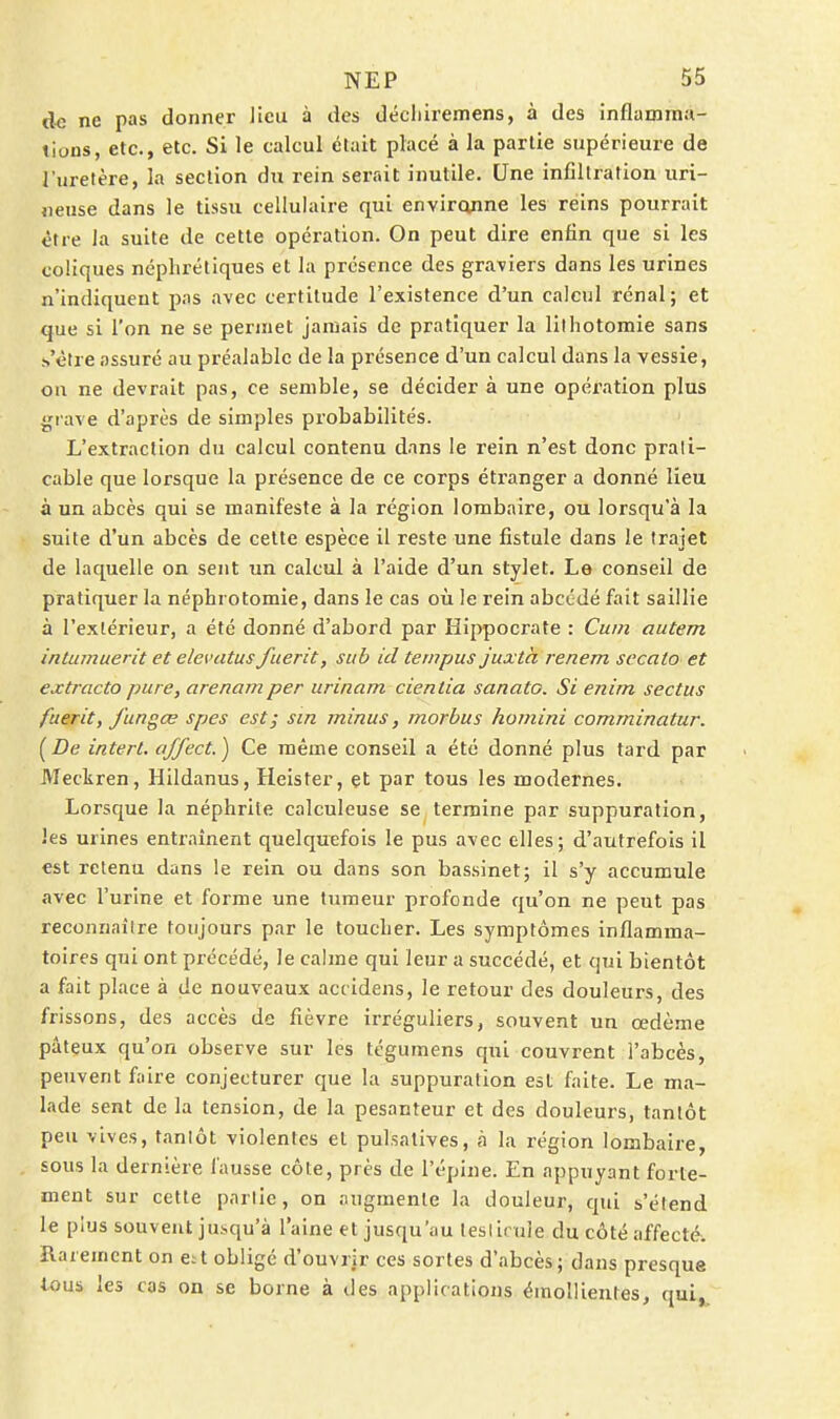 de ne pas donner Jieu à des décliiremens, à des inflamma- tions, etc., etc. Si le calcul était placé à la partie supérieure de l'uretère, la section du rein serait inutile. Une infiltration uri- neuse dans le tissu cellulaire qui envircvnne les reins pourrait être la suite de cette opération. On peut dire enfin que si les coliques néphrétiques et la présence des graviers dans les urines n'indiquent pas avec certitude l'existence d'un calcul rénal; et que si l'on ne se permet jamais de pratiquer la lilhotomie sans .-.'ctre assuré au préalable de la présence d'un calcul dans la vessie, on ne devrait pas, ce semble, se décider à une opération plus grave d'après de simples probabilités. L'extraction du calcul contenu dans le rein n'est donc prati- cable que lorsque la présence de ce corps étranger a donné lieu à un abcès qui se manifeste à la région lombaire, ou lorsqu'à la suite d'un abcès de celte espèce il reste une fistule dans le trajet de laquelle on sent un calcul à l'aide d'un stylet. Le conseil de pratiquer la néphrotomie, dans le cas où le rein abcédé fait saillie à l'extérieur, a été donné d'abord par Hippocrate : Cum autem intumuerit et elevatus fuerit, sub id ternpus juxta renem secato et extracto pure, arenamper urinam cienlia sanato. Si enirn sectus fuerit, fun^œ spes est; sin minus, morbus homini comminatur. [De intert. affect.) Ce même conseil a été donné plus tard par Meckren, Hildanus, Heister, et par tous les modernes. Lorsque la néphrite calculeuse se termine par suppuration, les urines entraînent quelquefois le pus avec elles; d'autrefois il est retenu dans le rein ou dans son bassinet; il s'y accumule avec l'urine et forme une tumeur profonde qu'on ne peut pas reconnailre toujours par le toucher. Les symptômes inflamma- toires qui ont précédé, le calme qui leur a succédé, et qui bientôt a fait place à de nouveaux accidens, le retour des douleurs, des frissons, des accès de fièvre irréguliers, souvent un œdème pâteux qu'on observe sur les tcgumens qui couvrent l'abcès, peuvent faire conjecturer que la suppuration est faite. Le ma- lade sent de la tension, de la pesanteur et des douleurs, tantôt peu vives, tanlôt violentes et pul.satives, à la région lombaire, sous la dernière fausse côte, près de l'épine. En appuyant forte- ment sur cette parlie, on augmente la douleur, qui s'élend le plus souvent ju.squ'à l'aine et jusqu'au tesliruie du côté affecté, ïlarement on e^t obligé d'ouvrir ces sortes d'abcès; dans presque tous les cas on se borne à des applications émollientes, qui,