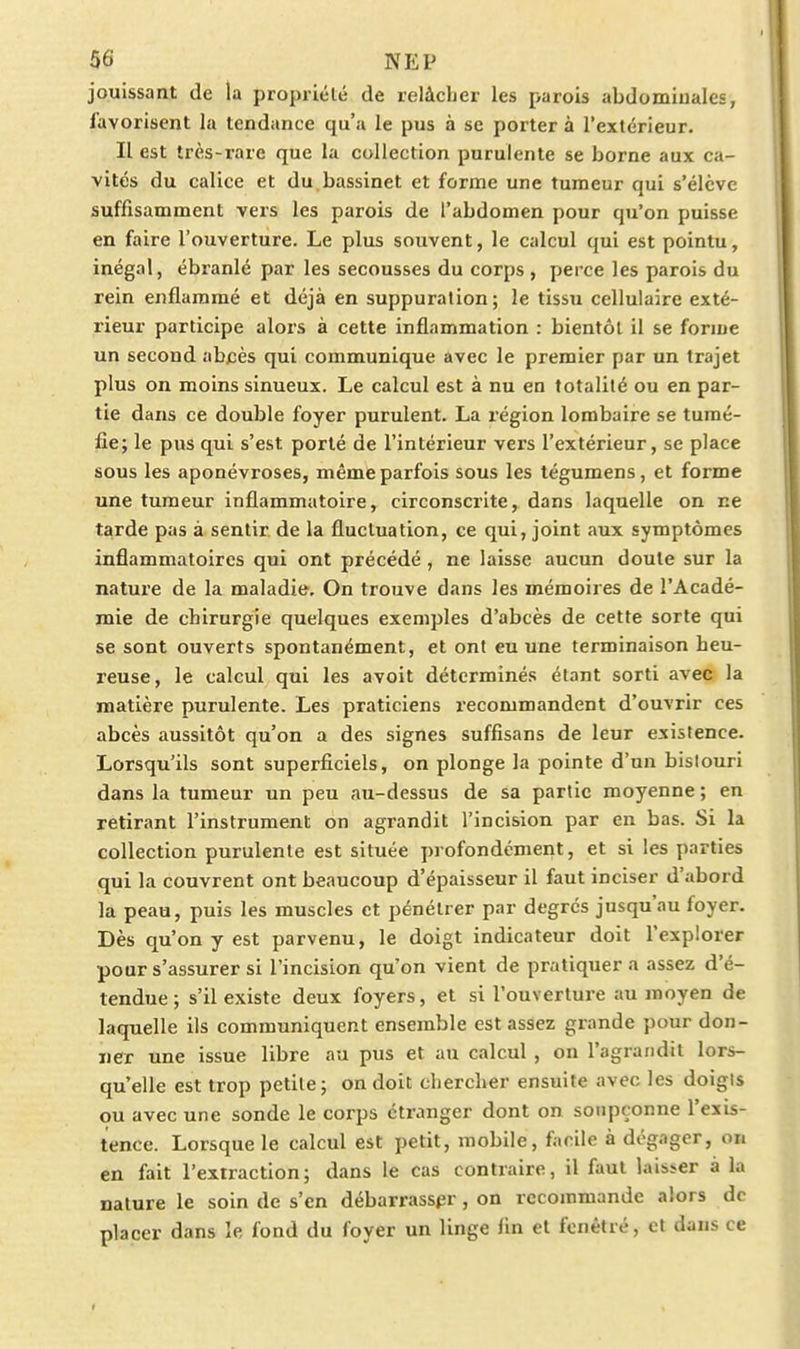 jouissant de la propriété de relâcher les parois abdominales, favorisent la tendance qu'a le pus à se porter à l'extérieur. Il est très-rare que la collection purulente se borne aux ca- vités du calice et du bassinet et forme une tumeur qui s'élève suffisamment vers les parois de l'abdomen pour qu'on puisse en faire l'ouverture. Le plus souvent, le calcul qui est pointu, inégal, ébranlé par les secousses du corps , perce les parois du rein enflammé et déjà en suppuration; le tissu cellulaire exté- rieur participe alors à cette inflammation : bientôt il se forme un second abcès qui communique avec le premier par un trajet plus on moins sinueux. Le calcul est à nu en totalité ou en par- tie dans ce double foyer purulent. La région lombaire se tumé- fie; le pus qui s'est porté de l'intérieur vers l'extérieur, se place sous les aponévroses, même parfois sous les tégumens, et forme une tumeur inflammatoire, circonscrite, dans laquelle on ne tarde pas à sentir de la fluctuation, ce qui, joint aux symptômes inflammatoires qui ont précédé , ne laisse aucun doute sur la nature de la maladie. On trouve dans les mémoires de l'Acadé- mie de chirurgie quelques exemples d'abcès de cette sorte qui se sont ouverts spontanément, et ont eu une terminaison heu- reuse, le calcul qui les avoit déterminés étant sorti avec la matière purulente. Les praticiens recommandent d'ouvrir ces abcès aussitôt qu'on a des signes suffisans de leur existence. Lorsqu'ils sont superficiels, on plonge la pointe d'un bislouri dans la tumeur un peu au-dessus de sa partie moyenne ; en retirant l'instrument on agrandit l'incision par en bas. Si la collection purulente est située profondément, et si les parties qui la couvrent ont beaucoup d'épaisseur il faut inciser d'abord la peau, puis les muscles et pénétrer par degrés jusqu'au foyer. Dès qu'on y est parvenu, le doigt indicateur doit l'explorer pour s'assurer si l'incision qu'on vient de pratiquera assez d'é- tendue; s'il existe deux foyers, et si l'ouverture au moyen de laquelle ils communiquent ensemble est assez grande pour don- ner une issue libre au pus et au calcul , on l'agrandit lors- qu'elle est trop petite; on doit chercher ensuite avec les doigis ou avec une sonde le corps étranger dont on soupçonne l'exis- tence. Lorsque le calcul est petit, mobile, facile à dégager, on en fait l'extraction; dans le cas contraire, il faut lais^er a la nature le soin de s'en débarrasser, on recommande alors de placer dans le fond du foyer un linge lin et fcnétré, et dans ce
