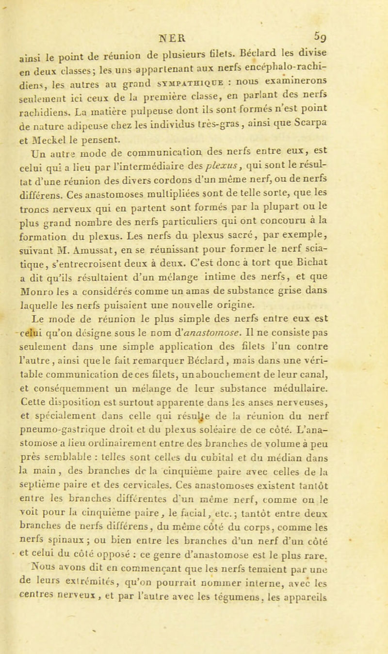ainsi le point de réunion de plusieurs tilels. Béclard les divise en deux classes; les uns apparlenant aux nerfs encéplialo-rachi- diens, les autres au grand sympathique : nous examinerons seulement ici ceux de la première classe, en parlant des nerfs racliidiens. La matière pulpeuse dont ils sont formés n'est point de nature adipeuse chez les individus très-gras, ainsi que Scarpa et Meckel le pensent. Un autr-î mode de communication des nerfs entre eux, est celui qui a lieu par l'intermédiaire des plexus, qui sont le résul- tat d'une réunion des divers cordons d'un même nerf, ou de nerfs différens. Ces anastomoses multipliées sont de telle sorte, que les troncs nerveux qui en partent sont formés par la plupart ou le plus grand nombre des nerfs particuliers qui ont concouru à la formation du plexus. Les nerfs du plexus sacré, par exemple, suivant BL Ajnussat, en se réunissant pour former le nerf scia- tique, s'entrecroisent deux à deux. C'est donc à tort que Bicbat a dit qu'ils résultaient d'un mélange intime des nerfs, et que Monro les a considérés comme un amas de substance grise dans laquelle les ne^fs puisaient une nouvelle origine. Le mode de réunion le plus simple des nerfs entre eux est celui qu'on désigne sous le nom à!anastomose. Il ne consiste pas seulement dans une simple application des filets l'un contre l'autre, ainsi que le fait remarquer Béclard, mais dans une véri- table communication de ces filets, un abouchement de leur canal, et conséquemment un mélange de leur substance médidlaire. Cette disposition est surtout apparente dans les anses nerveuses, et spécialement dans celle qui résulte de la réunion du nerf pneumo-gastrique droit et du plexus soléaire de ce côté. L'ana- stomose a lieu ordinairement entre des branches de volume à peu près semblable : telles sont celles du cubital et du médian dans la main , des branches dr la cinquième paire avec celles de la septième paire et des cervicales. Ces anastomoses existent tantôt entre les branches différentes d'un même nerf, comme on le voit pour la cinquième paire, le facial, etc.; tantôt entre deux branches de nerfs différens, du même côté du corps, comme les nerfs spinaux ; ou bien entre les branches d'un nerf d'un côté et celui du côté opposé ; ce genre d'anastomose est le plus rare. INous avons dit en commençant que les nerfs tenaient par une de leurs extrémités, qu'on pourrait nommer interne, avec les centres nerveux, et par l'autre avec les tégumens. les appareils