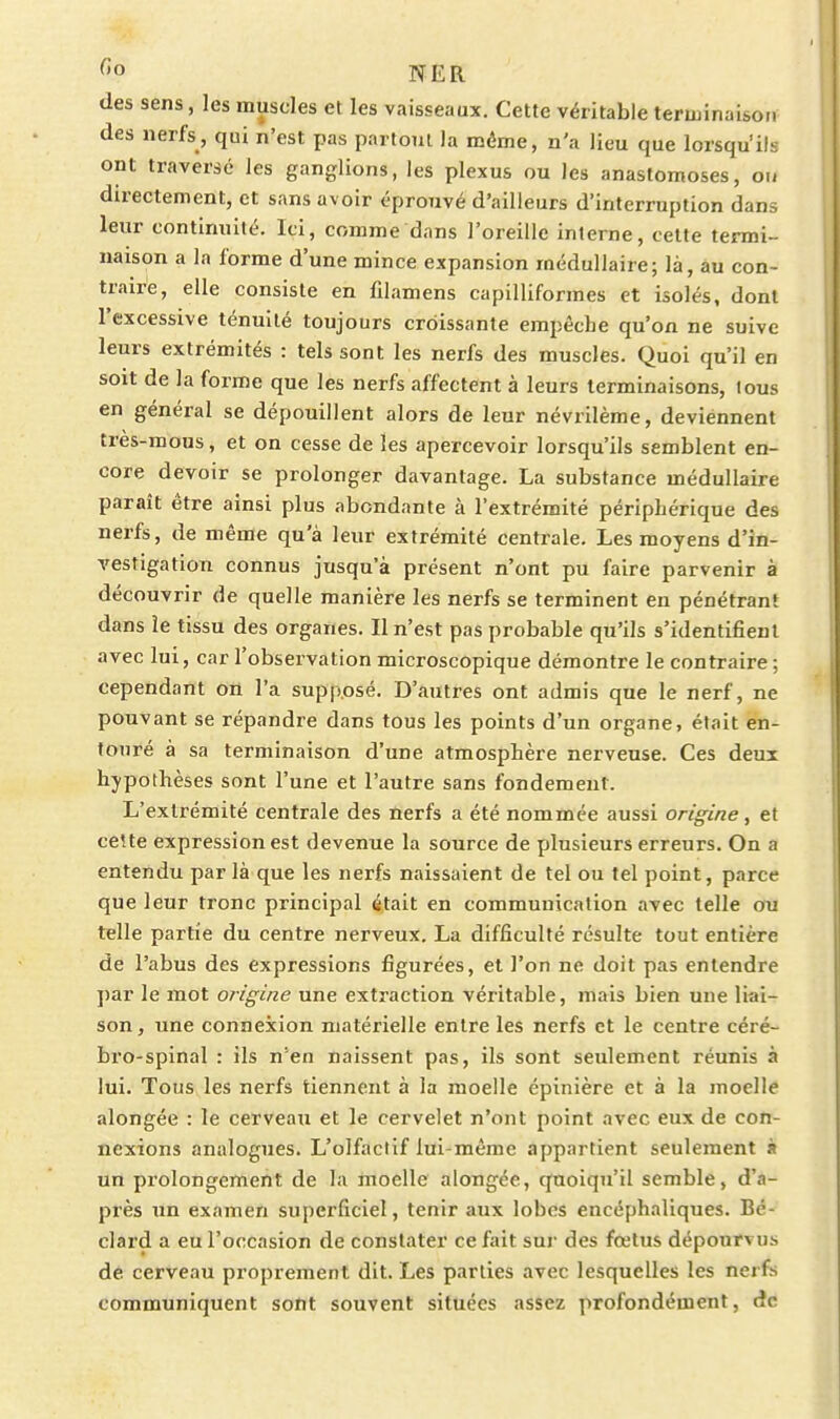 C'o NER des sens, les muscles et les vaisseaux. Cette véritable terminaison des nerfs, qui n'est pas partout la même, n'a lieu que lorsqu'ils ont traversé les ganglions, les plexus ou les anastomoses, ou directement, et sans avoir éprouvé d'ailleurs d'interruption dans leur continuité. Ici, comme dans l'oreille interne, cette termi- naison a la forme d'une mince expansion médullaire; là, âu con- traire, elle consiste en fdamens capilliformes et isolés, dont l'excessive ténuité toujours croissante empêche qu'on ne suive leurs extrémités : tels sont les nerfs des muscles. Quoi qu'il en soit de la forme que les nerfs affectent à leurs terminaisons, tous en général se dépouillent alors de leur névrilème, deviénnent très-mous, et on cesse de les apercevoir lorsqu'ils semblent en- core devoir se prolonger davantage. La substance médullaire paraît être ainsi plus abondante à l'extrémité périphérique des nerfs, de même qu'à leur extrémité centrale. Les moyens d'in- vestigation connus jusqu'à présent n'ont pu faire parvenir à découvrir de quelle manière les nerfs se terminent en pénétrant dans le tissu des organes. Il n'est pas probable qu'ils s'identifient avec lui, car l'observation microscopique démontre le contraire ; cependant on l'a supposé. D'autres ont admis que le nerf, ne pouvant se répandre dans tous les points d'un organe, était en- touré à sa terminaison d'une atmosphère nerveuse. Ces deux hypothèses sont l'une et l'autre sans fondement. L'extrémité centrale des nerfs a été nommée aussi origine , et cette expression est devenue la source de plusieurs erreurs. On a entendu par là que les nerfs naissaient de tel ou tel point, parce que leur tronc principal était en communication avec telle ou telle partie du centre nerveux. La difficulté résulte tout entière de l'abus des expressions figurées, et l'on ne doit pas entendre ])ar le mot origine une extraction véritable, mais bien une liai- son, une connexion matérielle entre les nerfs et le centre céré- bro-spinal : ils n'en naissent pas, ils sont seulement réunis à lui. Tous les nerfs tiennent à la moelle épinière et à la moelle alongée : le cerveau et le cervelet n'ont point avec eux de con- nexions analogues. L'olfactif lui-même appartient seulement à un prolongement de la moelle alongée, quoiqu'il semble, d'a- près un examen superficiel, tenir aux lobes encéphaliques. Bé- clard a eu l'occasion de constater ce fait sur des fœtus dépourvus dê cerveau proprement dit. Les parties avec lesquelles les nerfs communiquent sont souvent situées assez profondément, de