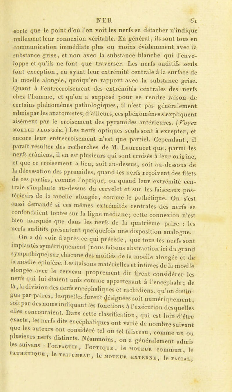 ■soTle que le point d'où l'on voit les nerfs se détaclier n'indique nullement leur connexion véritable. En général, ils sont tous en communication immédiate plus ou moins évidemment avec la substance grise, et non avec la substance blanche qui l'enve- loppe et qu'ils ne font que traverser. Les nerfs auditifs seuls font exception, en ayant leur extrémité centrale à la surface de la moelle alongée, quoiqu'en rapport avec la substance grise. Quant à l'entrecroisement des extrémités centrales des nerfs chez l'homme, et qu'on a supposé pour se rendre raison de certains phénomènes pathologiques, il n'est pas généralement admis parles anatomistes; d'ailleurs, ces phénomènes s'expliquent aisément par le croisement des pyramides antérieures. (Foyez MOELLK ALONGÉE.) Les ncrfs optiques seuls sont à excepter, et encore leur entrecroisement n'est que partiel. Cependant, il paraît résulter des reèherches de M. Laurencet que, parmi les nerfs crâniens, il en est plusieurs qui sont croisés à leur origine, et que ce croisement a lieu, soit au-dessus, soit au-dessous de la déciissation des pyramides, quand les nerfs reçoivent des filets de ces parties, comme l'optique, ou quand leur extrémité cen- trale s'implante au-dessus du cervelet et sur les faisceaux pos- térieurs de la moelle alongée, comme le pathétique. On s'est aussi demandé si ces mêmes extrémités centrales des nerfs se confondaient toutes sur la ligne médiane; cette connexion n'est bien marquée que dans les nerfs de la quatrième paire : les nerfs auditifs présentent quelquefois une disposition analogue. On a dû voir d'après ce qui précède, que tous les nerfs^sont implantés symétriquement (nous faisons abstraction ici du grand sympathique) sur chacune des moitiés de la moelle alongée et de la moelle épinière. Les liaisons matérielles et intimes de la moelle alongée avec le cerveau proprement dit firent considérer les nerfs qm lui étaient unis comme appartenant à l'encéphale; de la, la division des nerfs encéphaliqnes et rachidiens, qu'on distin- gua par paires, lesquelles furent désignées soit numériquement, sou par des noms indiquant les fonctions à l'exécution desquelles elles concouraient. Dans celte classification, qui est loin d'être exacte, les nerfs dits encéphaliques ont varié de. nombre suivant que les auteurs ont considéré tel ou tel faisceau, comme un ou j.Iusieurs ner s distincts. Néanmoins, on a généralement admis lessu.vans rloLEACTiP, I'optique , le moteur commun, le PATHETIQUE, leT«UUMEAU, Ic MOTEUR EXTKR.^E, le FACIAL