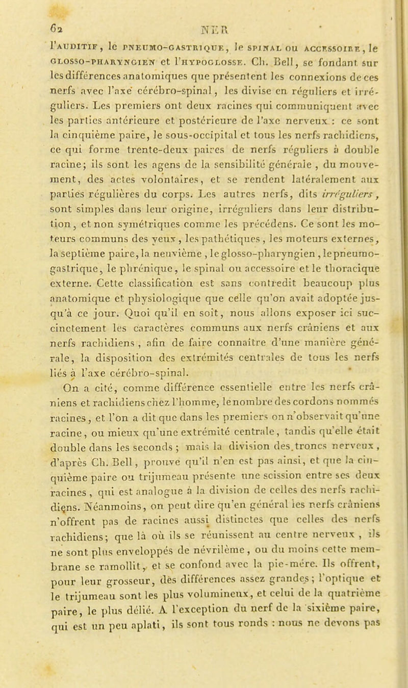 I'aUDITIF, le rNEUMO-GASÏRlQUE, SPINAL OU ACCKSSOIKE , le GLosso-PHARYNciEN et I'hypoglosse. Cil. Bell, se fondant sur les différences nnatomiques que présentent les connexions de ces nerfs avec l'axé cérébro-spinal, les divise en réguliers et irré- guliers. Les premiers ont deux racines qui communiquent ;fvec les parties antérieure et postérieure de l'axe nerveux : ce sont la cinquième paire, le sous-occipital et tous les nerfs rachidicns, ce qui forme trente-deux paires de nerfs réguliers à double racine; ils sont les agens de la sensibilité générale , du mouve- ment, des actes volontaires, et se rendent latéralement aux parties régulières du corps. Les autres nerfs, dits irrr-guliers, sont simples dans leur origine, irrégnliers dans leur distribu- tion, et non symétriques comme les précédens. Ce sont les mo- teurs communs des yeux, les pathétiques, les moteurs externes, laseplièrae paire,la neuvième , leglosso-pharyngien, lepneurao- gastrique, le plirénique, le spinal ou accessoire et le thoracîque externe. Cette classification est sans contredit beaucoup plus anatomique et physiologique que celle qu'on avait adoptée jus- qu'à ce jour. Quoi qu'il en soit, nous allons exposer ici suc- cinctement les caractères communs aux nerfs crâniens et aux nerfs rachidiens , afin de faire connaitre d'une manièi-e géné- rale, la disposition des extrémités centrales de tous les nerfs liés à l'axe cérébro-spinal. On a cité, comme différence essentielle entie les nerfs crâ- niens et rachidiens chez l'homme, le nombre des cordons nommés racines, et l'on a dit que dans les premiers on n'observait qu'une racine, ou mieux qu'une extrémité centrale, tandis qu'elle était double dans les seconds ; mais la division des.troncs nerveux , d'après Ch. Bell, prouve qu'il n'en est pas ainsi, et que Ja cin- quième paire ou trijumeau présente une scission entre ses deux racines , qui est analogue à la division de celles des nerfs rarlii- diçns. Néanmoins, on peut dire qu'en général les nerfs crâniens n'offrent pas de racines aussi distinctes que celles des nerfs rachidiens; que là où ils se réunissent au centre nerveux , ils ne sont plus enveloppés de névrilème, ou du moins cette mem- brane se ramollit, et se confond avec la pie-mére. Ils offrent, pour leur grosseur, dès différences assez grandes; l'optique et le trijumeau sont les plus volumineux, et celui de la quatrième paire, le plus délié. A l'exception du nerf de la sixième paire, qui est un peu aplati, ils sont tous ronds : nous ne devons pas