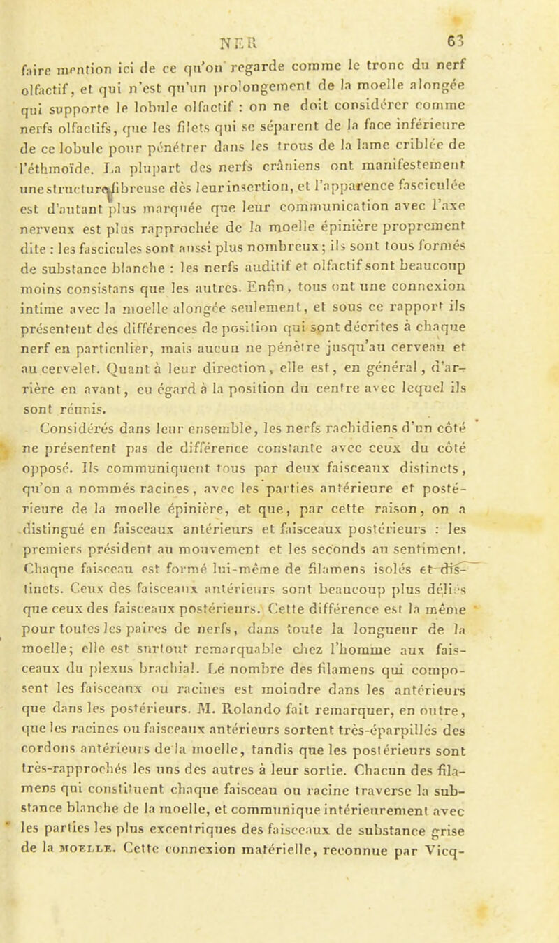 NF.R S'î fuire nii*ntion ici de ce qu'on regarde corame le tronc du nerf olfactif, et qui n'est qu'un prolongement de In moelle alongce qui supporte le lobule olfactif : on ne doit considérer comme nerfs olfactifs, que les filets qui se séparent de la face inférieure de ce lobule pour pénétrer dans les trous de la lame criblée de réthmoïde. La plupart des nerfs crâniens ont manifestement unestruclurc^ibrcuse dès leur insertion, et l'apparence fasciculée est d'autant plus marquée que leur communication avec l'axe nerveux est plus rapprochée de la iiiûelle épinière proprement dite : les fascicules sont nussi plus nombreux ; ih sont tous formés de substance blanche : les nerfs auditif et olfactif sont beaucoup moins consistons que les autres. Enfin, tous ont une connexion intime avec la moelle alongce seulement, et sous ce rapporf ils présentent des différences de position qui sont décrites à chaque nerf en particulier, mais aucun ne pénèire jusqu'au cerveau et au cervelet. Quanta leur direction, elle est, en général, d'ar- rière eu avant, eu égard à la position du centre avec lequel ils sont réunis. Considérés dans leur ensemble, les nerfs rachidiens d'un côté ne présentent pas de différence constante avec ceux du côté opposé. Ils communiquent tous par deux faisceaux distincts, qu'on a nommés racines, avec les parties antérieure et posté- rieure de la moelle épinière, et que, par cette raison, on a distingué en faisceaux antérieurs et faisceaux postérieurs : les premiers président au mouvement et les seconds au sentiment. Chaque faiscenu est formé lui-même de filamens isolés et-^îfs^ tincts. Ceux des faisceaux antérieurs sont beaucoup plus déliT's que ceux des faisceaux postérieul•s.^ Cette différence est la même  pour toutes les paires de nerfs, dans toute la longueur de la moelle; elle est surtout remarquable diez l'horarae aux fais- ceaux du plexus bracliial. Lé nombre des filamens qui compo- sent les faisceaux ou racines est moindre dans les antérieurs que dans les postérieurs. M. Rolando fait remarquer, en outre, que les racines ou faisceaux antérieurs sortent très-éparpillcs des cordons antérieurs de la moelle, tandis que les postérieurs sont très-rapprochés les uns des autres à leur sortie. Chacun des fîla- mens qui constituent chaque faisceau ou racine traverse la sub- stance blanche de la moelle, et communique intérieurement avec les parties les plus excentriques des faisceaux de substance grise de la MOELLE. Cette connexion matérielle, reconnue par Vicn-