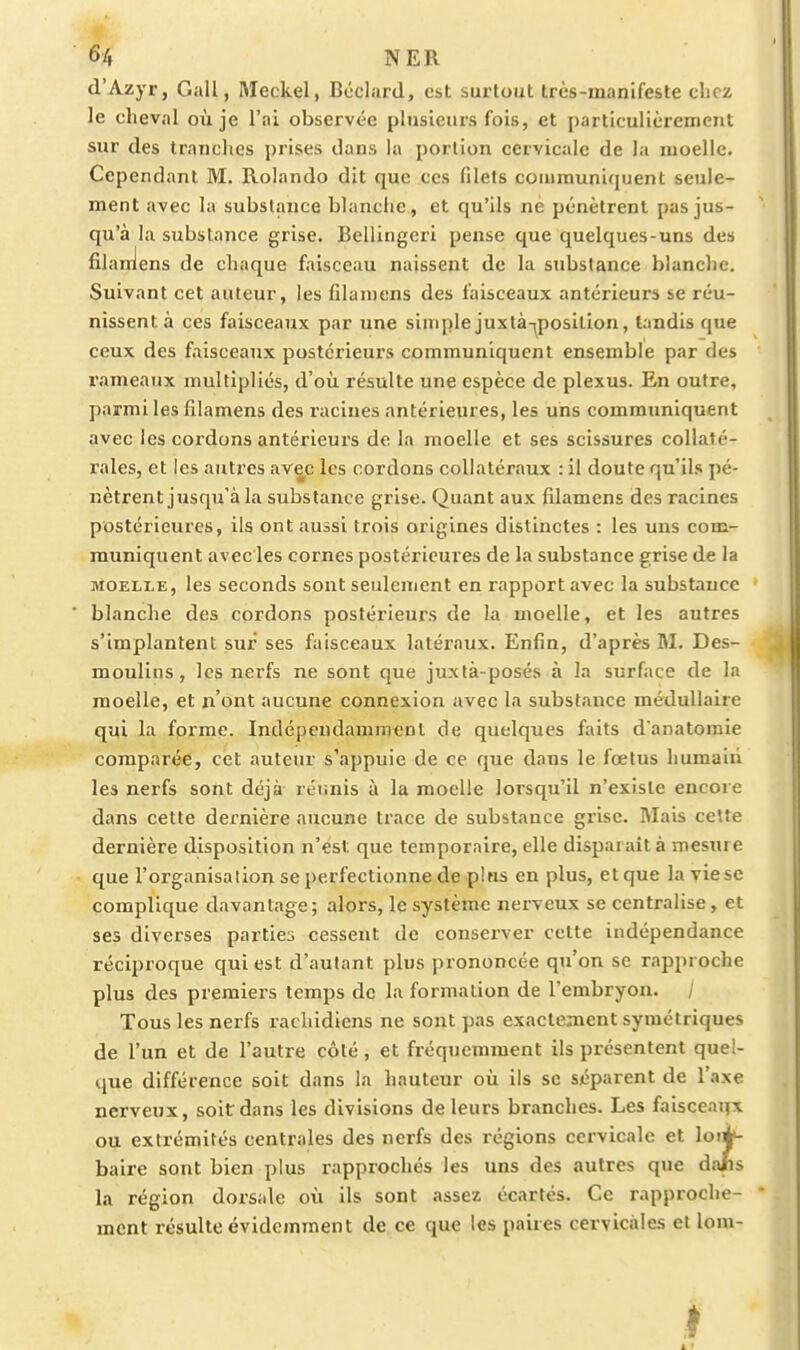 d'Azyr, Gall, Meckel, Bôclard, est surtout très-manifeste chez le cheval où je l'ai observée plusieurs fois, et particulièrement sur des tranches prises dans la portion cervicale de la moelle. Cependant M. Rolando dit que ces filets communiquent seule- ment avec la substance blanche, et qu'ils ne pénètrent pas jus- qu'à la substance grise. Bellingcri pense que quelques-uns des filanJens de chaque faisceau naissent de la substance blanche. Suivant cet auteur, les filamens des faisceaux antérieurs se réu- nissent à ces faisceaux par une simple juxlà-^posilion, tandis que ceux des faisceaux postérieurs communiquent ensemble par des rameaux multipliés, d'où résulte une espèce de plexus. En outre, parmi les filamens des racines antérieures, les uns commimiquent avec les cordons antérieurs do la moelle et ses scissures collaté- rales, et les autres avec les cordons collatéraux : il doute qu'ils pé- nètrent jusqu'à la substance grise. Quant aux filamens des racines postérieures, ils ont aussi trois origines distinctes : les uns com- muniquent avec les cornes postérieures de la substance grise de la MOELLE, les seconds sont seulement en rapport avec la substance ■ blanche des cordons postérieurs de la moelle, et les autres s'implantent sur ses faisceaux latéraux. Enfin, d'après M. Des- moulins , les nerfs ne sont que juxtà-posés à la surface de la moelle, et n'ont aucune connexion avec la substance médullaire qui la forme. Indépendamment de quelques faits danatomie comparée, cet auteur s'appuie de ce que dans le foetus humain les nerfs sont déjà réunis à la moelle lorsqu'il n'existe encore dans cette dernière aucune trace de substance grise. Mais cette dernière disposition n'est que temporaire, elle disparaît à mesure que l'organisation se perfectionne de pins en plus, etque la viese complique davantage ; alors, le système nerveux se centralise, et ses diverses parties cessent de conserver cette indépendance réciproque qui est d'autant plus prononcée qTi'on se rapproche plus des premiers temps de la formation de l'embryon. / Tous les nerfs rachidiens ne sont pas exactement symétriques de l'un et de l'autre côté, et fréquemment ils présentent quel- que différence soit dans la hauteur où ils se séparent de l'axe nerveux, soit dans les divisions de leurs branches. Les faisceaqx ou extrémités centrales des nerfs des régions cervicale et loii^- baire sont bien plus rapprochés les uns des autres que dafis la région dorsale où ils sont assez écartés. Ce rapproche- ment résulte évidemment de ce que les paires cervicales et lom- I