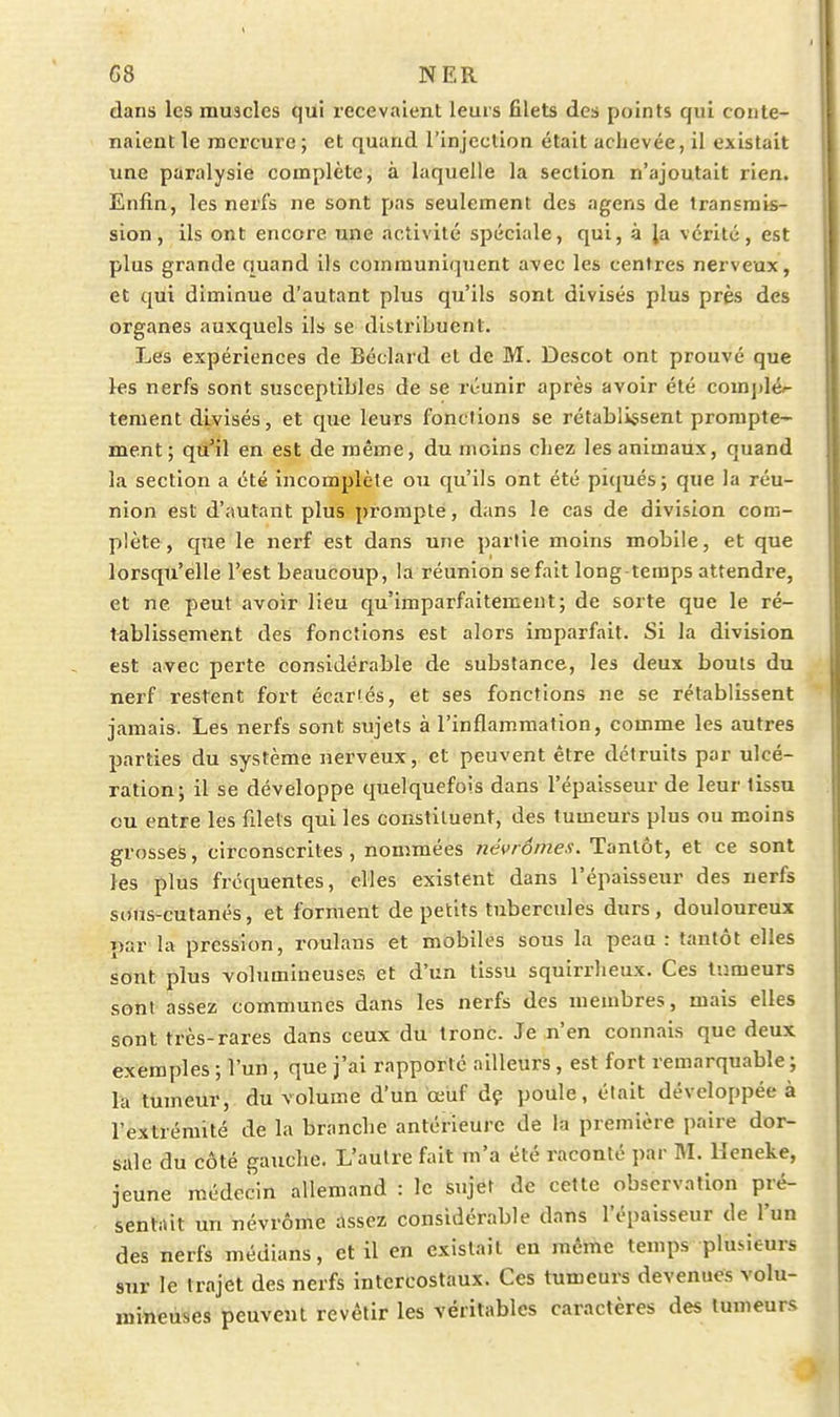 dans les muscles qui recevaient leurs filets des points qui conte- naient le mercure ; et quand l'injection était achevée, il existait une paralysie complète, à laquelle la section n'ajoutait rien. Enfin, les nerfs ne sont pas seulement des agens de transmis- sion, ils ont encore une activité spéciale, qui, à Ja vérité, est plus grande quand ils communiquent avec les centres nerveux, et qui diminue d'autant plus qu'ils sont divisés plus près des organes auxquels ils se distribuent. Les expériences de Béclard et de M. Descot ont prouvé que les nerfs sont susceptibles de se réunir après avoir été complé/- tement divisés, et que leurs fonctions se rétablissent prompte- ment; qu'il en est de même, du moins chez les animaux, quand la section a été incomplète ou qu'ils ont été piqués; que la réu- nion est d'autant plus prompte, dans le cas de division com- plète, que le nerf est dans une partie moins mobile, et que lorsqu'elle l'est beaucoup, la réunion se fait long temps attendre, et ne peut avoir lieu qu'imparfaitement; de sorte que le ré- tablissement des fonctions est alors imparfait. Si la division est avec perte considérable de substance, les deux bouts du nerf restent fort écartés, et ses fonctions ne se rétablissent jamais. Les nerfs sont sujets à l'inflammation, comme les autres parties du système nerveux, et peuvent être détruits par ulcé- ration; il se développe quelquefois dans l'épaisseur de leur tissu ou entre les filets qui les constituent, des tumeurs plus ou moins grosses, circonscrites, nommées tiévrômes. Tantôt, et ce sont les plus fréquentes, elles existent dans l'épaisseur des nerfs sims-cutanés, et forment de petits tubercules durs, douloureux par la pression, roulans et mobiles sous la peau : tantôt elles sont plus volumineuses et d'un tissu squirrlieux. Ces tumeurs sont assez communes dans les nerfs des membres, mais elles sont très-rares dans ceux du tronc. Je n'en connais que deux exemples ; l'un , que j'ai rapporté ailleurs, est fort remarquable ; la tumeur, du volume d'un œuf dç poule, était développée à l'extrémité de la branche antérieure de la première paire dor- sale du côté gauche. L'autre fait m'a été raconté par M. Ueneke, jeune médecin allemand : le sujet de cette observation pré- sentiùt un névrôme assez considérable dans l'épaisseur de l'un des nerfs médians, et il en existait en même temps plusieurs sur le trajet des nerfs intercostaux. Ces tumeurs devenues volu- mineuses peuvent revêtir les véritables caractères des tumeurs