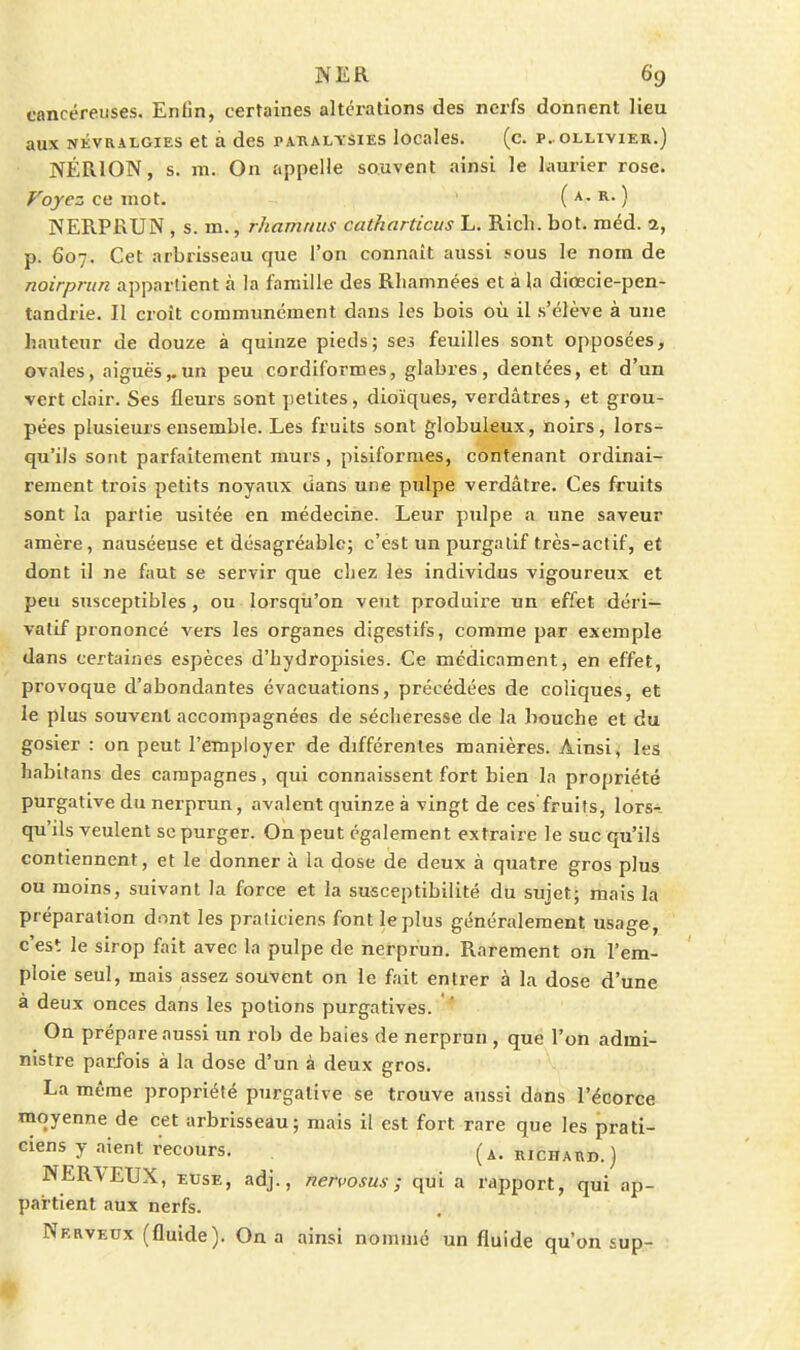 cancéreuses. Enfin, certaines altérations des nerfs donnent lieu aux NÉVRALGIES et à des paualtsies locales. (c. p. ollivier.) NÉRION, s. m. On appelle souvent ainsi le laurier rose. Voyez ce mot. ' ( a. r. ) iN^ERPRUN , s. m., rhamnus catharticus L. Rich. bot. méd. 2, p. 607. Cet arbrisseau que l'on connaît aussi sous le nom de noirprun appartient à la famille des Rliamnées et à la diœcie-pen- tandrie. Il croît communément dans les bois où il s'élève à une hauteur de douze à quinze pieds; ses feuilles sont opposées, ovales, aiguës,.un peu cordiformes, glabres, dentées, et d'un vert clair. Ses fleurs sont petites, dioïques, verdâtres, et grou- pées plusieurs ensemble. Les fruits sont globuleux, noirs, lors- qu'ils sont parfaitement murs, pisiformes, contenant ordinai- rement trois petits noyaux dans une pulpe verdâtre. Ces fruits sont la partie usitée en médecine. Leur pulpe a une saveur amère, nauséeuse et désagréable; c'est un purgatif très-actif, et dont il ne faut se servir que chez les individus vigoureux et peu susceptibles, ou lorsqu'on veut produire un effet déri'^ valif prononcé vers les organes digestifs, comme par exemple dans certaines espèces d'hydropisies. Ce médicament, en effet, provoque d'abondantes évacuations, précédées de coliques, et le plus souvent accompagnées de sécheresse de la bouche et du gosier : on peut l'employer de différentes manières. Ainsi, les habitans des campagnes, qui connaissent fort bien la propriété purgative du nerprun, avalent quinze à vingt de ces fruits, lors-;, qu'ils veulent se purger. On peut également extraire le suc qu'ils contiennent, et le donner à la dose de deux à quatre gros plus ou moins, suivant la force et la susceptibilité du sujet; mais la préparation dont les praticiens font le plus généralement usage, c'est le sirop fait avec la pulpe de nerprun. Rarement on l'em- ploie seul, mais assez souvent on le fait entrer à la dose d'une à deux onces dans les potions purgatives. ' On prépare aussi un rob de baies de nerprun , que l'on admi- nistre parfois à la dose d'un à deux gros. La même propriété purgative se trouve aussi dans l'écorce moyenne de cet arbrisseau; mais il est fort rare que les prati- ciens y aient recours. (A.RICHARD.) NER\EUX, EUSE, adj., nenosus ; qui a rapport, qui ap- partient aux nerfs. Nerveux (fluide). On a ainsi nommé un fluide qu'on sup-
