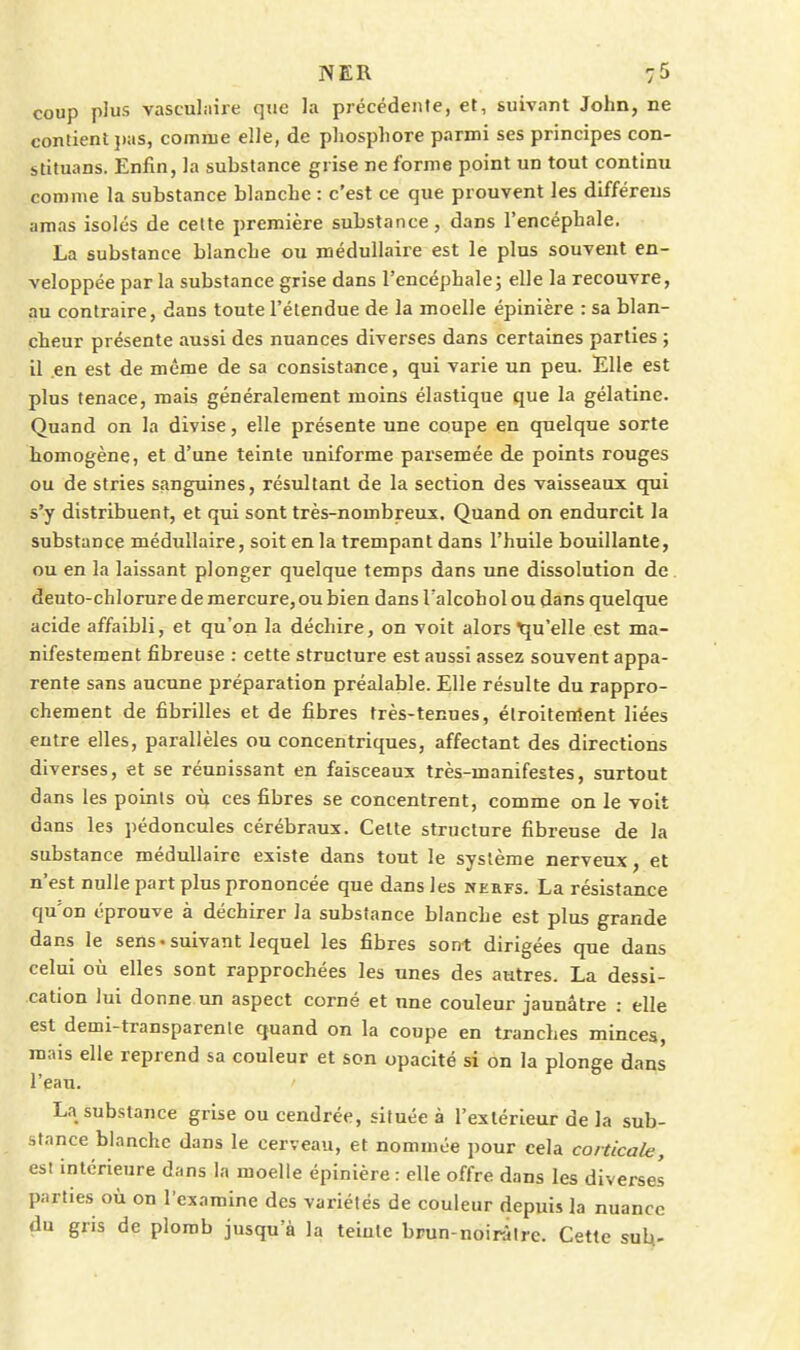 coup plus vasculiiire que la précédente, et, suivant John, ne contient ])as, comme elle, de pliosphore parmi ses principes con- stituans. Enfin, la substance grise ne forme point un tout continu comme la substance blanche : c'est ce que prouvent les différeus amas isolés de cette première substance, dans l'encéphale. La substance blanche ou médullaire est le plus souvent en- veloppée par la substance grise dans l'encéphale j elle la recouvre, au contraire, dans toute l'étendue de la moelle épinière : sa blan- cheur présente aussi des nuances diverses dans certaines parties ; il en est de même de sa consistance, qui varie un peu. Elle est plus tenace, mais généralement moins élastique que la gélatine. Quand on la divise, elle présente une coupe en quelque sorte homogène, et d'une teinte imiforme parsemée de points rouges ou de stries sanguines, résultant de la section des vaisseaux qui s'y distribuent, et qui sont très-nombreux. Quand on endurcit la substance médullaire, soit en la trempant dans l'huile bouillante, ou en la laissant plonger quelque temps dans une dissolution de deuto-chlorure de mercure, ou bien dans l'alcohol ou dans quelque acide affaibli, et qu'on la déchire, on voit alors Tju'elle est ma- nifestement fibreuse : cette structure est aussi assez souvent appa- rente sans aucune préparation préalable. Elle résulte du rappro- chement de fibrilles et de fibres très-tenues, élroitenlent liées entre elles, parallèles ou concentriques, affectant des directions diverses, et se réunissant en faisceaux très-manifestes, surtout dans les points où ces fibres se concentrent, comme on le voit dans les pédoncules cérébraux. Celte structure fibreuse de la substance médullaire existe dans tout le système nerveux, et n'est nulle part plus prononcée que dans les nerfs. La résistance qu'on éprouve à déchirer la substance blanche est plus grande dans le sens*suivant lequel les fibres sont dirigées que dans celui où elles sont rapprochées les unes des autres. La dessi- cation lui donne un aspect corné et une couleur jaunâtre : elle est demi-transparente quand on la coupe en tranches minces, mais elle reprend sa couleur et son opacité si on la plonge dans l'eau. La substance grise ou cendrée, située à l'extérieur de la sub- stance blanche dans le cerveau, et nommée pour cela corticale, est intérieure dans la moelle épinière : elle offre dans les diverses parties où on l'examine des variétés de couleur depuis la nuance du gris de plomb jusqu'à la teiulc brun-noirâtre. Cette suU-