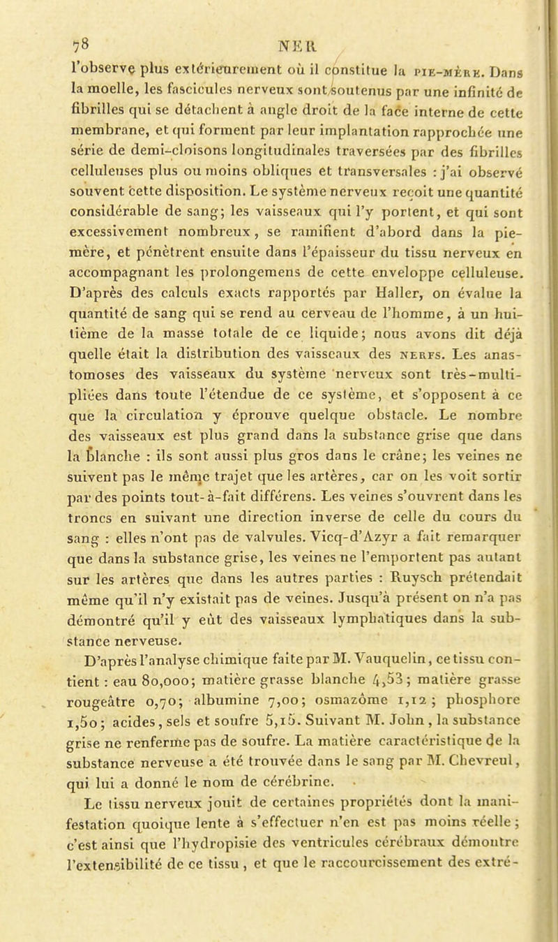 l'observç plus extérieurement où il constitue la pie-mère. Dans la moelle, les fascicules nerveux sont/Soutenus par une infinité de fibrilles qui se détachent à angle droit de la face interne de cette membrane, et qui forment parleur implantation rapprochée une série de demi-cloisons longitudinales traversées par des fibrilles celluleuses plus ou moins obliques et transversales :j'ai observé souvent cette disposition. Le système nerveux reçoit une quantité considérable de sang; les vaisseaux qui l'y portent, et qui sont excessivement nombreux, se ramifient d'abord dans la pie- mère, et pénètrent ensuite dans l'épaisseur du tissu nerveux en accompagnant les prolongemens de cette enveloppe celluleuse. D'après des calculs exacts rapportés par Haller, on évalue la quantité de sang qui se rend au cerveau de l'homme, à un hui- tième de la masse totale de ce liquide; nous avons dit déjà quelle était la distribution des vaisseaux des nerfs. Les anas- tomoses des vaisseaux du système nerveux sont très-multi- pliées daiis toute l'étendue de ce système, et s'opposent à ce que la circulation y éprouve quelque obstacle. Le nombre des vaisseaux est plus grand dans la substance grise que dans la Èlanclie : ils sont aussi plus gros dans le crâne; les veines ne suivent pas le mênjc trajet que les artères, car on les voit sortir par des points tout-à-fait différens. Les veines s'ouvrent dans les troncs en suivant une direction inverse de celle du cours du sang : elles n'ont pas de valvules. Vicq-d'Azyr a fait remarquer que dans la substance grise, les veines ne l'emportent pas autant sur les artères que dans les autres parties : Ruysch prétendait même qu'il n'y existait pas de veines. Jusqu'à présent on n'a pas démontré qu'il y eût des vaisseaux lymphatiques dans la sub- stance nerveuse. D'après l'analyse chimique faite par M. Vauquelin, ce tissu con- tient : eau 80,000; matière grasse blanche 4>53; matière grasse rougeâtre 0,70; albumine 7,00; osmazôme 1,12; phosphore i,5o; acides, sels et soufre 5,15. Suivant M. John, la substance grise ne renferme pas de soufre. La matière caractéristique de la substance nerveuse a été trouvée dans le sang par M. Chevreul, qui lui a donné le nom de cérébrine. Le lissu nerveux jouit de certaines propriétés dont la mani- festation quoique lente à s'effectuer n'en est pas moins réelle ; c'est ainsi que l'hydropisie des ventricules cérébraux démontre l'extensibilité de ce tissu , et que le raccourcissement des cxtré-