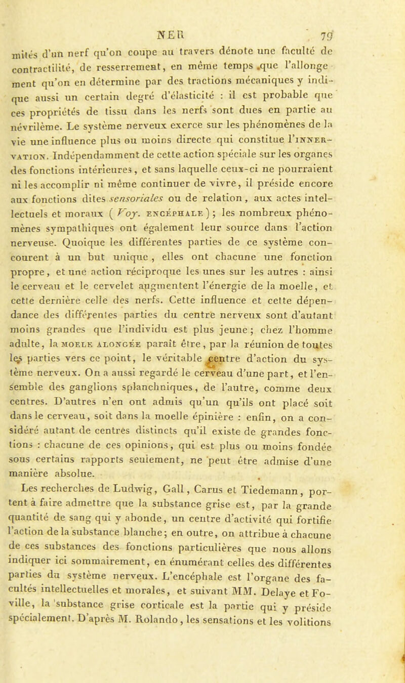miles d'un nerf qu'on coupe au travers dénote une faculté de contraclililé, de resserremeat, en même temps .que l'allonge ment qu'on en détermine par des tractions mécaniques y indi- que aussi un certain degré d'élasticité : il est probable que ces propriétés de tissu dans les nerfs sont dues en partie au névrilèroe. Le système nerveux exerce sur les phénomènes de la vie une influence plus ou moins directe qui constitue I'inner- vATioJî. Indépendamment de cette action spéciale sur les organes des fonctions intérieures, et sans laquelle ceux-ci ne pourraient ni les accomplir ni même continuer de vivre, il préside encore aux fonctions dites sensoriales ou de relation , aux actes intel- lectuels et moraux ( P'oy. encéphale); les nombreux phéno- mènes sympathiques ont également leur source dans l'action nerveuse. Quoique les différentes parties de ce système con- courent à un but unique , elles ont chacune une fonction propre, et une action réciproque les unes sur les autres : ainsi le cerveau et le cervelet augmentent l'énergie de la moelle, et cette dernière celle des nerfs. Cette influence et celte dépen- dance des différenles parties du centre nerveux sont d'autant moins grandes que l'individu est plus jeune ; chez l'homme adulte, lasioELK aloîîgée paraît être, par la réunion de toutes 1^ parties vers ce point, le véritable ^eptre d'action du sys- tème nerveux. On a aussi regardé le cerveau d'une part, et l'en- semble des ganglions splanchniques, de l'autre, comme deux centres. D'antres n'en ont admis qu'un qu'ils ont placé soit dans le cerveau, soit dans la moelle épinière : enfin, on a con- sidéré autant de centres distincts qu'il existe de grandes fonc- tions : chacune de ces opinions, qui est plus ou moins fondée sous certains rapports seulement, ne peut être admise d'une manière absolue. Les recherches de Ludwig, Gall, Carus et Tiedemann, por- tent à faire admettre que la substance grise est, par la grande quantité de sang qui y abonde, un centre d'activité qui fortifie l'action de la substance blanche; en outre, on attribue à chacune de ces substances des fonctions particulières que nous allons indiquer ici sommairement, en énumérant celles des différentes parties du système nerveux. L'encéphale est l'organe des fa- cultés intellectuelles et morales, et suivant MM. Délaye et Fo- ville, la substance grise corticale est la partie qui y préside spécialement. D'après M. Rolando, les sensations et les volitions