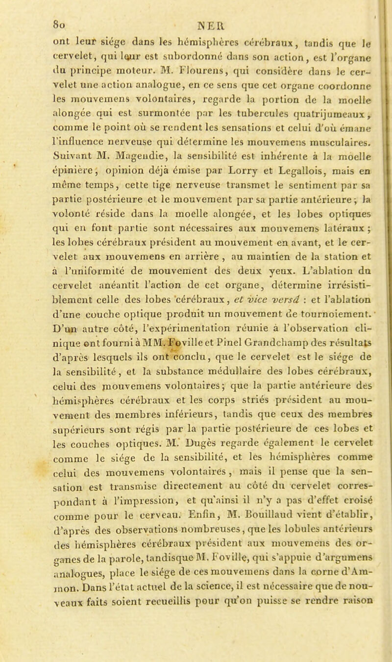 ont leur siège dans les hémisphères cérébraux, tandis que le cervelet, qui iQur est subordonné dans son action, est l'organe ilu principe moteur. M. Flourens, qui considère dans le cer- velet une action analogue, en ce sens que cet organe coordonne les mouvemens volontaires, regarde la portion de la moelle alongée qui est surmontée par les tubercules quatrijumeaux, comme le point où se rendent les sensations et celui d'où émane l'influence nerveuse qui détermine les mouvemens musculaires. Suivant M. Mageudie, la sensibilité est inhérente à la moelle épinière, opinion déjà émise par Lorry et Legallois, mais en même temps, cette tige nerveuse transmet le sentiment par sa partie postérieure et le mouvement par sa partie antérieure ; la volonté réside dans la moelle alongée, et les lobes optiques qui en font partie sont nécessaires aux mouvemens latéraux ; les lobes cérébraux président au mouvement en avant, et le cer- velet aux mouvemens en arrière , au maintien de la station et | à l'uniformité de mouvement des deux yeux. L'ablation du j cervelet anéantit l'action de cet organe, détermine irrésisti- blement celle des lobes cérébraux, et -vice -versa : et l'ablation i d'une couche optique produit un mouvement de tournoiement. ' j D'un autre côté, l'expérimentation réunie à l'observation cli- ' nique ont fourni àMM. Foville et Pinel Grandchamp des résultats ' d'après lesquels ils ont conclu, que le cervelet est le siège de j la sensibilité, et la substance médullaire des lobes cérébraux, i celui des jnouvemens volontaires; que la partie antérieure des ' hémisphères cérébraux et les corps striés président au mou- vement des membres inférieurs, tandis que ceux des membres supérieurs sont régis par la partie postérieure de ces lobes et les couches optiques. M. Dugès regarde également le cervelet comme le siège de la sensibilité, et les hémisphères comme celui des mouvemens volontaires , mais il pense que la sen- sation est transmise directement au côté du cervelet corres- pondant à l'impression, et qu'ainsi il n'y a pas d'effet croisé comme pour le cerveau. Enfin, M. Bouillaud vient d'établir, d'après des observations nombreuses, que les lobules antérieurs des iiémisphères cérébraux président aux mouvemens des or- ganes de la parole, tandisqueM. Foville, qui s'appuie d'argumens analogues, place le siège de ces mouvemens dans la corne d'Am- nion. Dans l'élal actuel de la science, il est nécessaire que de nou- veaux faits soient recueillis pour qu'on puisse se rendre raison