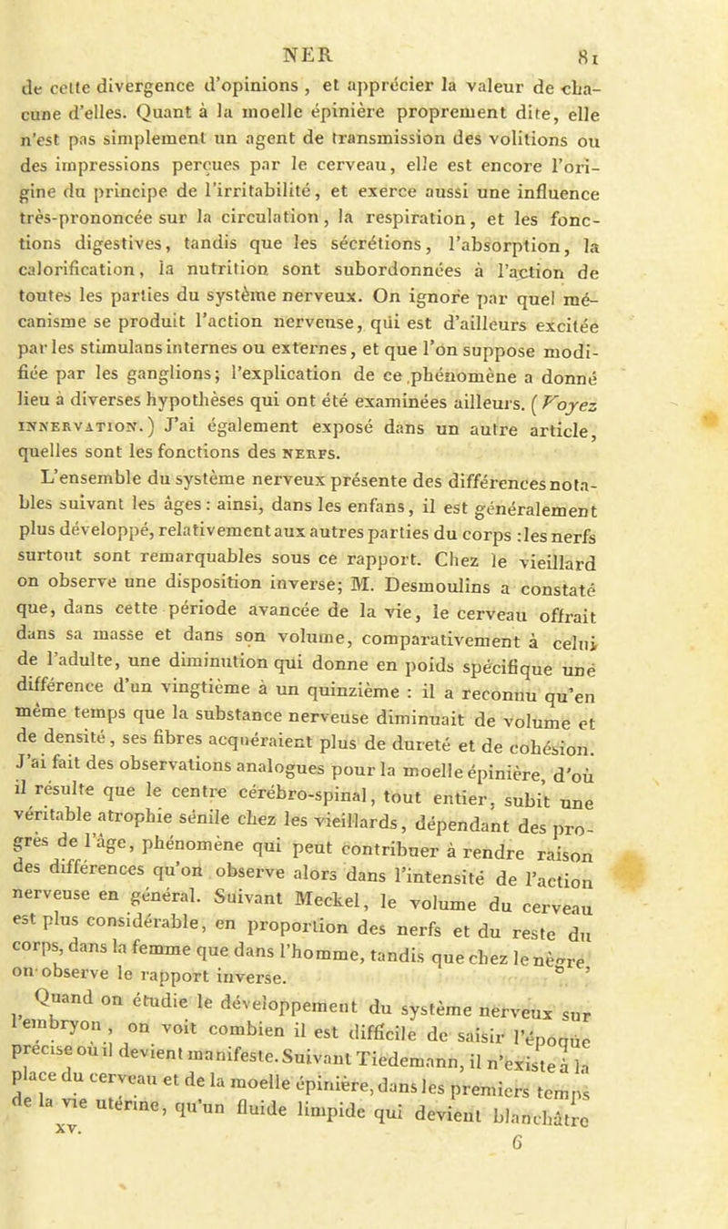 de celle divergence d'opinions , et apprtîcier la valeur de cha- cune d'elles. Quant à la moelle épinière proprement dite, elle n'est pas simplement un agent de transmission des volilions ou des impressions perçues par le cerveau, elle est encore l'ori- gine du principe de l'irritabilité, et exerce aussi une influence très-prononcée sur la circulation, la respiration, et les fonc- tions digestives, tandis que les sécrétions, l'absorption, la calorification, la nutrition sont subordonnées à l'action de toutes les parties du système nerveux. On ignore par quel mé- canisme se produit l'action nerveuse, qiii est d'ailleurs excitée parles stimulansinternes ou externes, et que l'on suppose modi- fiée par les ganglions; l'explication de ce .phénomène a donné lieu à diverses hypothèses qui ont été examinées ailleurs. (Ployez lîfNERVATioN. ) J'ai également exposé dans un autre article, quelles sont les fonctions des neufs. L'ensemble du système nerveux présente des différences no fa- bles suivant les âges : ainsi, dans les enfans, il est généralement plus développé, relativement aux autres parties du corps :les nerfs surtout sont remarquables sous ce rapport. Chez le vieillard on observe une disposition inverse; M. Desmoulins a constaté que, dans cette période avancée de la vie, le cerveau offrait dans sa masse et dans son volume, comparativement à celui de l'adulte, une diminution qui donne en poids spécifique une différence d'un vingtième à un quinzième : il a reconnu qu'en même temps que la substance nerveuse diminuait de volume et de densité, ses fibres acquéraient plus de dureté et de cohésion. J'ai fait des observations analogues pour la moelle épinière d'où il résulte que le centre cérébro-spinal, tout entier, subit une véritable atrophie sénile chez les vieillards, dépendant des pro- grès de l'âge, phénomène qui peut contribuer à rendre raison des différences qu'on observe alors dans l'intensité de l'action nerveuse en général. Suivant Meckel, le volume du cerveau est plus considérable, en proportion des nerfs et du reste du corps dans la femme que dans l'homme, tandis que chez le nè-^re on-observe le rapport inverse. ' Quand on étudie le déveioppemeut du système nerveux sur 1 embryon, on voit combien il est difficile de saisir l'époaùe preciseouil devient manifeste.Suivant Tiedemann, il n'existel h place du cerveau et de la moelle épinière, dans les premiers temps de la vae utérine, qu'un fluide limpide qui devient blanchâtre XV. 6