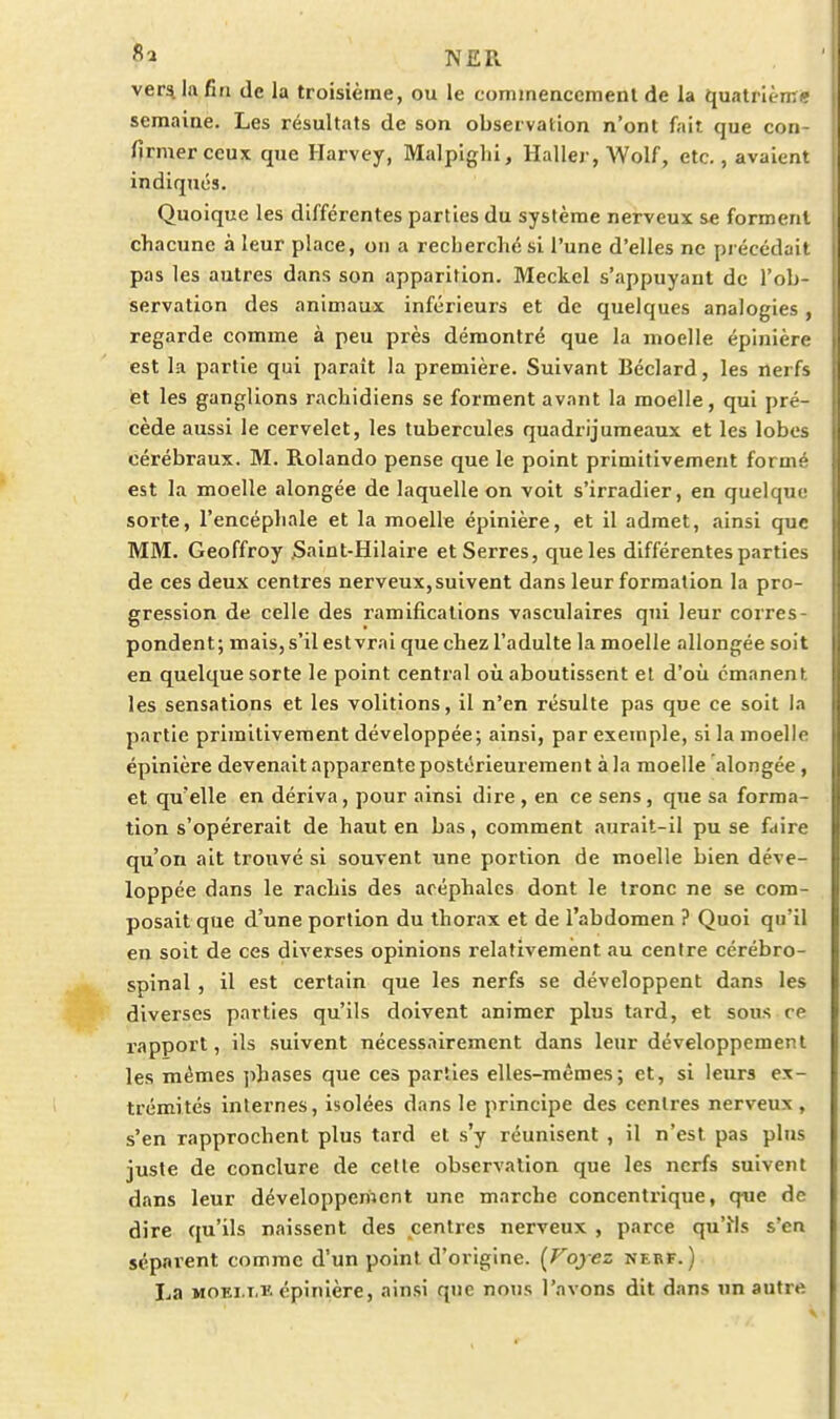 h N£R ver^ la fin de la troisième, ou le commenccmenl de la quatrième semaine. Les résultats de son observation n'ont fait que con- firmer ceux que Harvey, Malpiglii, Haller, Wolf, etc., avaient indiqués. Quoique les différentes parties du système nerveux se forment chacune à leur place, on a recherché si l'une d'elles ne précédait pas les autres dans son apparition. Meckel s'appuyaut de l'ob- servation des animaux inférieurs et de quelques analogies, regarde comme à peu près démontré que la moelle épinière est l.a partie qui paraît la première. Suivant Béclard, les nerfs et les ganglions rachidiens se forment avant la moelle, qui pré- cède aussi le cervelet, les tubercules quadrijumeaux et les lobes cérébraux. M. Rolando pense que le point primitivement formé est la moelle alongée de laquelle on voit s'irradier, en quelque sorte, l'encéphale et la moelle épinière, et il admet, ainsi que MM. Geoffroy .Saint-Hilaire et Serres, que les différentes parties de ces deux centres nerveux, suivent dans leur formation la pro- gression de celle des ramifications vasculaires qui leur corres- pondent; mais, s'il est vrai que chez l'adulte la moelle allongée soit en quelque sorte le point central où aboutissent et d'où émanent les sensations et les volitions, il n'en résulte pas que ce soit la partie primitivement développée; ainsi, par exemple, si la moelle épinière devenait apparente postérieurement à la moelle alongée, et qu'elle en dériva, pour ainsi dire, en ce sens, que sa forma- tion s'opérerait de haut en bas, comment aurait-il pu se faire qu'on ait trouvé si souvent une portion de moelle bien déve- loppée dans le rachis des acéphales dont le tronc ne se com- posait que d'une portion du thorax et de l'abdomen ? Quoi qu'il en soit de ces diverses opinions relativement au centre cérébro- spinal , il est certain que les nerfs se développent dans les diverses parties qu'ils doivent animer plus tard, et sous ce rapport, ils .suivent nécessairement dans leur développement les mêmes phases que ces parties elles-mêmes; et, si leurs ex- trémités internes, isolées dans le principe des centres nerveux , s'en rapprochent plus tard et s'y réunisent , il n'est pas plus juste de conclure de cette observation que les nerfs suivent dans leur développement une marche concentrique, que de dire qu'ils naissent des centres nerveux , parce qu'Ms s'en séparent comme d'un point d'origine. (Fojez nerf.) La MOEi.T.ï. épinière, ainsi qne nous l'avons dit dans un autre