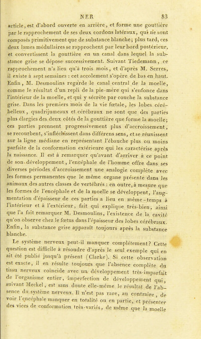 fliticle, est d'abord ouverte en arrière, et forme une goutlière par le rapprochement de ses deux cordons latéraux, qui ne sont composés primitivement que de substance blanche ; plus tard, ces deux lames médullaires se rapprochent par leur bord postérieur, et convertissent la gouttière en un canal dans lequel la sub- stance grise se dépose successivement. Suivant ïiedemarm, ce rap}>rocheraent n'a lieu qu'à trois mois, et d'après M. Serres, il existe à sept semaines : cet accolement s'opère de bas en haut. Enfin, M. Desmoulins regarde le canal central de la moelle, comme le résultat d'un repli de la pie-mère qui s'enfonce dans l'intérieur de la moelle, et qui y sécrète par couche la substance grise. Dans les premiers mois de la vie fœtale, les lobes céré- belleux , quadrijumeaux et cérébraux ne sont que des parties plus élargies des deux côtés de la gouttière que forme la moelle; ces parties prennent progressivement plus d'accroissement, se recourbent, s'infléchissent dans dlfférens sens, et se réunissent sur la ligne médiane en représentant l'ébauche plus ou moins parfaite de la conformation exiérieure qui les caractérise après la naissance. Il est à remarquer qu'avant d'arriver à ce point de son-développement, l'encéphale de l'homme offre dans ses diverses périodes d'accroissement une analogie complète avec les formes permanentes que le même organe présente dans les animaux des autres classes de vertébrés : en outre, à mesure que les formes de l'encéphale et de la moelle se développent, l'au''- mentation d'épaisseur de ces parties a lieu en même-temps à l'intérieur et à l'extérieur, fait qui explique très-bien, ainsi que l'a fait remarquer M. Desmoulins, l'existence de la cavité qu'on observe chez le fœtus dans l'épaisseur des lobes cérébraux. Enfin, la substance grise apparaît toujours après la substance blanche. Le système nerveux peut-il manquer complètement? Cette question est difficile à résoudre d'après le seul exemple qui en ait été publié jusqu'à présent (Clarke). Si celte observation est exacte, il en résulte toujours que l'absence complète dn tissu nerveux coïncide avec un développement très-imparfait de l'organisme entier, imperfection de développement qui, suivant Meckel, est sans doute elle-même le résultat de l'ab- sence du système nerveux. Il n'est pas rare, au contraire, de voir l'encéphale manquer en totalité ou en partie, et présenter des vices de conformation Irès-variés, de même que la moelle