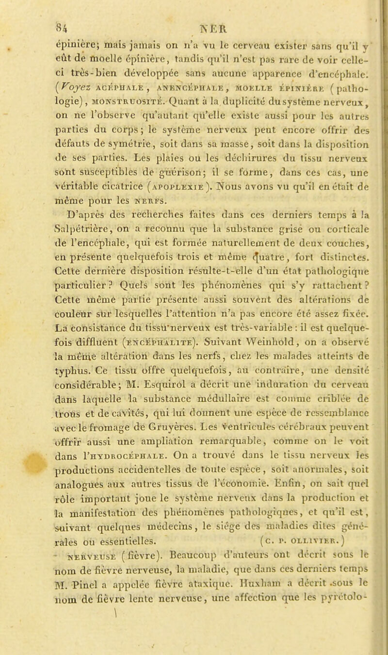 éplnière; mais jamais on n'a vu le cerveau exister sans qu'il y eût de moelle épinière, taudis qu'il n'est pas rare de voir celle- ci très-bien développée sans aucune apparence d'encéphale. [Voyez ACKPÏIALE , ANENCliPHALE , MOELLE ÉPINIÈEE ( palho- logie), MOKSTRUOsiTÉ.-Quant à la duplicité dusystème nerveux, on ne l'observe qu'autant qu'elle existe aussi pour les autres parties du corps; le système nerveux peut encore offrir des défauts de symétrie, soit dans sa masse, soit dans la disposition de ses parties. Les plaies OU les déchirures du tissu nerveux sotit susceptibles de guL'risori; il se forme, dans ces cas, une véritable cicatrice (apoplexie). Nous avons vu qu'il en était de même pour les neufs. D'après des recherches faites dans ces derniers temps à la Salpétrière, on a recotinu que la substance grisé ou corticale de l'encéphale, qui est formée naturellement de deux couches, en présente quelquefois trois et même (Quatre, fort distinctes. Cette dernière disposition résulte-t-elle d'un état pathologique particulier? Quels sont les phénomènes qui s'y rattachent? Cette même partie présente aussi souvent des altérations de couleur siir lesquelles l'attention n'a pas encore été assez fixée. La consistance du tîssù'nerveux est très-variable : il est quelque- fois diffluent (éncephàlite). Suivant Weinhold, on a observé îa même altération dans les nerfs, chez les malades atteints de typhus. Ce tissu offre quelquefois, au contraire, une densité considérable; M. Esquirôl a décrit une induration du cerveau dans laquelle îa substance médullaire est comme criblée de troûs et de cavités, qui lui donnent une espèce de ressemblance avec le fromage de Gruyères. Les Ventricules cérébraux peuvent offrir aussi une amplialion remarquable, comme on le voit dans I'hydrocéphale. On a trouvé dans le tissu nerveux les productions accidentelles de toute espèce, soit anormales, soit analogues aux autres tissus de l'économie. Enfin, on sait quel rôle important joue le système nerveux dans la production et la manifestation des phénomènes pathologiques, et qu'il est, suivant quelques médecins, le siège des maladies dites géné- rales ou essentielles. (c. p. oluvier.) - NtiivEUSE (fièvre). Beaucoup d'auteurs ont décrit sous le nom de fièvre nerveuse, la maladie, que dans ces derniers temps M. Pinel a appelée fièvre ataxique. Huxham a décrit .sous le nom de fièvre lente nerveuse, une affection que les pyrétolo- \
