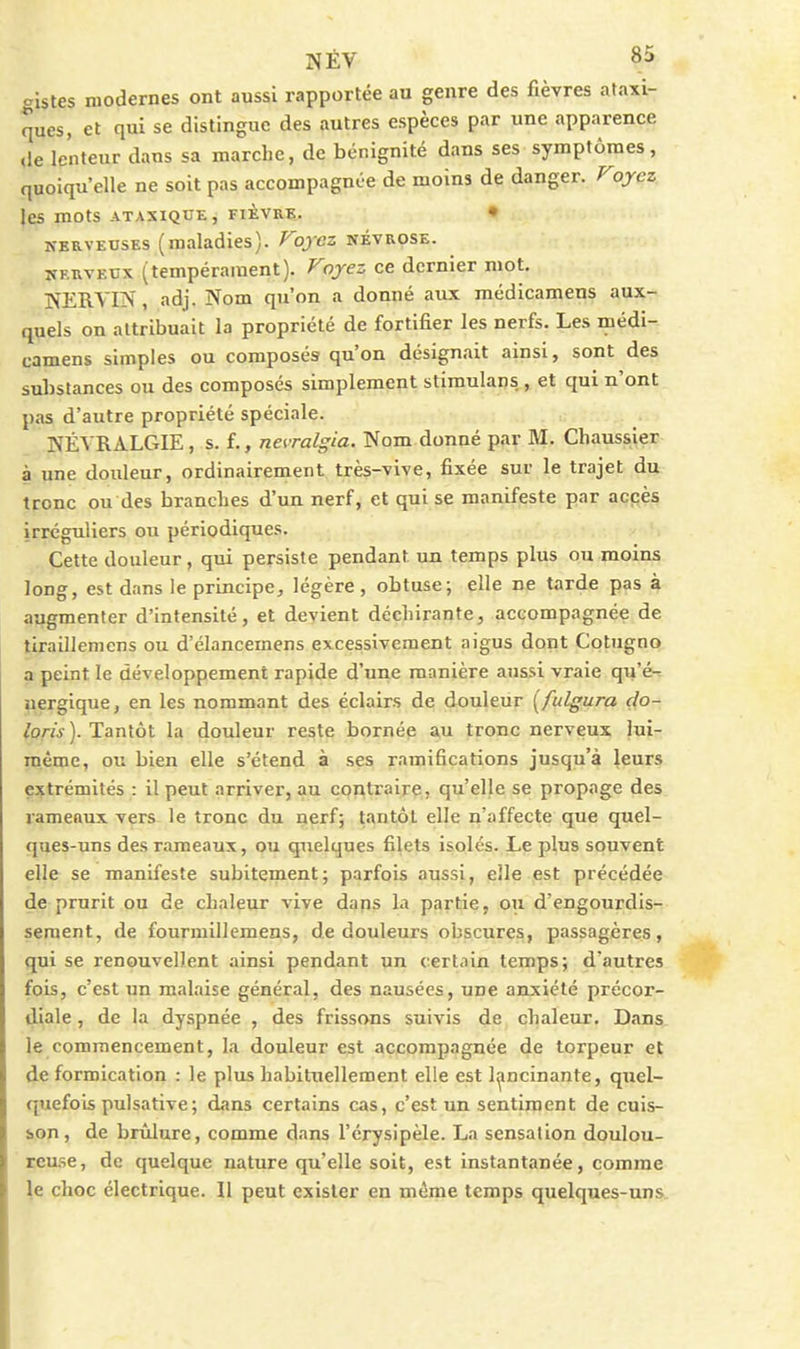 gistes modernes ont aussi rapportée au genre des fièvres ataxi- ques, et qui se distingue des autres espèces par une apparence ,1e lenteur dans sa marche, de bénignité dans ses symptômes, quoiqu'elle ne soit pas accompagnée de moins de danger. Voyez. les mots ATAXIQUE, FIÈVRB. • NERVEUSES (maladies). Voyez névrose. NERVEUX (tempérament). Voyez ce dernier mot. NERYIN, adj. Nom qu'on a donné aux médicamens aux- quels on attribuait la propriété de fortifier les nerfs. Les médi- camens simples ou composés qu'on désignait ainsi, sont des sulistances ou des composés simplement stimulans , et qui n'ont pas d'autre propriété spéciale. NÉVRALGIE, s. f., nevralgia. Nom donné par M. Chaussier à une douleur, ordinairement très-vive, fixée sur le trajet du tronc ou des branches d'un nerf, et qui se manifeste par accès irréguliers ou périodiques. Cette douleur, qui persiste pendant un temps plus ou moins long, est dans le principe, légère, obtuse; elle ne tarde pas à augmenter d'intensité, et devient déchirante, accompagnée de tiraillemens ou d'élancemens excessivement aigus dont Cotugno a peint le développement rapide d'une manière aussi vraie qu'é- nergique, en les nommant des éclairs de douleur [fulgura clo- loris). Tantôt la douleur reste bornée au tronc nerveux lui- même, ou bien elle s'étend à ses ramifications jusqu'à leurs extrémités : il peut arriver, au contraire, qu'elle se propage des rameaux vers le tronc du nerf; tantôt elle n'affecte que quel- ques-uns des rameaux, ou quelques filets isolés. Le plus souvent elle se manifeste subitement; parfois aussi, elle est précédée de prurit ou de chaleur vive daps la partie, ou d'engourdis- sement, de fourmillemens, de douleurs obscures, passagères, qui se renouvellent ainsi pendant un certain temps; d'autres fois, c'est un malaise général, des nausées, une anxiété précor- diale , de la dyspnée , des frissons suivis de chaleur. Dans le commencement, la douleur est accompagnée de torpeur et de formication : le plus habituellement elle est lancinante, quel- quefois pulsative; dans certains cas, c'est un sentiment de cuis- son, de brûlure, comme dans l'érysipèle. La sensation doulou- reuse, de quelque nature qu'elle soit, est instantanée, comme le choc électrique. Il peut exister en même temps quelques-uns
