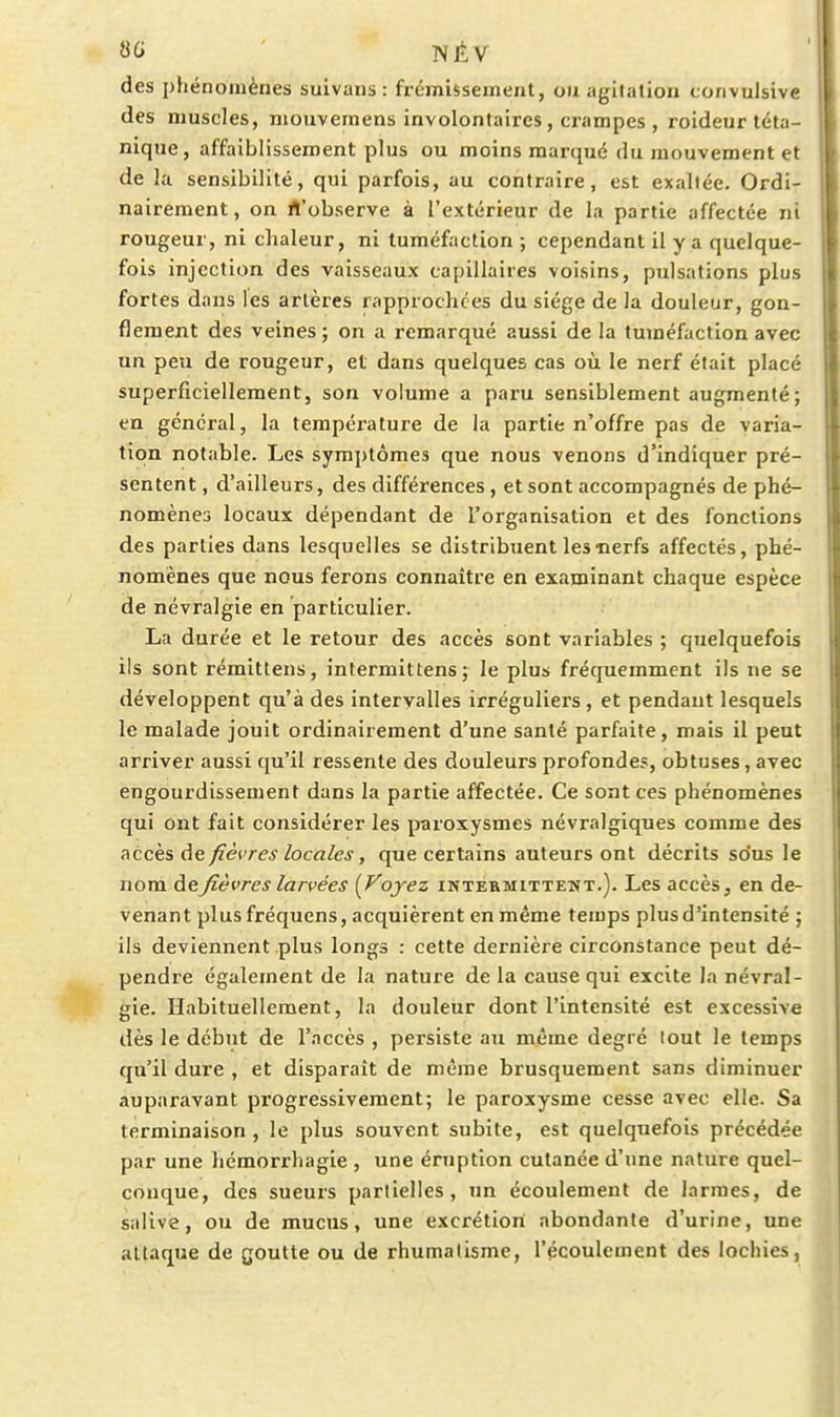 des i)hénoinènes suivaiis : frémissement, ou agitation convulsive des muscles, niouvemens involontaires, crampes , roideur téta- nique , affaiblissement plus ou moins marqué du aiouvement et de la sensibilité, qui parfois, au contraire, est exaltée. Ordi- nairement, on rt'observe à l'extérieur de la partie affectée ni rougeur, ni chaleur, ni tuméfaction ; cependant il y a quelque- fois injection des vaisseaux capillaires voisins, pulsations plus fortes dans les artères rapprochées du siège de la douleur, gon- flement des veines; on a remarqué aussi de la tuméfaction avec un peu de rougeur, et dans quelques cas où le nerf était placé superficiellement, son volume a paru sensiblement augmenté; en général, la température de la partie n'offre pas de varia- tion notable. Les symptômes que nous venons d'indiquer pré- sentent , d'ailleurs, des différences , et sont accompagnés de phé- nomènes locaux dépendant de l'organisation et des fonctions des parties dans lesquelles se distribuent les nerfs affectés, phé- nomènes que nous ferons connaître en examinant chaque espèce de névralgie en particulier. La durée et le retour des accès sont variables ; quelquefois ils sont rémittens, intermittens; le plus fréquemment ils ne se développent qu'à des intervalles irréguliers , et pendant lesquels le malade jouit ordinairement d'une santé parfaite, mais il peut arriver aussi qu'il ressente des douleurs profondes, obtuses, avec engourdissement dans la partie affectée. Ce sont ces phénomènes qui ont fait considérer les paroxysmes névralgiques comme des accès de fièvres locales, que certains auteurs ont décrits sous le nom à.&fièvres larvées {Vojez intermittent.). Les accès, en de- venant plus fréquens, acquièrent en même temps plus d'intensité ; ils deviennent plus longs : cette dernière circonstance peut dé- pendre également de la nature de la cause qui excite la névral- gie. Habituellement, la douleur dont l'intensité est excessive dès le début de l'accès , persiste au même degré tout le temps qu'il dure , et disparaît de même brusquement sans diminuer auparavant progressivement; le paroxysme cesse avec elle. Sa terminaison, le plus souvent subite, est quelquefois précédée par une hémorrhagie , une éruption cutanée d'une nature quel- conque, des sueurs parlielles , un écoulement de larmes, de salive, ou de mucus, une excrétion abondante d'urine, une attaque de goutte ou de rhumatisme, l'écoulement des lochies,