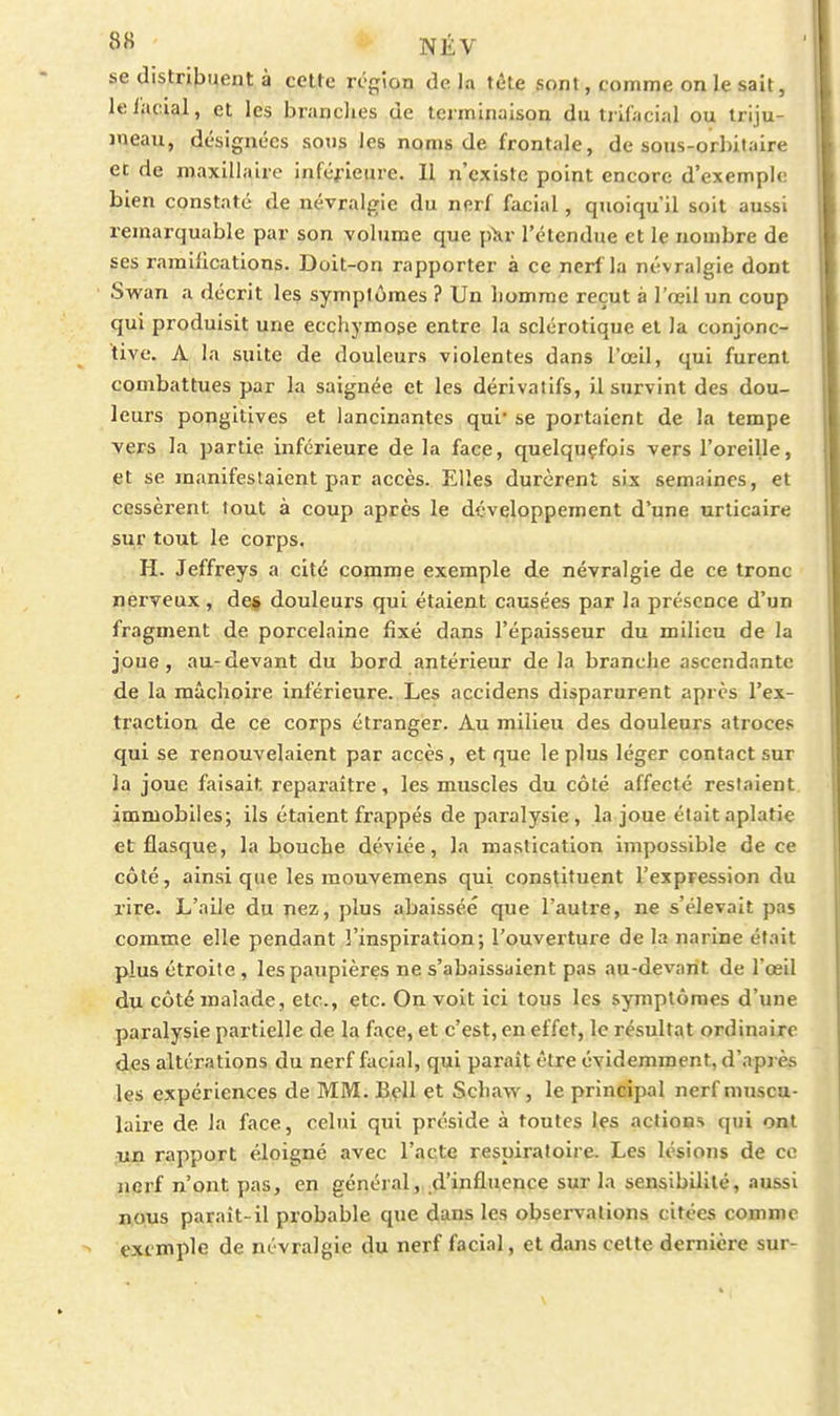 se distnt>uent à celte région de la tète sont, comme on le sait, leiacial, et les branclies de tei'minaison du tiif;icial ou triju- meau, désignées sons les noms de frontale, de sous-orbitaire et de maxillaire inférieure. Il n'existe point encore d'exemple bien constaté de névralgie du nerf facial, quoiqu'il soit aussi remarquable par son volume que p>ir l'étendue et le nombre de ses ramilications. Doit-on rapporter à ce nerf la névralgie dont Swan a décrit les symptômes ? Un homme reçut à l'œil un coup qui produisit une ecchymose entre la sclérotique et la conjonc- tive. A la suite de douleurs violentes dans l'œil, qui furent combattues par la saignée et les dérivatifs, il survint des dou- leurs pongitives et lancinantes qui* se portaient de la tempe vers la partie inférieure de la face, quelquçfois vers l'oreille, et se manifestaient par accès. Elles durèrent six semaines, et cessèrent tout à coup après le développement d'une urticaire siir tout le corps. H. Jeffreys a cité comrne exemple de névralgie de ce tronc nerveux, def douleurs qui étaient causées par la présence d'un fragment de porcelaine fixé dans l'épaisseur du milieu de la joue, au-devant du bord antérieur de la branche ascendante de la mâchoire inférieure. Les accidens disparurent après l'ex- traction de ce corps étranger. Au milieu des douleurs atroces qui se renouvelaient par accès , et que le plus léger contact sur la joue faisait reparaître, les muscles du côté affecté restaient immobiles; ils étaient frappés de paralysie, la joue était aplatie et flasque, la bouche déviée, la mastication impossible de ce côté, ainsi que les mouvemens qui constituent l'expression du rire. L'aile du pez, plus abaissée que l'autre, ne s'élevait pas comme elle pendant 3'inspiration; l'ouverture de la narine était plus étroite, les paupières ne s'abaissaient pas au-devant de l'œil du côté malade, etc., etc. On voit ici tous les symptômes d'une paralysie partielle de la face, et c'est, en effet, le résultat ordinaire des altérations du nerf facial, qui paraît être évidemment, d'après les expériences de MM. Bell et Schaw, le principal nerf muscu- laire de la face, celui qui préside à toutes les actions qui ont ;un rapport éloigné avec l'acte respiratoire. Les lésions de ce nerf n'ont pas, en général, d'influence sur la sensibilité, aussi nous paraît-il probable que dans les observations citées comme exemple de névralgie du nerf facial, et dans cette dernière sur-