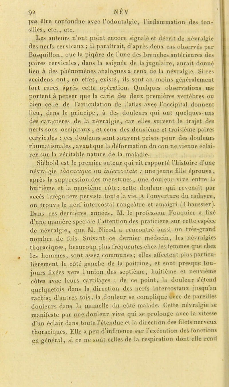 pas être confondue avec l'odontalgle, l'inflarnination des lon- silles, etc., etc. Les auteurs n'ont point encore signalé et décrit de névralgie des nerfs cervicaux ; il paraîtrait, d'après deux cas observés par Bosquillon, que la piqûre de l'une des branches antérieures des paires cervicales, dans la saignée de ia jugulaire, aurait donné lieu à des phénomènes analogues à ceux de la névralgie. Si ces accidens ont, en effet, exisié, ils sont au moins généralement fort rares après cette opération. Quelques observations me portent à penser que la carie des deux premières vertèbres ou bien celle de l'articulation de l'atlas avec l'occipital donnent lieu, .dons le principe, à des douleurs qui ont quelques-uns des caractères de la névralgie, car elles suivent le trajet des Tierfs sous-occipitaux, ql ceux des deuxième et troisième paires cervicales : ces douleurs sont soqyent prises pour des douleurs rhumatismales , avant que la déformation du cou ne vienne éclai- rer sur la véritable nature de la maladie. Siébold est le premier auteur qui ait rapporté l'histoire d'une névralgie thoracique ou intercostale : une jeune fille éprouva, après la suppression des menstrues, une douleur vive entre la huitième et la neuvième côte; cette douleur qui revenait par accès irréguliers persista toute î<i vie. A. l'ouverture du cadavre, on troTiva le nerf intercostal rougeâtre et amaigri (Chaussier). D^ps ces dernières années, M. le professeur Fouquier a fixé d'une manière spéciale l'attention des praticiens sur cette espèce de névralgie, que M. Nicod a rencontré aussi un très-grand nombre d^ç fois. Suivant ce dernier médecin, les né-ralgies thoraciques, beaucoup plus fréquentes chez les femmes que chez les hommes, sont assez communes; elles affectent plus particu- lièrement le côté gauche de la poitrine, et sont presque tou- jours fixées vers l'union.des septième, huitième et neuvième côtes avec leurs cartilages : de ce point, la douleur s'étend quelquefois dans la direction des nerfs intercostaux jusqu'au rqchis; d'autres fois, la .douleur se complique avec de pareilles douleurs dan^ )a mamelle du côté în>ib>de. Cette névralgie se manifeste par yixiç douleur vive qui se prolonge avec la vitesse d'un éclair dans toute l'étendue et la direction des filets nerveux thoraciques. Elle a peu d'influence sur l'exécution des fonctions en général, si ce ne sont celles de ia respiration dont elle rend