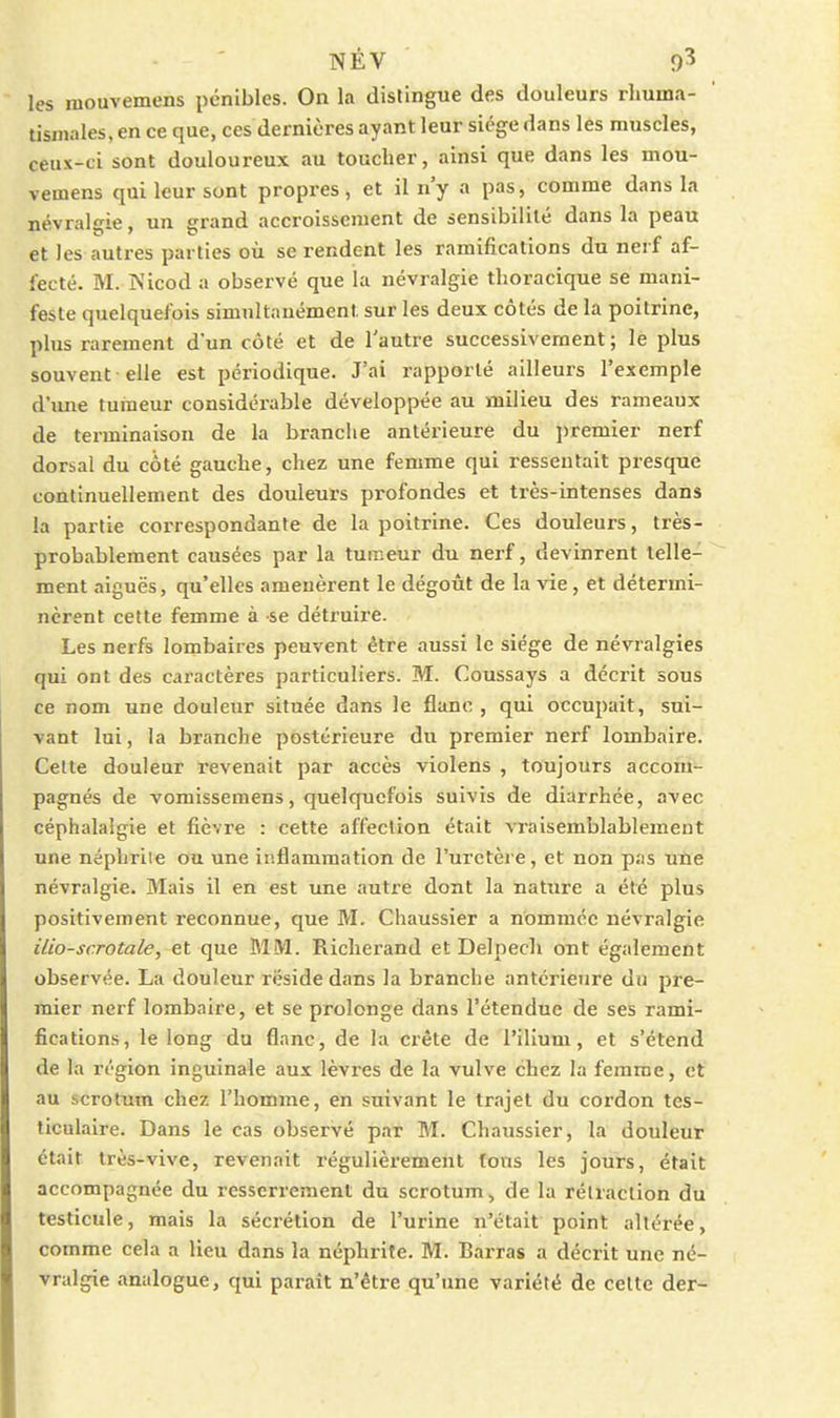 les mouvemens pénibles. On la distingue des douleurs rliuma- tisinales, en ce que, ces dernières ayant leur sicge dans les muscles, ceux-ci sont douloureux au toucher, ainsi que dans les mou- vemens qui leur sont propres, et il n'y a pas, comme dans la névral£çie, un grand accroissement de sensibilité dans la peau et les autres parties où se rendent les ramifications du nerf af- fecté. M. IS'icod a observé que la névralgie tlioracique se mani- feste quelquefois simultanément sur les deux côtés de la poitrine, plus rarement d'un côté et de l'autre successivement ; le plus souvent elle est périodique. J'ai rapporté ailleurs l'exemple d'une tumeur considérable développée au milieu des rameaux de terminaison de la branche antérieure du i)remier nerf dorsal du côté gauche, chez une femme qui ressentait presque continuellement des douleurs profondes et très-intenses dans la partie correspondante de la poitrine. Ces douleurs, très- probablement causées par la tuiceur du nerf, devinrent telle- ment aiguës, qu'elles amenèrent le dégoût de la vie, et détermi- nèrent cette femme à se détruire. Les nerfs lombaires peuvent être aussi le siège de névralgies qui ont des caractères particuliers. M. Coussays a décrit sous ce nom une douleur située dans le flanc , qui occupait, sui- vant loi, la branche postérieure du premier nerf lombaire. Cette douleur revenait par accès violens , toujours accom- pagnés de vomissemens, quelquefois suivis de diarrhée, avec céphalalgie et fièvre : cette affection était vraisemblablement une néphrite ou une inflammation de l'uretère, et non pas une névralgie. Mais il en est une autre dont la nature a été plus positivement reconnue, que M. Chaussier a nommée névralgie ilio-sc.rotale, et que MM. Richerand et Delpech ont également observée. La douleur réside dans la branche antérieure du pre- mier nerf lombaire, et se prolonge dans l'étendue de ses rami- fications , le long du flanc, de la crête de l'ilium, et s'étend de la région inguinale aux lèvres de la vulve chez la femme, et au scrotum chez l'homme, en suivant le trajet du cordon tes- ticulaire. Dans le cas observé par M. Chaussier, la douleur était très-vive, revenait régulièrement tons les jours, était accompagnée du resserrement du scrotum, de la rétraction du testicule, mais la sécrétion de l'urine n'était point altérée, comme cela a lieu dans la néphrite. M. Barras a décrit une né- vralgie analogue, qui paraît n'être qu'une variété de cette der-