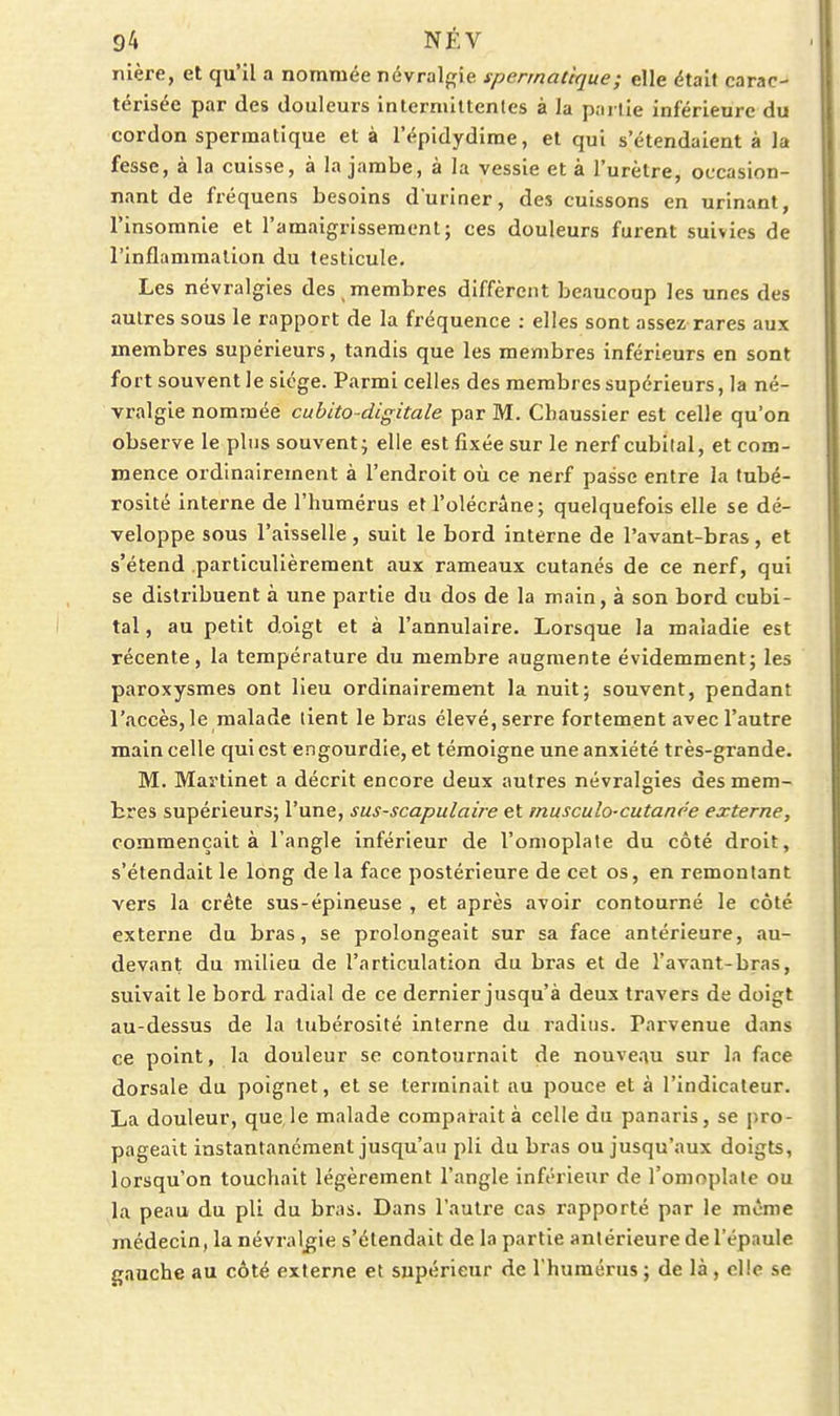 nière, et qu'il a nommée névralgie spennaùque; elle étal» carac- térisée par des douleurs intermittentes à la partie inférieure du cordon spermatique et à l'épidydime, et qui s'étendaient à la fesse, à la cuisse, à la jambe, à la vessie et à l'urètre, occasion- nant de fréquens besoins duriner, des cuissons en urinant, l'insomnie et l'amaigrissement; ces douleurs furent suivies de l'inflammation du testicule. Les névralgies des , membres diffèrent beaucoup les unes des autres sous le rapport de la fréquence : elles sont assez rares aux membres supérieurs, tandis que les membres inférieurs en sont fort souvent le siège. Parmi celles des membres supérieurs, la né- vralgie nommée cuhito digitale par M. Cbaussier est celle qu'on observe le pins souvent; elle est fixée sur le nerf cubilal, et com- mence ordinairement à l'endroit où ce nerf passe entre la tubé- rosité interne de l'humérus et l'olécrâne; quelquefois elle se dé- veloppe sous l'aisselle, suit le bord interne de l'avant-bras, et s'étend particulièrement aux rameaux cutanés de ce nerf, qui se distribuent à une partie du dos de la main, à son bord cubi- tal , au petit doigt et à l'annulaire. Lorsque la maladie est récente, la température du membre augmente évidemment; les paroxysmes ont lieu ordinairement la nuit; souvent, pendant l'accès, le malade tient le bras élevé, serre fortement avec l'autre main celle qui est engourdie, et témoigne une anxiété très-grande. M. Martinet a décrit encore deux autres névralgies des mem- bres supérieurs; l'une, sus-scapulaire et musculo-cutanee externe, commençait à l'angle inférieur de l'omoplate du côté droit, s'étendait le long de la face postérieure de cet os, en remontant vers la crête sus-épineuse , et après avoir contourné le côté externe du bras, se prolongeait sur sa face antérieure, au- devant du milieu de l'articulation du bras et de l'avant-bras, suivait le bord radial de ce dernier jusqu'à deux travers de doigt au-dessus de la lubérosité interne du radius. Parvenue dans ce point, la douleur se contournait de nouve.iu sur la face dorsale du poignet, et se terminait au pouce et à l'indicateur. La douleur, que,le malade comparait à celle du panaris, se pro- pageait instantanément jusqu'au pli du bras ou jusqu'aux doigts, lorsqu'on touchait légèrement l'angle inférieur de l'omoplate ou la peau du pli du bras. Dans l'autre cas rapporté par le même médecin, la névralgie s'étendait de la partie antérieure de l'épaule gauche au côté externe et supérieur de l'humérus ; de là, elle se