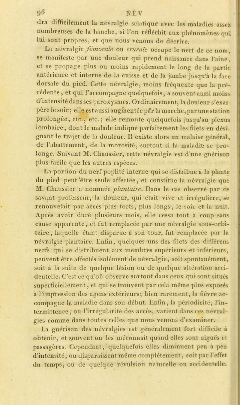 dra difficilement la névralgie sciatique' avec les maladies assez nombreuses de la lianche, si l'on réfléchit aux phénomènes qui lui sont propres, et que nous venons de décrire. La névralgie y^-V/zomfc ou crurale occupe le nerf de ce nom, se manifeste par une douleur qui prend naissance dans l'aine, et se propage plus ou moins rapidement le long de la partie antérieure et interne de la cuisse et de la jambe jusqu'à la face dorsale du pied. Celte névralgie, moins fréquente que la pré- cédente, et qui l'accompagne quelquefois, a souvent aussi moins d'intensité dans ses paroxysmes. Ordinairement, la douleur s'exas- père le soir ; elle est aussi augmentée pSr la marche, par une station prolongée, etc., etc.; elle remonte quelquefois jusqu'au plexus lombaire, dont le malade indique parfaitement les filets en dési- gnant le trajet de la douleur. Il existe alors un malaise général, de l'abattement, de la morosité, surtout si la maladiie te pro- longe. Suivant M. Chaussier, cette névralgie est d'une guérison plus facile que les autres espèces. La portion du nerf poplité interne qui se distribue à la plante du pied peut'être seule affectée, et constitue la névralgie que M. Chaussier a nommée plantaire. Dans le cas observé par ce savant professeur, la douleur, qui était vive et irrégulière, se renouvelait par accès plus forts, plus longs, le soir et la nuit. Après avoir duré plusieurs mois, elle cessa tout à coup sans cause apparente, et fut remplacée par une névralgie sous-orbi- taire, laquelle étant disparue à son tour, fut remplacée })ar la névialgie plantaire. Enfin, quelques-uns des filets des différens nerfs qui se distribuent aux membres supérieurs et inférieurs, peuvent être affectés isolément de névi-algie, soit spontanément, soit à la suite de quelque lésion ou de quelque altération acci- dentelle. C'est ce qu'on observe surtout dans ceux qui sont situés superficiellement, et qui se trouvent par cela même plus exposés à l'irapfression des agens extérieurs; bien rarement, la fièvre ac- compagne la maladie dans son début. Enfin, la périodicité, l'in- termittence, ou l'irrégularité des accès, varient dans ces névral- gies comme dans toutes celles que nous venons d'examiner. La guérison des névralgies est généralement fort difficile à obtenir, et souvent on les niéconnaît quand elles sont aiguës et passagères. Cependant, quelquefois elles diminuent peu à peu d'intensité, ou disparaissent même complètement, soit par l'effet du temps, ou de quelque révulsion naturelle ou accidenlellc.