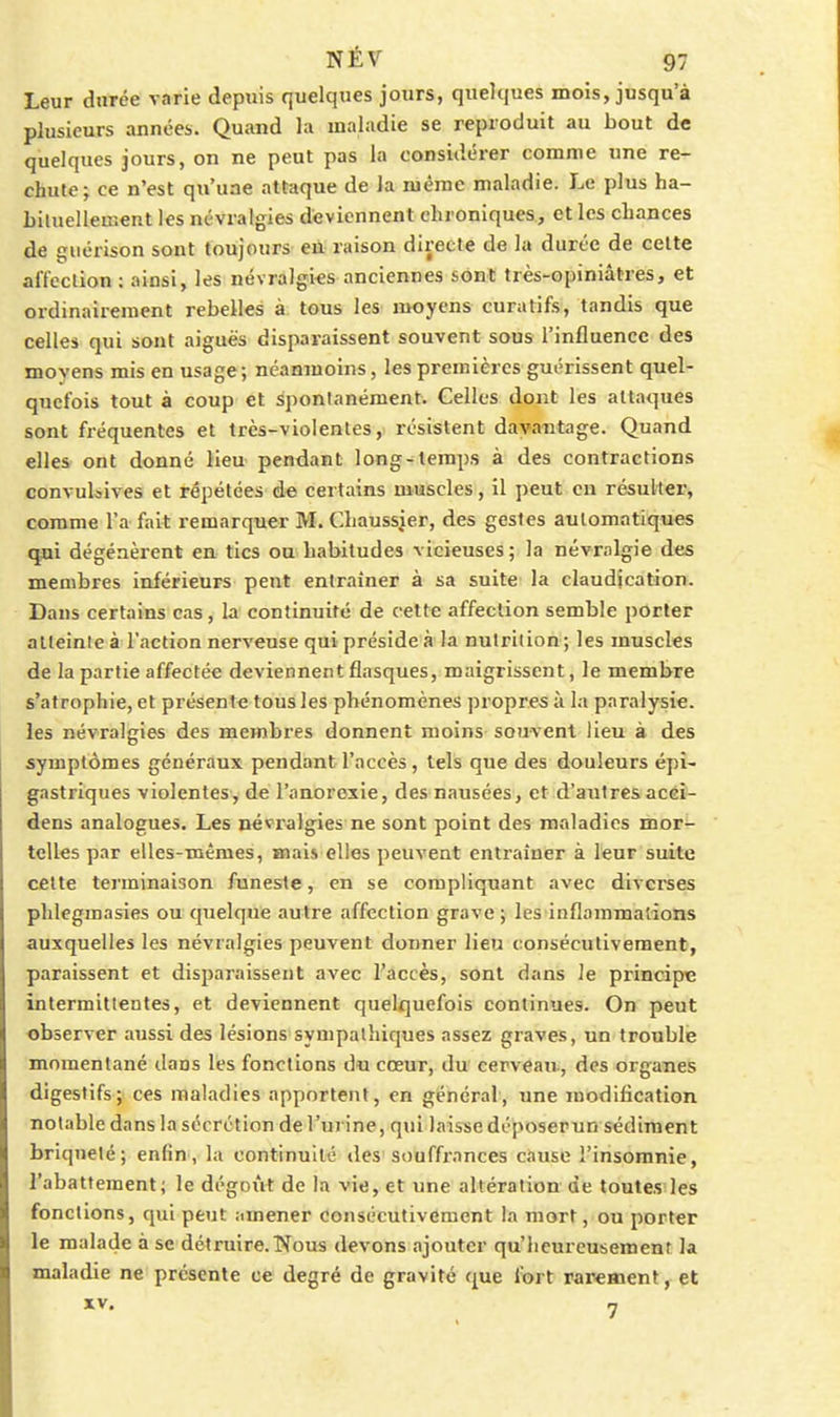 Leur durée varie depuis quelques jours, quelques mois, jusqu'à plusieurs années. Quand la maladie se reproduit au bout de quelques jours, on ne peut pas la considérer comme une re- chute; ce n'est qu'une attaque de la même maladie. Le plus ha- bituellement les névralgies deviennent chroniques, et les chances de guérison sont toujours en raison directe de la durée de celte affeclion : ainsi, les névralgies anciennes sont très-opiniâtres, et ordinairement rebelles à tous les moyens curatifs-, tandis que celles qui sont aiguës disparaissent souvent sous l'influence des moyens mis en usage; néanmoins, les premières guérissent quel- quefois tout à coup et spontanément. Celles dont les attaques sont fréquentes et très-violentes,, résistent davantage. Quand elles ont donné Heu- pendant long-temps à des contractions convulsives et répétées de certains muscles, il peut en résulter, comme l'a fait remarquer M. Chaussier, des gestes automatiques qui dégénèrent en tics on habitudes vicieuses ; la névralgie des membres inférieurs peut entraîner à sa suite la claudication. Dans certains cas, la continuité de cette affeclion semble porter alteinle à l'action nerveuse qui préside à la nutrition ; les muscles de la partie affectée deviennent fiasques, maigrissent, le membre s'atrophie, et présente tous les phénomènes propres à la paralysie, les névralgies des membres donnent moins souvent lieu à des symptômes généraux pendant l'accès, tels que des douleurs épi- gastriques violentes^ de l'anorexie, des nausées, et d'autres acci- dens analogues. Les névralgies ne sont point des maladies mor- telles par elles-mêmes, mais elles peuvent entraîner à leur suite celte terminaison funeste, en se compliquant avec diverses phlegmasies ou quelqufe autre affection grave ; les inflammations auxquelles les névralgies peuvent donner lieu consécutivement, paraissent et disparaissent avec l'accès, sont dans le principe intermittentes, et deviennent quelquefois continues. On peut observer aussi des lésions sympathiques assez graves, un troublé momentané ilans les fonctions du cœur, du cerveau, des organes digestifs; ces maladies apportent, en général, une modification notable dans la sécrétion de l'urine, qui laisse déposerun sédiment briquelé; enfin , la continuité des'souffxances cftuse l'insomnie, l'abattement; le dégoiit de la vie, et une altération de toutes les fonctions, qui peut amener consécutivement la mort, ou porter le malade à se détruire.Nous devons ajouter qu'heureusement la maladie ne présente ce degré de gravité que fort rarement, et