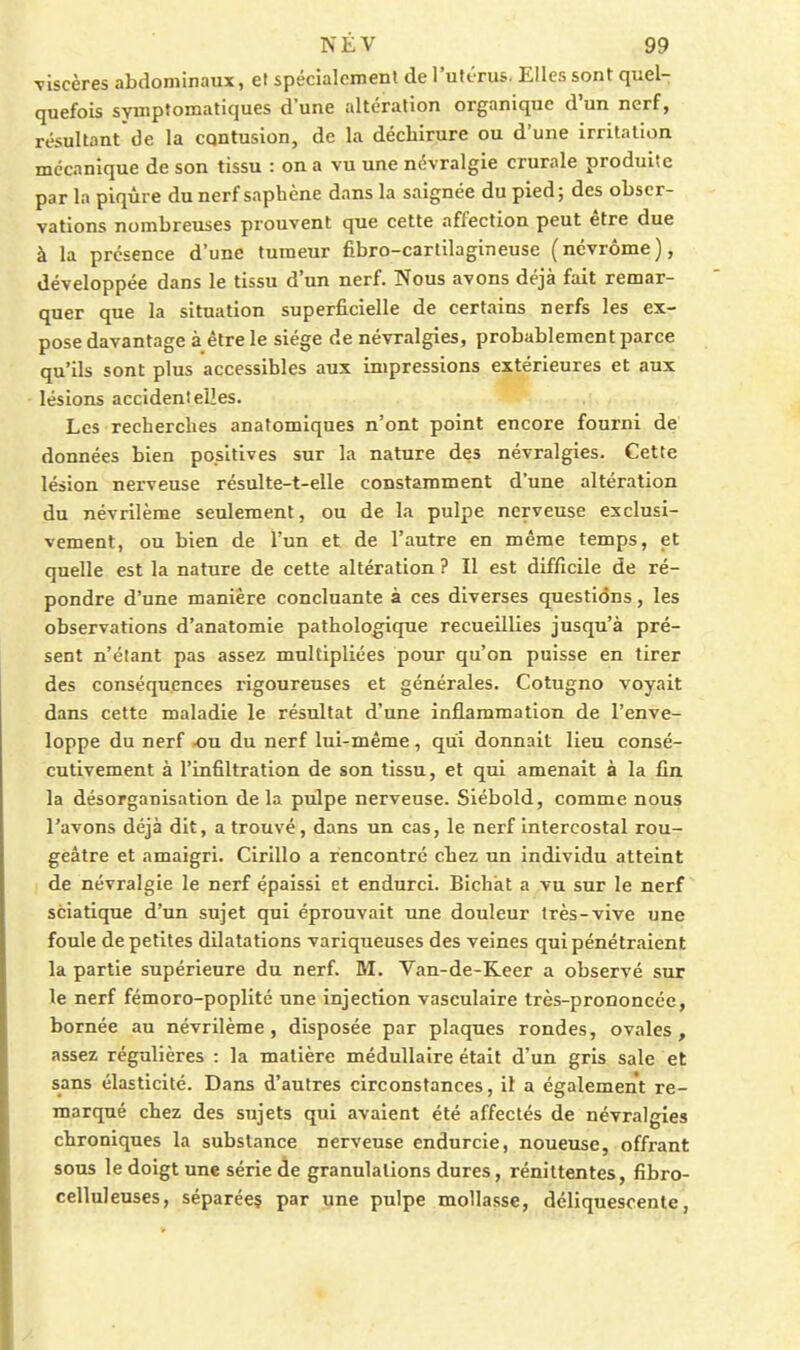 viscères abdominaux, et spécialcmenl de l'utérus. Elles sont quel- quefois symptomatiques d une altération organique d'un nerf, résultant de la cqntusion, de la déchirure ou d'une irritation mécanique de son tissu : on a vu une névralgie crurale produite par la piqûre du nerf saphène dans la saignée du pied; des obser- vations nombreuses prouvent que cette affection peut être due à la présence d'une tumeur fibro-carlilagineuse (névrôme), développée dans le tissu d'un nerf. Nous avons déjà fait remar- quer que la situation superficielle de certains nerfs les ex- pose davantage à être le siège de névralgies, probablement parce qu'ils sont plus accessibles aux impressions extérieures et aux lésions accidentelles. Les recherches anafomiques n'ont point encore fourni de données bien positives sur la nature des névralgies. Cette lésion nerveuse résulte-t-elle constamment d'une altération du névrilème seulement, ou de la pulpe nerveuse exclusi- vement, ou bien de l'un et de l'autre en même temps, et quelle est la nature de cette altération ? Il est difficile de ré- pondre d'une manière concluante à ces diverses questions, les observations d'anatomie pathologique recueillies jusqu'à pré- sent n'étant pas assez multipliées pour qu'on puisse en tirer des conséquences rigoureuses et générales. Cotugno voyait dans cette maladie le résultat d'une inflammation de l'enve- loppe du nerf -ou du nerf lui-même, qui donnait lieu consé- cutivement à l'infiltration de son tissu, et qui amenait à la fin la désorganisation delà pulpe nerveuse. Siébold, comme nous l'avons déjà dit, a trouvé, dans un cas, le nerf intercostal rou- geâtre et amaigri. Cirillo a rencontré chez un individu atteint de névralgie le nerf épaissi et endurci. Bichat a vu sur le nerf sciatique d'un sujet qui éprouvait une douleur très-vive une foule de petites dilatations variqueuses des veines qui pénétraient la partie supérieure du nerf. M. Van-de-Reer a observé sur le nerf fémoro-poplité une injection vasculaire très-proooncéc, bornée au névrilème, disposée par plaques rondes, ovales, assez régulières : la matière médullaire était d'un gris sale et sans élasticité. Dans d'autres circonstances, il a également re- marqué chez des sujets qui avaient été affectés de névralgies chroniques la substance nerveuse endurcie, noueuse, offrant sous le doigt une série de granulations dures, rénittentes, fibro- celluleuses, séparées par une pulpe mollasse, déliquescente,