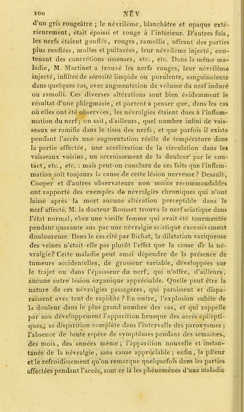 loo NÊV d'un gris rougeâtre ; le ncvrilème, blanchâtre et opaqne exté- rieurement, était épaissi et rouge à l'intérieur. D'autres fois, les nerfs étaient gonfli^, rouges, ramollis , offrant des parties plus renflées, molles etpullacées, leur névrilcme injecté, con- tenant des concrétions osseuses, etc., etc. Dans la même ma- ladie, M. Martinet a trouvé les nerfs rouges, leur névrilème injecté, infiltré de sérosité limpide ou purulente, sanguinolente dans quelques cas, avec augmentation de volume du nerf induré ou ramolli. Ces diverses altérations sont bien évidemment le résultat d'une phlegraasie, et portent à penser que, dans les cas où elles ont été observées, les névralgies étaient dues à l'inflam- mation du nerf ; on sait, d'ailleurs, quel nombre infini de vais- seaux se ramifie dans le tissu des nerfs , et que parfois il existe pendant l'accès une-augmentation réelle de température dans la partie affectée, une accélération de la circulation dans les vaisseaux voisins, un accroissement de la douleur par le con- tact, etc., etc. : mais peut-on conclure de ces faits que l'inflam- mation soit toujours la cause de celte lésion nerveuse? Desault, Cooper et d'autres observateurs non moins recommandables ont rapporté des exemples de névralgies chroniques qui n'ont laissé après la mort aucune altération perceptible dans le nerf affecté. M. le docteur Roussel trouva le nerf sciatique dans l'état normal, chez une vieille femme qui avait été tourmentée pendant quarante ans par une névralgie sciatique excessivement douloureuse. Dans le cas cité par Bicliat, la dilatation variqueuse des veines n'était-elle pas plutôt l'effet que la cause de la né- vralgie? Celte maladie peut aussi dépendre de la présence de tumeurs accidenlelles, de grosseur variable, développées sur le trajet ou dans l'épaisseur du nerf, qui n'offre, d'ailleurs, aucune autre lésion organique appréciable. Quelle peut être la nature de ces névralgies passagères, qui paraissent et dispa- raissent avec tant de rapidité ? En outre, l'explosion subite de la douleur dans le plus grand nombre des cas, et qui rappelle par son développement l'apparition brusque des accès épiJepti- ques^ sa disparition complète dans l'intervalle des paroxysmes ; l'absence de toute espèce de symptômes pendant des semaines., des mois, dès années même; l'apparition nouvelle et instan- tanée de la névralgie, sans cause appréciable ; enfin, la pâleur et le refroidissement qu'on remarque quelquefois dans les parties affectées pendant l'accès, soni ce là les phénomènes d'une nlaladie