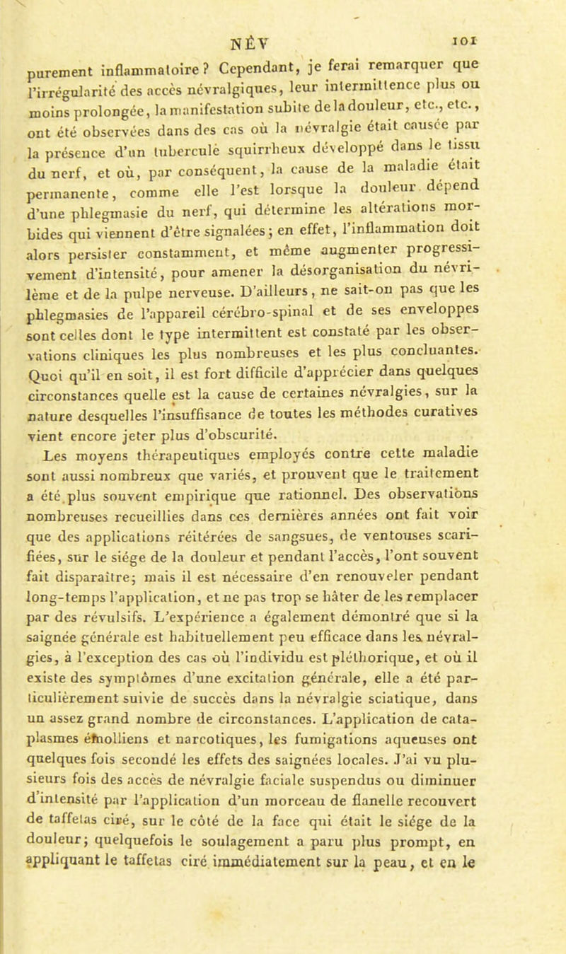 purement inHanimaloire ? Cependant, je ferai remarquer que rirrégularifé des accès névralgiques, leur inlermiltencc plus ou moins prolongée, la manifestation subite de la douleur, etc., etc., ont été observées dans des cas où la névralgie était causée par la présence d'un luberculè squirrlieux développé dans le tissu du nerf, et où, par conséquent, la cause de la maladie était permanente, comme elle l'est lorsque la douleur dépend d'une phlegmasie du nerf, qui détermine les altérations mor- bides qui viennent d'être signalées ; en effet, l'inflammation doit alors persister constamment, et même augmenter progressi- vement d'intensité, pour amener la désorganisation du névri- lème et de la pulpe nerveuse. D'ailleurs, ne sait-on pas que les phlegmasies de l'appareil cérébro-spinal et de ses enveloppes sont celles dont le type intermittent est constaté par les obser- vations cliniques les plus nombreuses et les plus concluantes. Quoi qu'il en soit, il est fort difficile d'apprécier dans quelques circonstances quelle est la cause de certaines névralgies, sur la nature desquelles l'insuffisance de toutes les méthodes curatives vient encore jeter plus d'obscurité. Les moyens thérapeutiques employés contre cette maladie sont aussi nombreux que variés, et prouvent que le traitement a été,plus souvent empirique que rationnel. Des observations nombreuses recueillies dans ces dernières années ont fait voir que des applications réitérées de sangsues, de ventouses scari- fiées, sur le siège de la douleur et pendant l'accès, l'ont souvent fait disparaître; mais il est nécessaire d'en renouveler pendant long-temps l'application, et ne pas trop se hâter de les remplacer par des révulsifs. L'expérience a également démontré que si la saignée générale est habituellement peu efficace dans les névral- gies, à l'exception des cas où l'individu est pléthorique, et où il existe des symplômes d'une excitation générale, elle a été par- ticulièrement suivie de succès dans la névralgie sciatique, dans un assez grand nombre de circonstances. L'application de cata- plasmes éfnolliens et narcotiques, les fumigations aqueuses ont quelques fois secondé les effets des saignées locales. .T'ai vu plu- sieurs fois des accès de névralgie faciale suspendus ou diminuer d intensité par l'application d'un morceau de flanelle recouvert de taffetas cii-é, sur le côté de la face qui était le siège de la douleur; quelquefois le soulagement a paru ])lus prompt, en appliquant le taffetas ciré immédiatement sur la peau, et ea le