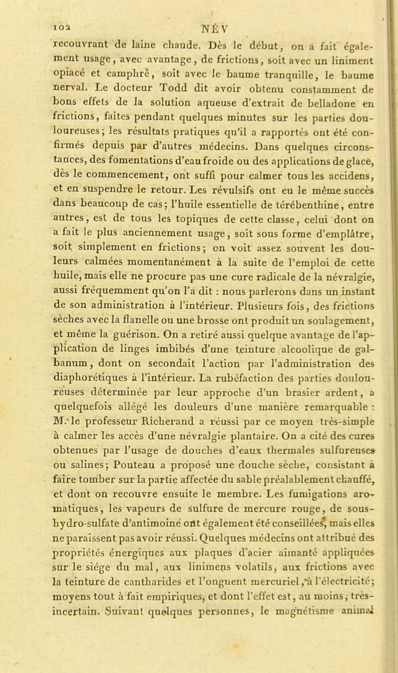 recouvrant de laine chaude. Dès le début, on a fait égale- ment usage, avec avantage, de frictions, soit avec un liniraent opiacé et camphré, soit avec le baume tranquille, le baume nerval. Le docteur Todd dit avoir obtenu constamment de bons effets de la solution aqueuse d'extrait de belladone en frictions, faites pendant quelques minutes sur les parties dou- loureuses; les résultats pratiques qu'il a rapportés ont été con- firmés depuis par d'autres médecins. Dans quelques circons- tances, des fomentations d'eau froide ou des applications déglace, dès le commencement, ont suffi pour calmer tous les accidens, et en suspendre le retour. Les révulsifs ont eu le même succès dans beaucoup de cas; l'huile essentielle de térébenthine, entre autres, est de tous les topiques de cette classe, celui dont on a fait le plus anciennement usage, soit sous forme d'emplâtre, soit simplement en frictions; on voit assez souvent les dou- leurs calmées momentanément à la suite de l'emploi de cette huile, mais elle ne procure pas une cure radicale de la névralgie, aussi fréquemment qu'on l'a dit : nous parlerons dans un instant de son administration à l'intérieur. Plusieurs fois, des frictions sèches avec la flanelle ou une brosse ont produit un soulagement, et même la guérison. On a retiré aussi quelque avantajje de l'ap- plication de linges imbibés d'une teinture alcoolique de gal- banum, dont on secondait l'action par l'administration des diaphorétiques à l'intérieur. La rubéfaction des parties doulou- reuses déterminée par leur approche d'un brasier ardent, a quelquefois allégé les douleurs d'une manière remarquable : M.'le professeur Richerand a réussi par ce moyen très-simple à calmer les accès d'une névralgie plantaire. On a cité des cures obtenues par l'usage de douches d'eaux thermales sulfureuses ou salines; Pouteau a proposé une douche sèche, consistant à faire tomber sur la partie affectée du sable préalablement chauffé, et dont on recouvre ensuite le membre. Les fumigations aro- matiques, les vapeurs de sulfure de mercure rouge, de sous- hydro-sulfate d'antimoine ont également été conseillées* mais elles ne paraissent pas avoir réussi. Quelques médecins ont attribué des propriétés énergiques aux plaques d'acier aimanté appliquées sur le siège du mal, aux linimens volatils, aux frictions avec la teinture de cantharides et l'onguent mercuriel,^à l'électricité; moyens tout à fait empiriques, et dont l'effet est, au moins, très- incertain. Suivant quelques personnes, le magnétisme animai