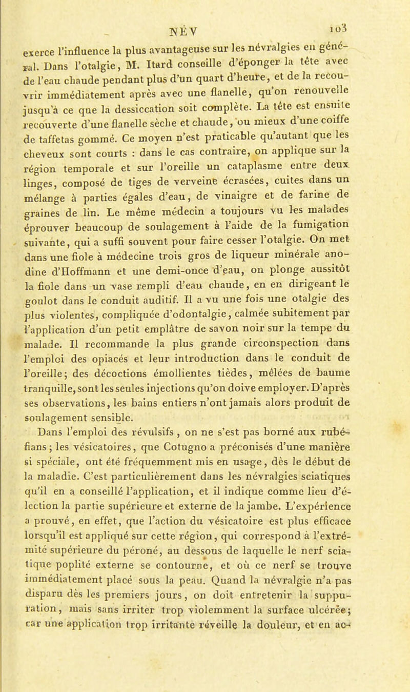 NÉV J'^ exerce l'influence la plus avantageuse sur les névralgies eu génc- ïal. Dans l'otalgie, M. Itard conseille d'éponger la tête avec de l'eau chaude pendant plus d'un quart d'heure, et de la recou- vrir immédiatement après avec une flanelle, qu'on renouvelle jusqu'à ce que la dessiccation soit complète. La tète est ensuite recouverte d'une flanelle sèche et chaude, ou mieux d'une coiffe de taffetas gommé. Ce moyen n'est praticable qu'autant que les cheveux sont courts : dans le cas contraire, on applique sur la région temporale et sur l'oreille un cataplasme entre deux linges, composé de tiges de verveine écrasées, cuites dans un mélange à parties égales d'eau, de vinaigre et de farine de graines de lin. Le même médecin a toujours vu ks malades éprouver beaucoup de soulagement à l'aide de la fumigation suivante, qui a suffi souvent pour faire cesser l'otalgie. On met dans une fiole à médecine trois gros de liqueur minérale ano- dine d'Hoffmann et une demi-once d'eau, on plonge aussitôt la fiole dans un Tase rempli d'eau chaude, en en dirigeant le goulot dans le conduit auditif. Il a vu une fois une otalgie des plus violentes, compliquée d'odontalgie, calmée subitement par l'application d'un petit emplâtre de savon noir sur la tempe du malade. Il recommande la plus grande circonspection dans l'emploi des opiacés et leur introduction dans le conduit de l'oreille; des décoctions émoUientes tièdes, mêlées de baume tranquille, sont les seules injections qu'on doive employer. D'après ses observations, les bains entiers n'ont jamais alors produit de soulagement sensible. Dans l'emploi des révulsifs , on ne s'est pas borné aux rubé- fians ; les vésicatoires, que Cotugno a préconisés d'une manière si spéciale, ont été fréquemment mis en usage, dès le début de la maladie. C'est particulièrement dans les névralgies sciatiques qu'il en a conseillé l'application, et il indique comme lieu d'é- lection la partie supérieure et externe de la jambe. L'expérience a prouvé, en effet, que l'action du vésicatoire est plus efficace lorsqu'il est appliqué sur cette région, qui correspond à l'extré- mité supérieure du péroné, au dessous de laquelle le nerf scia- tique poplité externe se contourne, et où ce nerf se trouve immédiatement placé sous la peau. Quand la névralgie n'a pas disparu dès les premiers jours, on doit entretenir la suppu- ration, mais sans irriter trop violemment la surface ulcérée; car une application Irçp irritante réveille la douleur, et en ac-