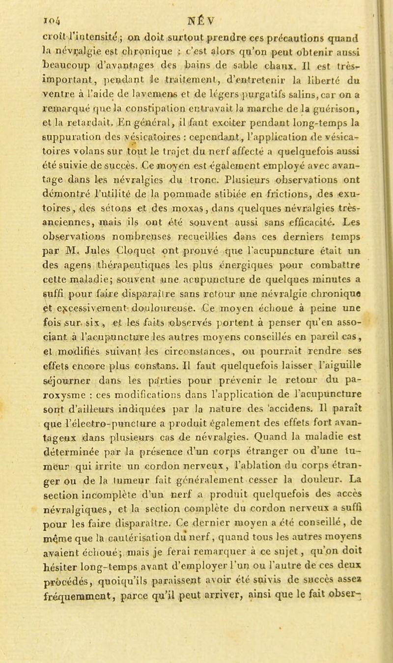 croît l'intensité ; on doit surtout prendre ces précautions quand la névralgie est chronique : t'est alors qu'on peut obtenir aussi beaucoup d'avaptoges des bains de sable chaux. Il est très^ important, pendant ie traitement, d'entretenir la liberté du ventre à l'aide de lavemens et de légers ])urgatifs salins, car on a remarqué que la constipation entravait la marche de la guérison, et la retardait. En général, il faut exciter pendant long-temps la fiuppuiation des vésicatoires : cepcndajit, l'application de vésica- toires volans sur tout le trajet du nerf affecté a quelquefois aussi été suivie de succès. Ce moyen est également employé avec avan- tage dans les névralgies <lu tronc. Plusieurs observations ont démontré l'utilité de la pommade stibiée en frictions, des «xu- toires, des sétons et des moxas, dans quelques névralgies très- anciennes, mais ils ont été souvent aussi sans efficacité. Les obSiCrvations nombreuses recueiHies ■dans ces derniers temps par M. Jules Cloquet ont prouvé que l'acupuncture était un des agens thérapeutiques les plus énergiques pour combattre cette maladie; souvent une acupuncture de quelques minutes a Buffi pour faire disparaître sans retour une névralgie chronique çt ejccessiveraent-douloureuse. Ce moyen échoué à peine une fois fiur. six, et les faits observés portent à penser qu'en asso- ciant à l'acupuncture les autres moyens conseillés en pareil cas, et modifiés suivant les circonslances, ou pourrait rendre ses effets encore plus constans. Il faut quelquefois laisser l'aiguille séjourner dans les pa'rlies pour prévenir le retour du pa- roxysme : ces modifications dans l'application de l'acupuncture sont d'ailleu.rs indiquées par la nature des 'accidens. Il paraît que l'électro-punclure a produit également des effets fort avan- tageux dans plusieurs cas de névralgies. Quand la maladie est déterminée par la présence d'un corps étranger ou d'une lu- mdur qui irrite un cordon nerveux, l'ablation du corps étran- ger ou de la tumeur fait généralement cesser la douleur. La section incomplète d'un nerf a produit quelquefois des accès névralgiques, et la section complète du cordon nerveux a suffi pour les faire disparaître. Ce dernier moyen a été conseillé, de m^me que la cautérisation du nerf, quand tous les autres moyens avaient échoué; mais je ferai remarquer à ce sujet, qu'on doit hésiter long-temps avant d'employer l'un ou l'autre de ces deux procédés, quoiciu'ils paraissent avoir été siuvis de succès assea fréquemment, parce qu'il peut arriver, ainsi que le fait obser-