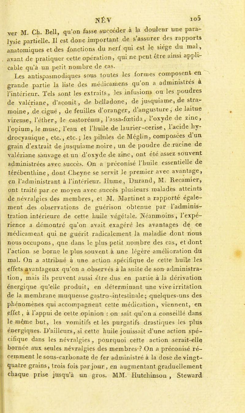 ver M. Ch. Bell, qu'on fasse surcéder à la douleur une para- lysie partielle. Il est donc important de s'assurer des rapports anatomiques et des fonctions du nerf qui est le siège du mal, avant de pratiquer cette opération, qui ne peut être ainsi appli- cable qu'à un petit nombre de cas. Les antispasmodiques sous toutes les formes composent en grande partie la liste des médicamens qu'on a administrés à l'intérieur. Tels sont les extraits, les infusions ou les poudres de valériane, d'aconit, de belladone, de jusquiamc, de stra- moine,'de ciguë, de feuilles d'oranger, d'angusturc, de laitue vireuse, l'étber, le castoréum, l'assa-fœtida, l'oxyde de zinc, l'opium, le musc, l'eau et l'huile de laurier-cerise, l'acide hy- drocyanique, etc., etc. ; les pilules de Méglin, composées d'un grain d'extrait de jusquiame noire, un de poudre de racine de valériane sauvage et un d'oxyde de zinc, ont été assez souvent administrées avec succès. On a préconisé l'huile essentielle de térébentiiine, dont Cheyne se servit le premier avec avantage, en l'administrant a l'intérieur. Hume, Durand, M. Recamier, ont traité par ce moyen avec succès plusieurs malades atteints de névralgies des membres, et M. Martinet a rapporté égale- ment des observations de guérison obtenue par l'adminis- tration intérieure de cette huile végétale. Néanmoins, l'expé- rience a démontré qu'on avait exagéré les avantages de ce médicament qui ne guérit radicalement la maladie dont lious nous occupons, que dans le plus petit nombre des cas, et dont l'action se borne le plus souvent à une légère amélioration du mal. On a attribué à une action spécifique de cette huile les effets avantageux qu'on a observés à la suite de son- administra- tion, mais ils peuvent aussi être dus en partie à la dérivation, énergique qu'elle produit, en déterminant une vive irritation de la membrane muqueuse gastro-intestinale; quelques-uns des phénomènes qui accompagnent cette médication, viennent, en pffet, à l'appui de celte opinion : on sait qu'on a conseillé dans le même but, les vomitifs et les purgatifs drastiques les plus énergiques. D'ailleurs, si cette huile jouissait d'une action spé- cifique dans les névralgies , pourquoi cette action serait-elle bornée aux seules névralgies des membres ? On a préconisé ré- cemment le sous-carbonate de fer administré à la dose de vingt- quatre grains, trois fois par jour, en augmentant graduellement chaque prise jusqu'à un gros. MM. Hutchinson , Steward