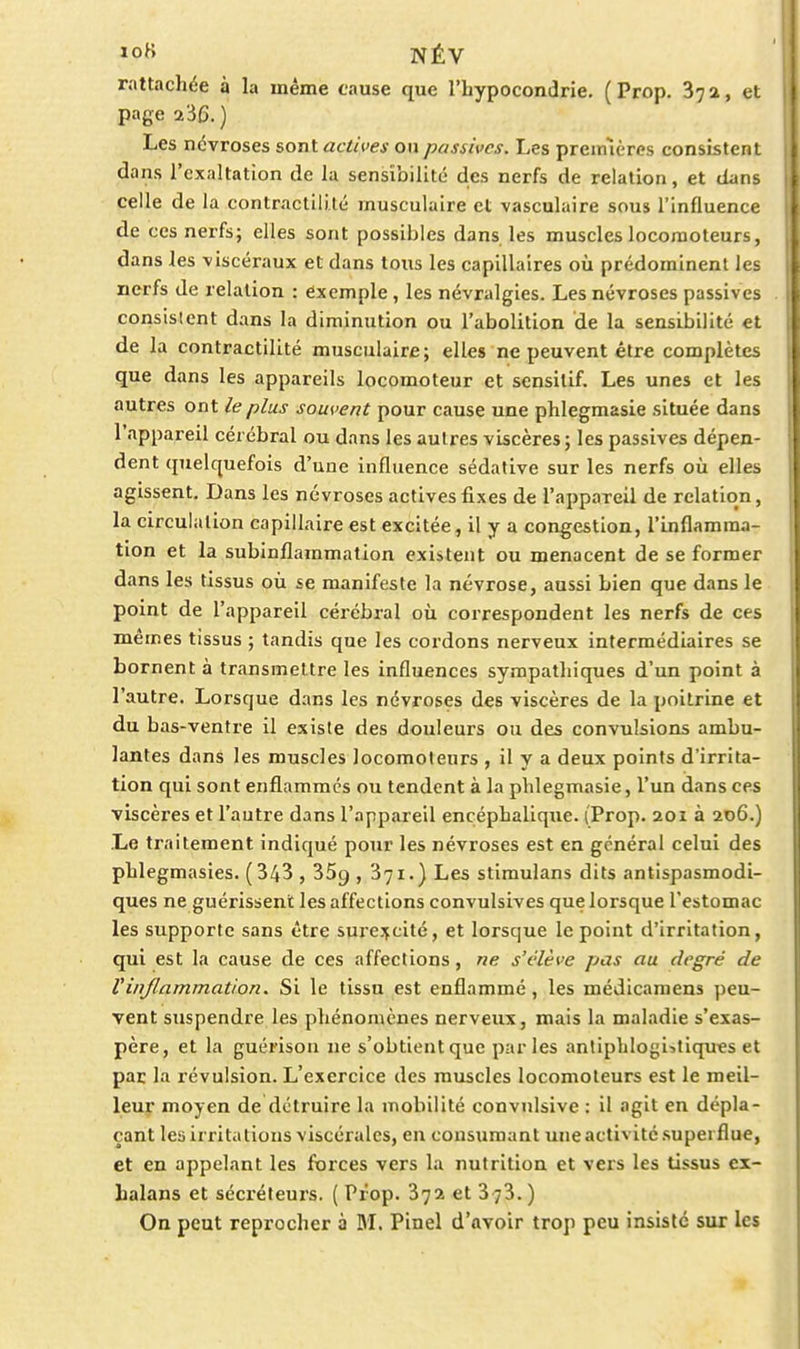 rattachée à la même cause que l'hypocondrie. ( Prop. 872, et page 236. ) Les névroses sont actives on passives. Les preimères consistent dans l'exaltation de la sensî'oilité des nerfs de relation, et dans celle de la contractililé musculaire et vasculaire sous l'influence de ces nerfs; elles sont possibles dans les muscles locomoteurs, dans les viscéraux et dans tous les capillaires où prédominent les nerfs de relation : exemple, les névralgies. Les névroses passives consistent dans la diminution ou l'abolition de la sensibilité et de la contractilité musculaire; elles ne peuvent être complètes que dans les appareils locomoteur et scnsitif. Les unes et les autres ont le plus souvent pour cause une phlegmasie située dans l'appareil cérébral ou dans les autres viscères; les passives dépen- dent quelquefois d'une influence sédative sur les nerfs où elles agissent. Dans les névroses actives fixes de l'appareil de relation, la circulation capillaire est excitée, il y a congestion, l'inflamma- tion et la subinflammation existent ou menacent de se former dans les tissus où se manifeste la névrose, aussi bien que dans le point de l'appareil cérébral où correspondent les nerfs de ces mêmes tissus ; tandis que les cordons nerveux intermédiaires se bornent à transmettre les influences sympathiques d'un point à l'autre. Lorsque dans les névroses des viscères de la poitrine et du bas-ventre il existe des douleurs ou des convulsions ambu- lantes dans les muscles locomoteurs , il y a deux points d'irrita- tion qui sont enflammes ou tendent à la phlegmasie, l'un dans ces viscères et l'autre dans l'appareil encéphalique. (Prop. 201 à 206.) Le traitement indiqué pour les névroses est en général celui des phlegmasies. (343 , 369 , 371.) Les stimulans dits antispasmodi- ques ne guérissent les affections convulsives que lorsque l'estomac les supporte sans être surexcité, et lorsque le point d'irritation, qui est la cause de ces affections, ne s'élève pas au degré de l'inflammation. Si le tissu est enflamme, les médicamens peu- vent suspendre les phénomènes nerveux, mais la maladie s'exas- père, et la guérison ne s'obtient que parles anliphlogi->tiques et par la révulsion. L'exercice des muscles locomoteurs est le meil- leur moyen de détruire la mobilité convnlsive : il agit en dépla- çant les irritations viscérales, en consumant une activité .superflue, et en appelant les forces vers la nutrition et vers les tissus ci- halans et sécréteurs. ( Prop. 372 et 3 73. ) On peut reprocher à M. Pinel d'avoir trop peu insisté sur les