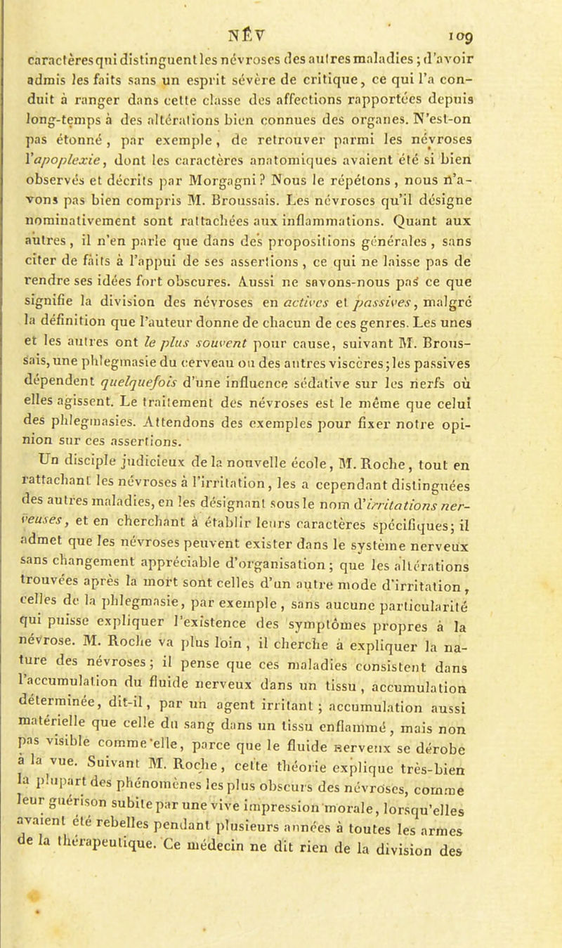 caractères qnî distinguent les névroses des autres maladies ; d'aA'oir admis les faits sans un esprit sévère de critique, ce qui l'a con- duit à ranger dans celte classe des affections rapportées depuis long-temps à des îiltéralions bien connues des organes. N'esl-on pas étonné , par exemple, de retrouver parmi les névroses Y apoplexie, dont les caractères anatomiques avaient été si bien observés et décrits par Morgagni ? Nous le répétons , nous n'a- vons pas bien compris M. Broussais. Les névroses qu'il désigne nominativement sont rattachées aux inflammations. Quant aux autres , il n'en parle que dans des propositions générales , sans citer de faits à l'appui de ses assertions, ce qui ne laisse pas de rendre ses idées fort obscures. Aussi ne savons-nous paS ce que signifie la division des névroses en actives e\ passives, m:\]gré la définition que l'auteur donne de chacun de ces genres. Les unes et les autres ont le plus souvent pour cause, suivant M. Brous- sais, une phlegmasie du cerveau ou des autres viscères; les passives dépendent quelquefois d'une influence sédative sur les nerfs où elles agissent. Le traitement des névroses est le même que celui des phlegmasies. Attendons des exemples pour fixer notre opi- nion sur ces assertions. Un disciple judicieux delà nouvelle école, M. Roche, tout en rattachant les névroses à l'irritation, les a cependant distinguées des autres maladies, en les désignant sous le nom d'imlations ner- veuses, et en cherchant à établir leurs caractères spécifiques; il admet que les névroses peuvent exister dans le système nerveux sans changement appréciable d'organisation; que les altérations trouvées après la mort sont celles d'un autre mode d'irritation, celles de la phlegmasie, par exemple, sans aucune particularité qui puisse expliquer l'existence des symptômes propres à la névrose. M. Roche va plus loin , il cherche à expliquer la na- ture des névroses; il pense que ces maladies consistent dans l'accumulation du fluide nerveux dans un tissu, accumulation déterminée, dit-il, par un agent irritant; accumulation aussi matérielle que celle du sang dans un tissu enflammé, mais non pas visible comme-elle, parce que le fluide nerveux se dérobe à la vue. Suivant M. Roche, cette théorie explique très-bien la plupart des phénomènes les plus obscui s des névroses, comme leur guérison subite par une vive impression morale, lorsqu'elles avaient été rebelles pendant plusieurs années à toutes les armes de la thérapeutique. Ce médecin ne dit rien de la division des