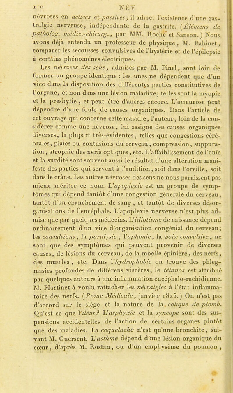 nôvroses en actives et passives; Il admet rexisJence d'une gas- tralgie nerveuse, indépendante de la gastrite. {Élémens de patholog. rnédic.-chirurg., par MM. Roche et Sanson. ) Nous avons déjà entendu un professeur de physique, M. Babinet, comparer les secousses convulsives de l'hystérie et de l'épUepsie à certains phénomènes électriques. Les névroses des sens, admises par M. Pinel, sont loin de former un groupe identique : les unes ne dépendent que d'un vice dans la disposition des différentes parties constitutives de l'organe, et non dans une lésion maladive; telles sont la myopie et la presbytie , et peut-être d'autres encore. L'amaurose peut dépendre d'une foule de causes organiques. Dans l'article de cet ouvrage qui concerne cette maladie, l'auteur, loin de la con- sidérer comme une névrose, lui assigne des causes organiques diverses, la plupart très-évidentes, telles que congestions céré- brales, plaies ou contusions du cerveau, compression, suppura- tion , atrophie des nerfs optiques, etc. L'affaiblissement de l'ouïe et la surdité sont souvent aussi le résultat d'une altération mani- feste des parties qui servent à l'audition, soit dans l'oreille, soit dans le crâne. Les autres névroses des sens ne nous paraissent pas mieux mériter ce nom. Uopoptexie est un groupe de symp- tômes qui dépend tantôt d'une congestion générale du cerveau, tantôt d'un épanchement de sang , et tantôt de diverses désor- ganisations de l'encéphale. L'apoplexie nerveuse n'est plus ad- mise que par quelques médecins. Uidiotisme de naissance dépend ordinairement d'un vice d'organisation congénial du cerveau; les convulsions, la paralysie , Vaphonie, la voix convulsive, ne sont que des symptômes qui peuvent provenir de diverses causes, de lésions du cerveau, de la moelle épinière, des nerfs, des muscles , etc. Dans Vhydrophobie on trouve des phleg- masles profondes de différens viscères; le tétanos est attribué par quelques auteurs à une inflammation encéphalo-rachidienne. M. Martinet à voulu rattacher les névralgies à l'état inflamma- toire des nerfs. {^Revue Médicale, janvier iSaS.) On n'est pas d'accord sur le siège et la nature de la. colique de plomb. Qii'cst-ce que Viléus? Uasphyxie et la syncope sont des sus- pensions accidentelles de l'action de certains organes plutôt que des maladies. La coqueluche n'est qu'une bronchite, sui- vant M. Guersent. JJasthme dépend d'une lésion organique du cœur , d'après M. Rostan, ou d'un emphysème du poumon ,