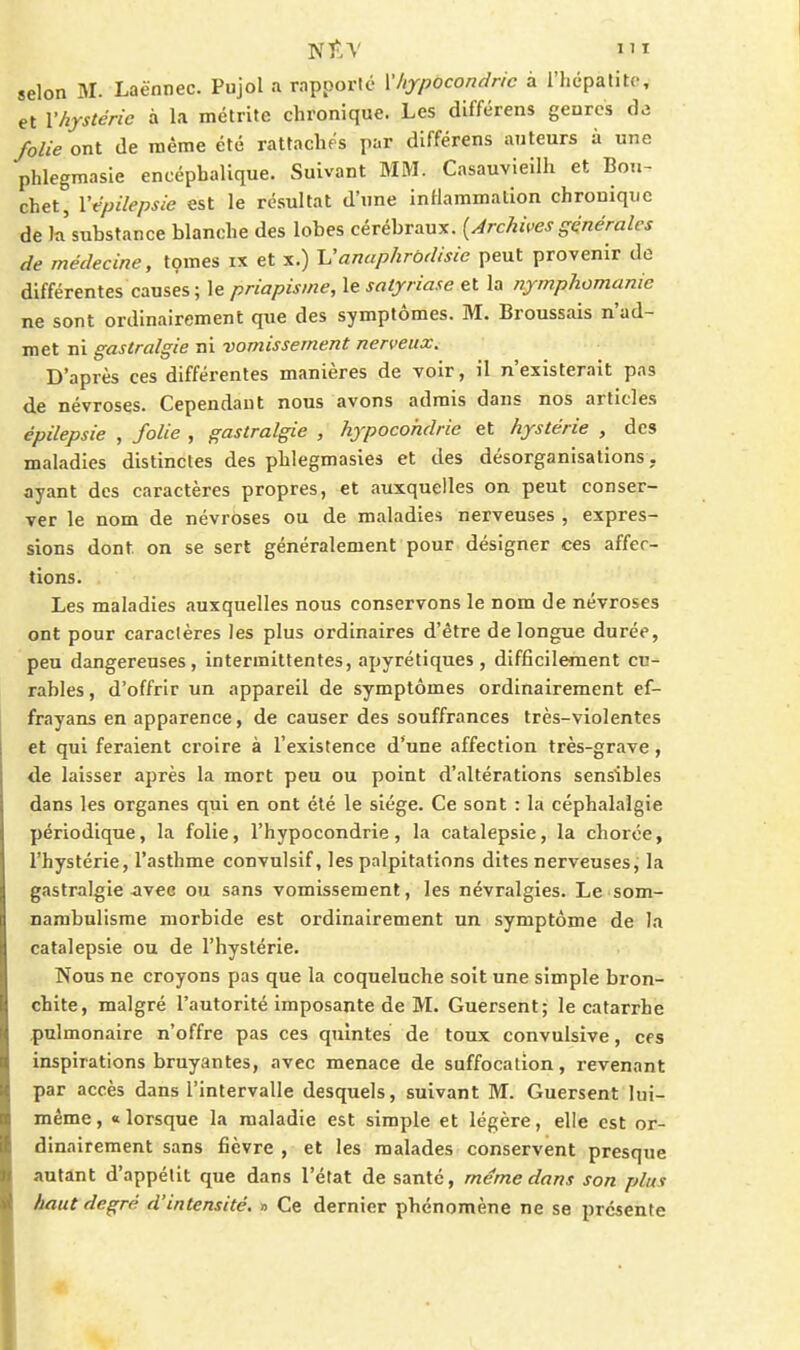 et Vhystcrie à la métrite chronique. Les dlfférens geures de folie ont de même été rattaches par différens auteurs à une phlegmasie encéphalique. Suivant MM. Casauvieilh et Bon- chet, Vtpilepsie est le résultat d'une inflammation chronique de la.'substance blanche des lobes cérébraux. {Archives générales de médecine, tçmes ix et x.) Vanaphrbdisie peut provenir de différentes causes; le priapisine, le satjriase et la nymphomanie ne sont ordinairement que des symptômes. M. Broussais n'ad- met ni gastralgie ni vomissement nerveux. D'après ces différentes manières de voir, il n'existerait pas de névroses. Cependant nous avons admis dans nos articles épilepsie , folie , gastralgie , hypocondrie et hystérie , des maladies distinctes des phlegmasies et des désorganisations, ayant des caractères propres, et auxquelles on peut conser- ver le nom de névroses ou de maladies nerveuses , expres- sions dont on se sert généralement pour désigner ces affer- tions. Les maladies auxquelles nous conservons le nom de névroses ont pour caractères les plus ordinaires d'être de longue durée, peu dangereuses, intermittentes, apyrétiques , difficilement cu- rables , d'offrir un appareil de symptômes ordinairement ef- frayans en apparence, de causer des souffrances très-violentes et qui feraient croire à l'existence d*une affection très-grave, de laisser après la mort peu ou point d'altérations sensibles dans les organes qui en ont été le siège. Ce sont : la céphalalgie périodique, la folie, l'hypocondrie, la catalepsie, la chorce, l'hystérie, l'asthme convulsif, les palpitations dites nerveuses, la gastralgie avec ou sans vomissement, les névralgies. Le som- nambulisme morbide est ordinairement un symptôme de la catalepsie ou de l'hystérie. Nous ne croyons pas que la coqueluche soit une simple bron- chite, malgré l'autorité imposante de M. Guersent; le catarrhe pulmonaire n'offre pas ces quintes de toux convulsîve, ces inspirations bruyantes, avec menace de suffocation, revenant par accès dans l'intervalle desquels, suivant M. Guersent lui- même, «lorsque la maladie est simple et légère, elle est or- dinairement sans fièvre , et les malades conservent presque autant d'appétit que dans l'état de santé, même dans son plus haut degré d'intensité. » Ce dernier phénomène ne se présente