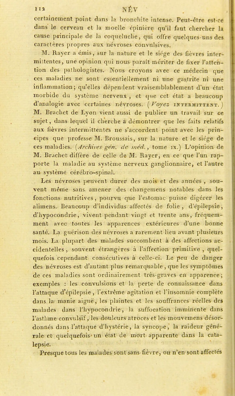 certainement point dans la bronchite intense. Peut-être est-ce dans le cerveau et la moelle cpinière qu'il faut chercher la cause principale de la corpicluche, qui offre quelques-uns des caractères propres aux névroses convulsives. M. Rayer a émis, sur la nature et le siège des fièvres inter- mittentes, une opinion qui nous-paraît mériter de fixer ratleh- tion des pathologistes. Nous croyons avec ce médecin que ces maladies ne sont essentiellement ni une gas.trite ni une inflammation; qu'elles dépenilent vraisemblablement d'un état morbide du système nerveux , et (|tie cet état a beaucoup d'analogie avec certaines névroses. ( Voyez intermittent. ) M. Brachet de Lyon vient aussi de publier un travail sur ce sujet, dans lequel il cherche à démontrer que les faits relatifs aux fièvres intermittentes ne s'accordent point avec les prin- cipes que professe M. Broussais, sur la nature et le siège de ces maladies. [Archives gén. de inéd., tome ix.) L'opinion de M. Brachet diffère de celle de M. Rayer, en ce que l'un rap- porte la maladie au système nerveux ganglionnaire, et l'autre au- système cérébro-spimil. Les névroses peuvent durer des mois et des années , sou- vent même sans amener des changemens notables dans les fonctions nutritives , pourvu que l'estomac puisse digérer les alimens. Beaucoup d'individus affectés de folie , d'épilcpsie, d'hypocondrie, vivent pendant vingt et trente ans, fréquem- ment avec tontes les apparences extérieures d'une bonne santé. La guérison des névroses a rarement lieu avant plusieurs mois. La plupart des malades succombent à des affections ac- cidentelles , souvent étrangères à l'affection primitive , quel- quefois, cependant consécutives à celle-ci. Le peu de danger des névroses est d'autant plus remarquable, que les symptômes de ces maladies sont ordinairement très-graves en apparence ; exemples : les convulsions et la perte de connaissance dans l'attaque d'épilepsie, l'extrême agitation et l'insomnie complète dans la- manie aiguë, les plaintes et les souffrances réelles des malades dans l'hypocondrie, la suffocation imminente dans l'asthme convulsif, les douleurs atroces et les mouvemens désor- donnés dans l'attaque d'hystérie, la syncope, la raideur géné- rale et quelquefois-un élàf de mort apparente dans la cata- lepsie. Presque tous les malades sont sans fièvre, ou n'en sont affectés