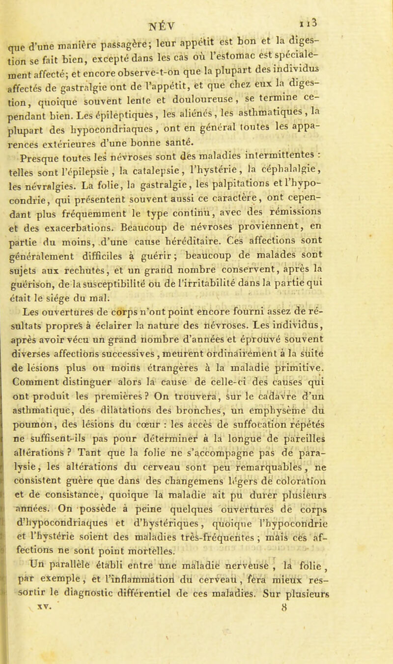 NÉV que d'une manière passagère; leur appclit est bon et là diges- tion se fait bien, excepté dans les cas où l'estoniac est spéciale- ment affecté; et encore observe-t-on que la plupart des individus affectés de gastralgie ont de l'appétit, ët que chez eux la diges- tion, quoique souvent lente et douloureuse, se termine ce- pendant bien. Les épileptiques, les aliénés, les asthmatiques , la plupart des hypocondriaques, ont en général toutes les appa- rences extérieures d'une bonne santé. Presque toutes les névroses sont des maladies intermittentes : telles sont l'cpilepsie , la catalepsie, l'hystérie, la céphalalgie, les névralgies. La folie, la gastralgie, les palpitations et l'hypo- condrie , qui présentent souvent aussi ce caractère, ont cepen- dant plus fréquemment le type continu, avec des rémissions et des exacerbations. Beaucoup de névroses proviennent, en partie du moins, d'une cause héréditaire. Ces affections sont généralement difficiles à guérir ; beaucoup dé malades sont sujets aux rechutes, et un grand nombre conservent, après la guérison, de la susceptibilité oti de l'irritabilité dans la partie qui était le siège du mal. ^ Les ouvertures de corps n'ont point encore foizrni assez de ré- sultats propres à éclairer la nature des névroses. Les individus, après avoir vécu un grand nombre d'années et éprbtivé souvent diverses affections successives , meurént ordinairement à la suite de lésions plus ou moins étrangères à la maladie primitive. Comment distinguer alors la cause de celle-ci des causes qui ont produit les premières? On trouvera, sur le cadavre d'un asthmatique, des dilatations des bronches, un emphysème du poumon, des lésions du cœur : les accès de suffocation répétés ne suffisent-ils pas pour déterminer à la longue de pareilles altérations ? Tant que la folie ne s'accompagne pas de para- lysie , les altérations du cerveau sont peu remarquables, ne consistent guère que dans des changemens légers de coloration et de consistance, quoique la maladie ait pu durer plusiëurs ■années. On possède à peine quelques ouvertures de corps d'hypocondriaques et d'hystériques, quoique l'hypocondrie et l'hystérie soient des maladies trèS-fréquerites ; m'àià cès 'af- fections ne sont point mortelles. Un parallèle établi entre une maladie nervèusè , là folie , pat exemple, et l'inflammatioii dti cerveati, férâ raietix res- •SOrtir le diagnostic différentiel de ces maladies. Sur plusieurs XV. «
