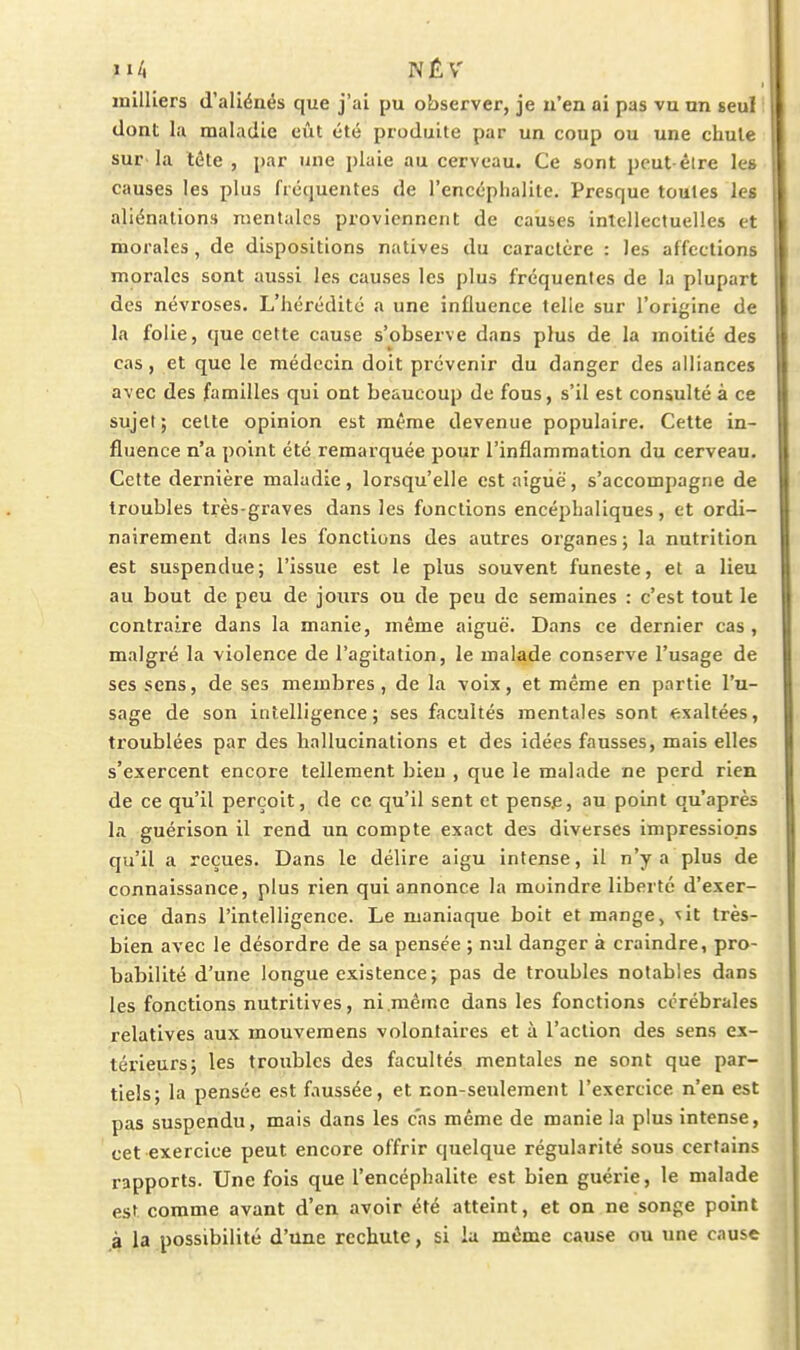 milliers d'aliéaés que j'ai pu observer, je n'en ai pas vu un seul ! dont la maladie eût été produite par un coup ou une chute sur la téte , par une plaie au cerveau. Ce sont peut êlre le» causes les plus fréquentes de l'encéphalite. Presque toutes les aliénations mentales proviennent de causes inlellectuelles et morales, de dispositions natives du caractère : les affections morales sont aussi les causes les plus fréquentes de la plupart des névroses. L'hérédité a une influence telle sur l'origine de la folie, que cette cause s'observe dans plus de la moitié des cas, et que le médecin doit prévenir du danger des alliances avec des familles qui ont beaucoup de fous, s'il est consulté à ce sujet; celte opinion est même devenue populaire. Cette in- fluence n'a point été remarquée pour l'inflammation du cerveau. Cette dernière maladie, lorsqu'elle cstaigiië, s'accompagne de troubles très-graves dans les fonctions encéphaliques, et ordi- nairement dans les fonctions des autres organes ; la nutrition est suspendue; l'issue est le plus souvent funeste, et a lieu au bout de peu de jours ou de peu de semaines : c'est tout le contraire dans la manie, même aiguë. Dans ce dernier cas , malgré la violence de l'agitation, le malade conserve l'usage de ses sens, de ses membres, de la voix, et même en partie l'u- sage de son intelligence; ses facultés mentales sont exaltées, troublées par des hallucinations et des idées fausses, mais elles s'exercent encore tellement bien , que le malade ne perd rien de ce qu'il perçoit, de ce qu'il sent et pense, au point qu'après la guérison il rend un compte exact des diverses impressions qu'il a reçues. Dans le délire aigu intense, il n'y a plus de connaissance, plus rien qui annonce la moindre liberté d'exer- cice dans l'intelligence. Le maniaque boit et mange, ^it très- bien avec le désordre de sa pensée ; nul danger à craindre, pro- babilité d'une longue existence; pas de troubles notables dans les fonctions nutritives, ni .même dans les fonctions cérébrales relatives aux mouvemens volontaires et à l'action des sens ex- térieurs; les troubles des facultés mentales ne sont que par- tiels; la pensée est faussée, et non-seulement l'exercice n'en est pas suspendu, mais dans les cas même de manie la plus intense, cet exercice peut encore offrir quelque régularité sous certains rapports. Une fois que l'encéphalite est bien guérie, le malade est comme avant d'en avoir été atteint, et on ne songe point à la possibilité d'une rechute, si k même cause ou une cause