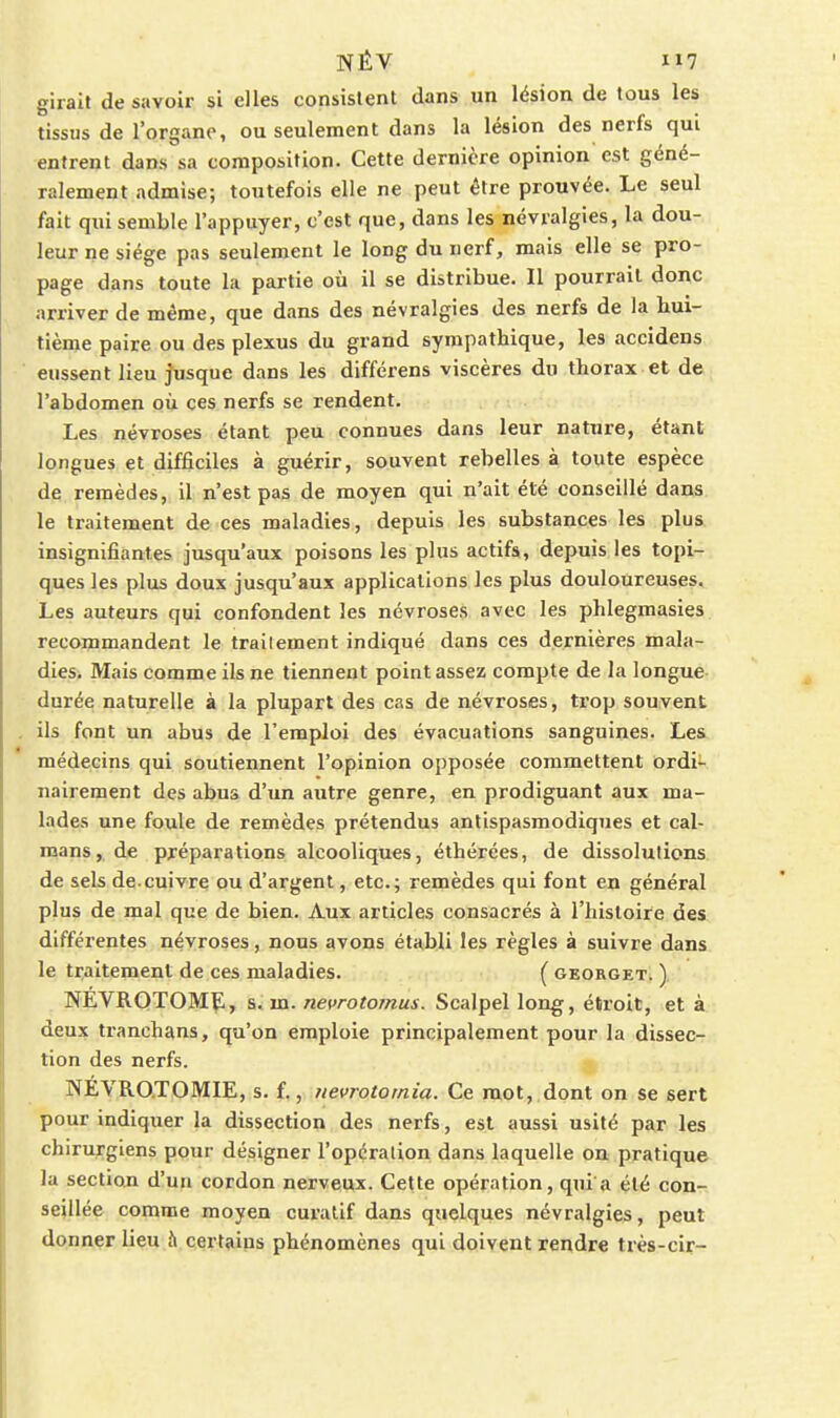 giralt de savoir si elles consistent dans un lésion de tous les tissus de l'organe, ou seulement dans la lésion des nerfs qui entrent dans sa composition. Cette dernière opinion est géné- ralement admise; toutefois elle ne peut être prouvée. Le seul fait qui semble l'appuyer, c'est que, dans les névralgies, la dou- leur ne siège pas seulement le long du nerf, mais elle se pro- page dans toute la partie où il se distribue. Il pourrait donc arriver de même, que dans des névralgies des nerfs de la hui- tième paire ou des plexus du grand sympathique, les accidens eussent lieu jusque dans les différens viscères du thorax et de l'abdomen OÙ ces nerfs se rendent. Les névroses étant peu connues dans leur nature, étant longues et difficiles à guérir, souvent rebelles à toute espèce de remèdes, il n'est pas de moyen qui n'ait été conseillé dans le traitement de ces maladies, depuis les substances les plus insignifiantes jusqu'aux poisons les plus actifs, depuis les topi- ques les plus doux jusqu'aux applications les plus douloureuses. Les auteurs qui confondent les névroses avec les phlegmasies recommandent le traitement indiqué dans ces dernières mala- dies. Mais comme ils ne tiennent point assez compte de la longue durée naturelle à la plupart des cas de névroses, trop souvent ils font un abus de l'emploi des évacuations sanguines. Les médecins qui soutiennent l'opinion opposée commettent ordi- nairement des abus d'un autre genre, en prodiguant aux ma- lades une foule de remèdes prétendus antispasmodiques et caï- mans, de préparations alcooliques, éthérées, de dissolutions de sels de.cuivre ou d'argent, etc.; remèdes qui font en général plus de mal que de bien. Aux articles consacrés à l'histoire des différentes névroses, nous avons établi les règles à suivre dans le traitement de ces maladies. ( georget. ) NEVROTOMïl, s,. m. nevrotomus. Scalpel long, étroit, et à deux tranchans, qu'on emploie principalement pour la dissec- tion des nerfs. NÉVRO.TOMIE, s. f., nevrototnia. Ce mot, dont on se sert pour indiquer la dissection des nerfs, est aussi usité par les chirurgiens pour désigner l'opération dans laquelle on pratique la section d'un cordon nerveux. Cette opération, qui a été con- seillée comme moyen curatif dans quelques névralgies, peut donner lieu à certains phénomènes qui doivent rendre très-cir-