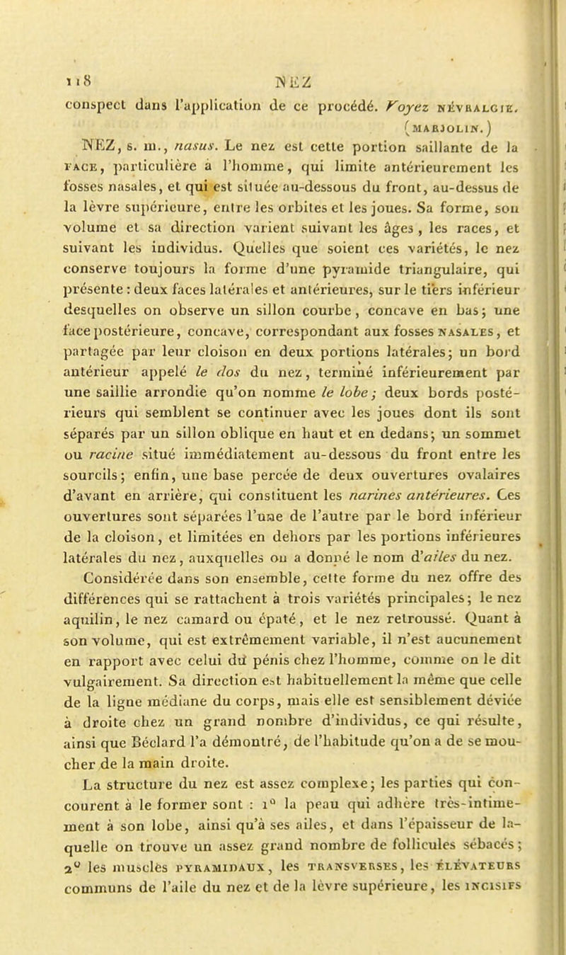 conspect dans l'application de ce procédé. Voyez niîvbalgie, (maejolin.) NP^Z, s. lu., nasus. Le nci esl cette portion saillante de la lACE, particulière à l'homme, qui limite antérieurement les fosses nasales, et qui est située au-dessous du front, au-dessus de la lèvre supérieure, entre les orbites et les joues. Sa forme, sou volume et sa direction varient suivant les âges, les races, et suivant les individus. Quelles que soient ces variétés, le nez conserve toujours la forme d'une pyramide triangulaire, qui présente : deux faces latérales et antérieures, sur le ti'ers inférieur desquelles on observe un sillon courbe, concave en bas; une face postérieure, concave, correspondant aux fosses nasales , et partagée par leur cloison en deux portions latérales; un bord antérieur appelé le clos du nez, terminé inférieurement par une saillie arrondie qu'on nomme le lobe ; deux bords posté- rieurs qui semblent se continuer avec les joues dont ils sont séparés par un sillon oblique en haut et en dedans; un sommet ou racine situé immédiatement au-dessous du front entre les sourcils; enfin, une base percée de deux ouvertures ovalaires d'avant en arrière, qui conslituent les narines antérieures. Ces ouvertures sont séparées l'use de l'autre par le bord ii)férieur de la cloison, et limitées en dehors par les portions inférieures latérales du nez, auxquelles ou a donné le nom d'ailes du nez. Considérée dans son ensemble, celte forme du nez offre des différences qui se rattachent à trois variétés principales; le nez aquilin, le nez camard ou épaté, et le nez retroussé. Quant à son volume, qui est extrêmement variable, il n'est aucunement en rapport avec celui dii pénis chez l'homme, comme on le dit vulgairement. Sa direction est habituellement la même que celle de la ligne médiane du corps, mais elle est sensiblement déviée à droite chez un grand nombre d'individus, ce qui résulte, ainsi que Béclard l'a démontré, de l'habitude qu'on a de se mou- cher de la main droite. La structure du nez est assez complexe; les parties qui con- courent à le former sont : i*^ la peau qui adhère très-intime- ment à son lobe, ainsi qu'à ses ailes, et dans l'épaisseur de l.i- quellc on trouve un assez grand nombre de follicules sébacés ; a les musclés PYRAMinAUx, les transvbrses, les élévateurs communs de l'aile du nez et de la lèvre supérieure, les incisifs