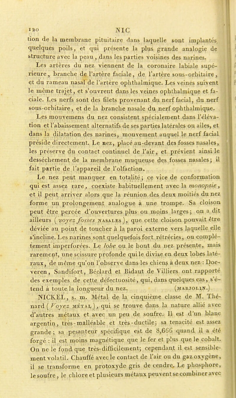 tion de la meinbraae pituitaire dans laquelle sont iinplantés quelques poils, et qui présente la plus grande analogie de structure avec la peau , dans les parties voisines des narines. Les artères du nez viennent de la coronaire labiale supé- rieure, branche de l'artère faciale, de l'artère sous-orbitaire, et du rameau nasal de l'artère ophthalmique. Les veines suivent le même trajet, et s'ouvrent dans les veines ophthalmique et fa- ciale. Les nerfs sont des filets provenant du nerf facial, du nerf sous-orbitaire, et de la branche nasale du nerf ophthalmique. Les mouvemens du nez consistent spécialement dans l'éléva- tion et l'abaissement alternatifs de ses parties latérales ou ailes, et dans la dilatation des narines, mouvement auquel le nerf facial préside directement. Le hcz, placé au-devant des fosses nasales, les préserve du contact continuel de l'air, et prévient ainsi le dessèchement de la membrane muqueuse des fosses nasales ; il fait partie de l'appareil de l'olfaction. Le nez peut manquer en totalité j ce vice de conformation qui est assez rare, . coexiste habituellement avec la monopsie, et il peut arriver alors que la réunion des deux moitiés du nez forme un prolongement analogue à une trompe. Sa cloison peut être percée d'ouvertures plus ou.mqins larges; on a dit ailleurs {^yojez foxses jvasalks), que cette cloison pouvait être déviée au point de toucher à la paroi externe vers laquelle elle s'incline. Les narines sont quelquefois fort rétrécies, ou complè- tement imperforées. Lç lobe on le bout du nez présente, mais rarement, une scissure profonde qui le divise en deux lobes laté- raux, de même qu'on l'observe dans les chien? à deux nez : Doe- veren, Sandifort, Béclard et Bidaut de Villiers ont rapporté des exemples de cette défectuosité, qui, dans quelques cas, s'é- tend à toute la longueur du nez. (maujolin.) NICKEL, s. m. Métal de la cinquième classe de M. Thé- nard ( Voyez métai, ), qui se trouve dans la nature allié avec d'autres métaux et q,vec un peu de soufre. Il est d'un blanc argentin, très - malléable , et tfès-ductile; sa ténacité est assez grande ; sa pesanteur spécifique est de 8,666 quand il a été forgé : il est rnoins magnétique que le fer et plus que le cobalt. On ne le fond que très-difficilement; cependant il est sensible- ment volatil. Chauffé avec le contact de l'air ou du gaz oxygène, il se transforme en protoxydc gris de cendre.. Le pho.sphore, le soufre, le chlore et plusieurs métaux peuvent se combiner avec