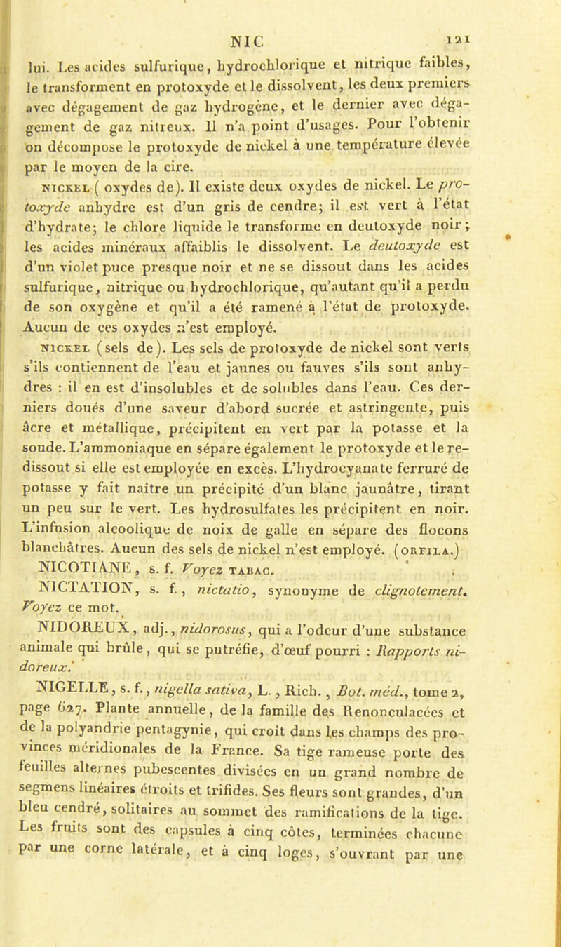 lui. Les acides sulfurique, Lydrocblorique et nitrique faibles, le transforment en protoxyde el le dissolvent, les deux premiers avec dégagement de gaz hydrogène, et le dernier avec déga- gement de gaz nilreiix. 11 n'a point d'usages. Pour l'obtenir on décompose le protoxyde de nickel à une. température élevée par le moyen de la cire. NICKEL ( oxydes de). Il existe deux oxydes de nickel. Le pro- toxyde anhydre est d'un gris de cendre; il es't vert à l'état d'hydrate; le chlore liquide le transforme en deutoxyde noir; les acides minéraux affaiblis le dissolvent. Le dculoxyde est d'un violet puce presque noir et ne se dissout dans les acides sulfurique, nitrique ou hydrochlorique, qu'autant qu'il a perdu de son oxygène et qu'il a été ramené à l'état .de protoxyde. Aucun de ces oxydes n'est employé. NiciLEL (sels de). Les sels de protoxyde de nickel sont verts s'ils contiennent de l'eau et jaunes ou fauves s'ils sont anhy- dres : il en est d'insolubles et de soliibles dans l'eau. Ces der- niers doués d'une saveur d'abord sucrée et astringente, puis âcre et métallique, précipitent en vert par la potasse et la soude. L'ammoniaque en sépare également le protoxyde et le re- dissout si elle est employée en excès. L'hydrocy.anate ferruré de potasse y fait naître un précipite d'un blanc jaunâtre, tirant un peu sur le vert. Les hydrosulfates les précipitent en noir. L'infusion alcoolique de noix de galle en sépare des flocons blanchâtres. Aucun des sels de nickel n'est employé, (orfila.) NICOTIANE, s. f. Voyez TAllAC. NICTATION, s. f, nictado, synonyme de clignotement. Voyez ce mot. NIDOREUX, adj., nidorosusy qui a l'odeur d'une substance animale qui brûle, qui se putréfie, d'œuf pourri : Rapports ni- doreux.' NIGELLE, s. f., nigella sativa, L., Rich., Sot. rnéd., tome a, page 627. Plante annuelle, delà famille des Renonculacées et de la polyandrie pent;igynie, qui croît dans les champs des pro- vinces méridionales de la France. Sa tige rameuse porte des feuilles alternes pubescentes divisées en un grand nombre de segmens linéaires étroits et trifides. Ses fleurs sont grandes, d'un bleu cendré, solitaires au sommet des ramifications de la tige. Les fruits sont des capsules à cinq côtes, terminées chacune par une corne latérale, et à cinq loges, s'ouvrant par une