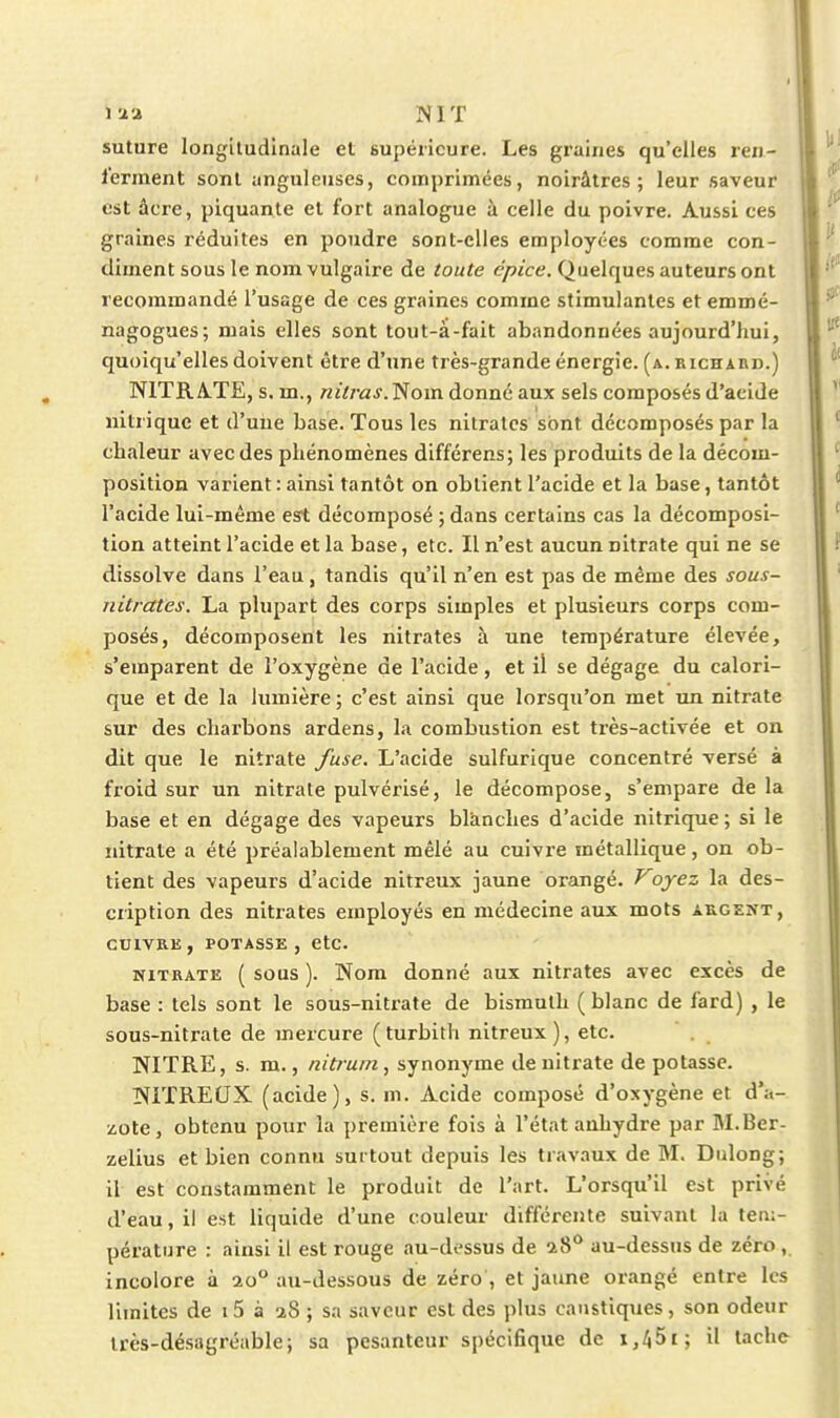 i-i-i ]SIT suture longitudinale et supérieure. Les graines qu'elles ren- l'ennent sont anguleuses, comprimées, noirâtres; leur saveur est àcre, piquante et fort analogue à celle du poivre. Aussi ces graines réduites en poudre sont-elles employées comme con- diment sous le nom vulgaire de toute épice. Quelques auteurs ont recommandé l'usage de ces graines comme stimulantes et emmé- nagogues; mais elles sont tout-à-fait abandonnées aujourd'hui, quoiqu'elles doivent être d'une très-grande énergie, (a. richard.) N1TRA.TE, s. m., nitras.T^om. donné aux sels composés d'acide nitrique et d'uiie base. Tous les nitrates sont décomposés par la chaleur avec des phénomènes différens; les produits de la décom- position varient : ainsi tantôt on obtient l'acide et la base, tantôt l'acide lui-même est décomposé ; dans certains cas la décomposi- tion atteint l'acide et la base, etc. Il n'est aucun nitrate qui ne se dissolve dans l'eau, tandis qu'il n'en est pas de même des sous- nitrates. La plupart des corps simples et plusieurs corps com- posés, décomposent les nitrates à une température élevée, s'emparent de l'oxygène de l'acide, et il se dégage du calori- que et de la lumière ; c'est ainsi que lorsqu'on met un nitrate sur des charbons ardens, la combustion est très-activée et on dit que le nitrate fuse. L'acide sulfurique concentré versé à froid sur un nitrate pulvérisé, le décompose, s'empare de la base et en dégage des vapeurs blànches d'acide nitrique ; si le nitrate a été préalablement mêlé au cuivre métallique, on ob- tient des vapeurs d'acide nitreux jaune orangé. ^oyez la des- cription des nitrates employés en médecine aux mots argent, CUIVRE, POTASSE, CtC. NITRATE ( sous ). Nom douné aux nitrates avec excès de base : tels sont le sous-nitrate de bismuth ( blanc de fard) , le sous-nitrate de mercure (turbith nitreux), etc. NITRE, s. m., nitruin, synonyme de nitrate de potasse. î»fiTRECJX (acide), s. m. Acide composé d'oxygène et d'a- zote, obtenu pour la première fols à l'état anhydre par M.Ber- zelius et bien connu surtout depuis les travaux de M. Dulong; il est constamment le produit de l'art. L'orsqu'il est privé d'eau, il est liquide d'une couleur différente suivant la tem- pérature : ainsi il est rouge au-dessus de i^^ au-dessus de zéro , incolore à 20° au-dessous de zéro , et jaune orangé entre les limites de i5 à 28 ; sa saveur est des plus caustiques, son odeur très-désagréable; sa pesanteur spécifique de i,45i; il tache