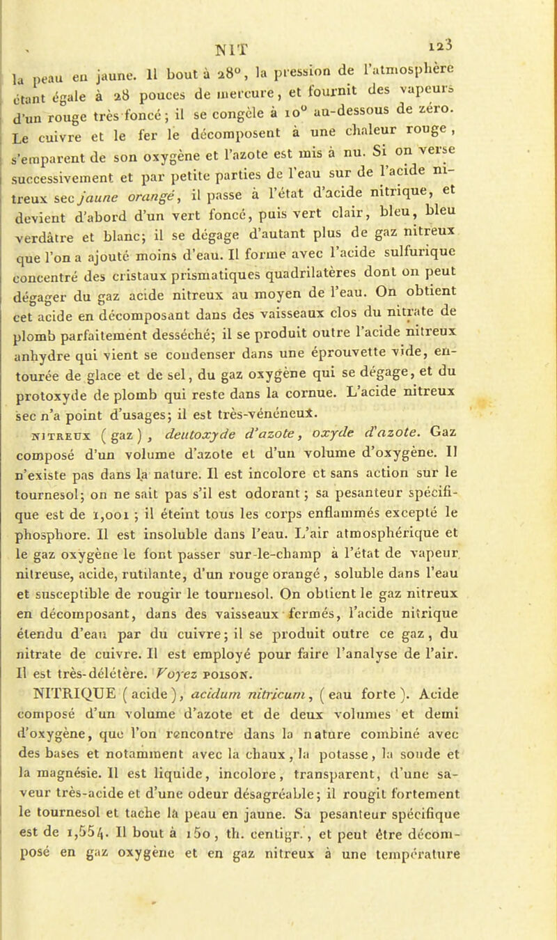 la peau eu jaune. Il boutà a8°, la piessioa de l'atmosphère étant égale à a8 pouces de mercure, et fournit des vapeurs d'un rouge très foncé; il se congèle à lo au-dessous de zéro. Le cuivre et le fer le décomposent à une chaleur rouge, s'emparent de son oxygène et l'azote est mis à nu. Si on verse successivement et par petite parties de l'eau sur de l'acide m- treux sec jaune orangé, il passe à l'état d'acide nitrique, et devient d'abord d'un vert foncé, puis vert clair, bleu, bleu verdâtre et blanc; il se dégage d'autant plus de gaz nitreux que l'on a ajouté moins d'eau. Il forme avec l'acide sulfurique concentré des cristaux prismatiques quadrilatères dont on peut dégager du gaz acide nitreux au moyen de l'eau. On obtient cet acide en décomposant dans des vaisseaux clos du nitrate de plomb parfaitement desséché; il se produit outre l'acide nitreux anhydre qui vient se condenser dans une éprouvette vide, en- tourée de glace et de sel, du gaz oxygène qui se dégage, et du protoxyde de plomb qui reste dans la cornue. L'acide nitreux sec n'a point d'usages; il est très-vénéneul. NJTREUx (gaz), deutoxyde d'azote, oxyde dazote. Gaz composé d'un volume d'azote et d'un volume d'oxygène. II n'existe pas dans la nature. Il est incolore et sans action sur le tournesol; on ne sait pas s'il est odorant ; sa pesanteur spécifi- que est de 1,001 ; il éteint tous les corps enflammés excepté le phosphore. Il est insoluble dans l'eau. L'air atmosphérique et le gaz oxygène le font passer sur-le-champ à l'état de vapeur, nitreuse, acide, rutilante, d'un rouge orangé , soluble dans l'eau et susceptible de rougir le tournesol. On obtient le gaz nitreux en décomposant, dans des vaisseaux fermés, l'acide nitrique étendu d'eaiî par du cuivre ; il se produit outre ce gaz, du nitrate de cuivre. Il est employé pour faire l'analyse de l'air. Il est très-délétère. Voyez poison. NITRIQUE (acide), accdurn nitricum, (eau forte). Acide composé d'un volume d'azote et de deux volumes et demi d'oxygène, que l'on rencontre dans la nature combiné avec des bases et notamment avec la chaux, la potasse, la sonde et la magnésie. Il est liquide, incolore, transparent, d'une sa- veur très-acide et d'une odeur désagréable ; il rougit fortement le tournesol et tache la peau en jaune. Sa pesanteur spécifique est de 1,55/,. Il bout à i5o, th. centigr., et peut être décom- posé en gaz oxygène et en gaz nitreux à une température