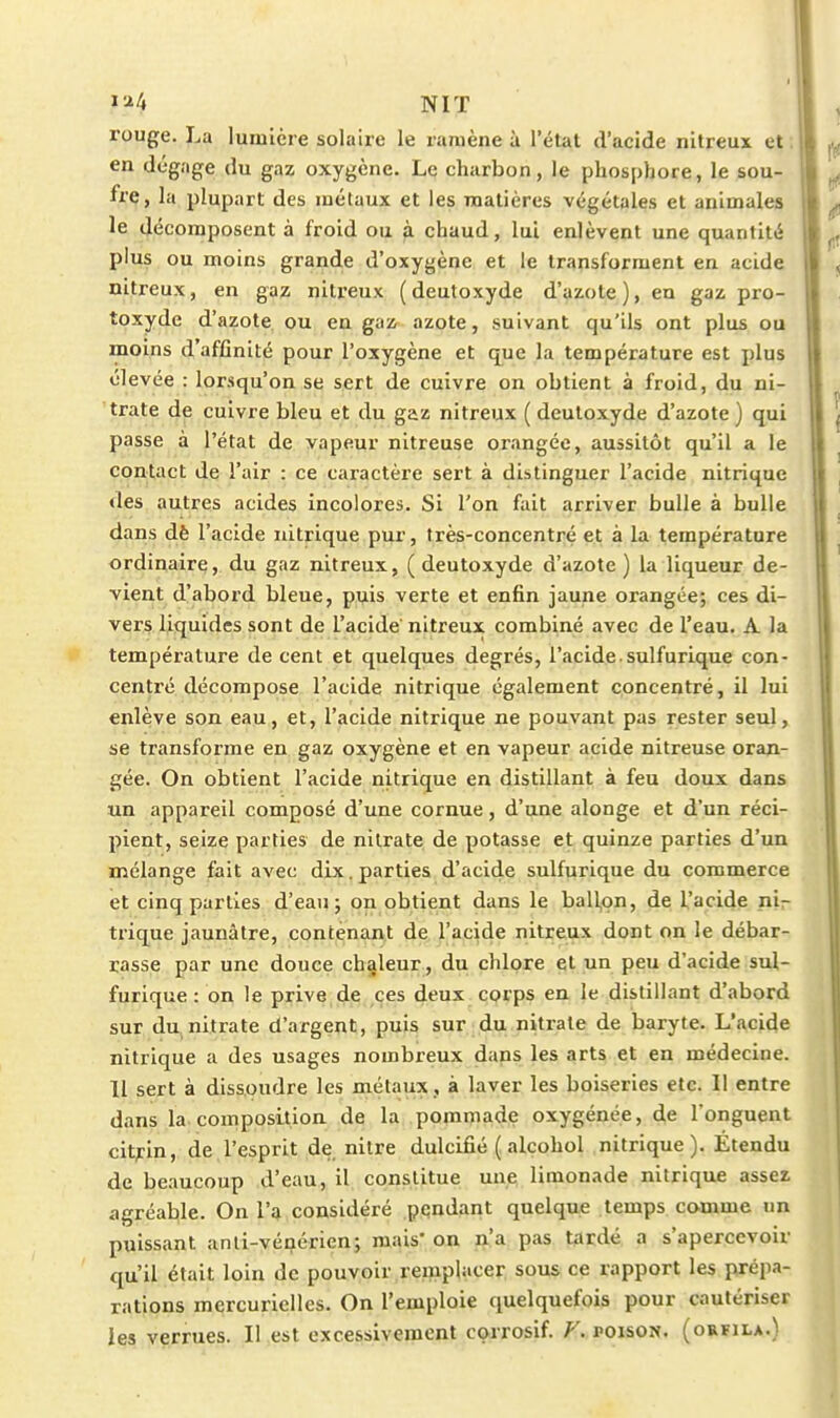 NIT rouge. La lumière solaire le ramène à l'état d'acide nitreux et ; en dégage du gaz oxygène. Le charbon, le phosphore, le sou- fre, la plupart des métaux et les matières végétales et animales le décomposent à froid ou à chaud, lui enlèvent une quantité plus ou moins grand.e d'oxygène et le transforment en acide nitreux, en gaz nitreux (deutoxyde d'azote), en gaz pro- toxyde d'azote ou en gaz azote, suivant qu'ils ont plus ou moins d'affinité pour l'oxygène et que la température est plus élevée : lorsqu'on se sert de cuivre on obtient à froid, du ni- trate de cuivre bleu et du gaz nitreux ( deutoxyde d'azote ) qui passe à l'état de vapeur nitreuse orangée, aussitôt qu'il a le contact de l'air : ce caractère sert à distinguer l'acide nitrique des autres acides incolores. Si l'on fait arriver bulle à bulle dans dè l'acide nitrique pur, très-concentré et à la température ordinaire, du gaz nitreux, ( deutoxyde d'azote ) la liqueur de- vient d'abord bleue, puis verte et enfin jaune orangée; ces di- vers liquides sont de l'acide nitreux combiné avec de l'eau. A la température de cent et quelques degrés, l'acide suifurique con- centré décompose l'acide nitrique également concentré, il lui enlève son eau, et, l'acide nitrique ne pouvant pas rester seul, se transforme en gaz oxygène et en vapeur acide nitreuse oran- gée. On obtient l'acide nitrique en distillant à feu doux dans un appareil composé d'une cornue, d'une alonge et d'un réci- pient, seize parties de nitrate de potasse et quinze parties d'un mélange fait avec dix. parties d'acide sulfurique du commerce et cinq parties d'eau; on obtient dans le ballon, de l'acide ni- trique jaunâtre, contenant de l'acide nitreux dont on le débar- rasse par une douce chaleur , du chlore et un peu d'acide sul- furique : on le prive,de ces deux. CQrps en le distillant d'abord sur du. nitrate d'argent, puis sur du nitrate de baryte. L'acide nitrique a des usages nombreux dans les arts et en médecine. 11 sert à dissoudre les métaux , à laver les boiseries etc. Il entre dans la. composition de la pommade oxygénée, de l'onguent citfin, de l'esprit de nitre dulcifié ( alcohol nitrique). Étendu de beaucoup d'eau, il constitue une limonade nitrique assez agréable. On l'ij considéré pqndant quelque temps comme un puissant anti-vénérien; mais* on n'a pas tardé a s'apercevoir qu'il était loin de pouvoir remplacer sous ce rapport les prépa- rations mercurielles. On l'emploie quelquefois pour cautériser les verrues. Il est excessivement corrosif. F. poison, (orfila.)